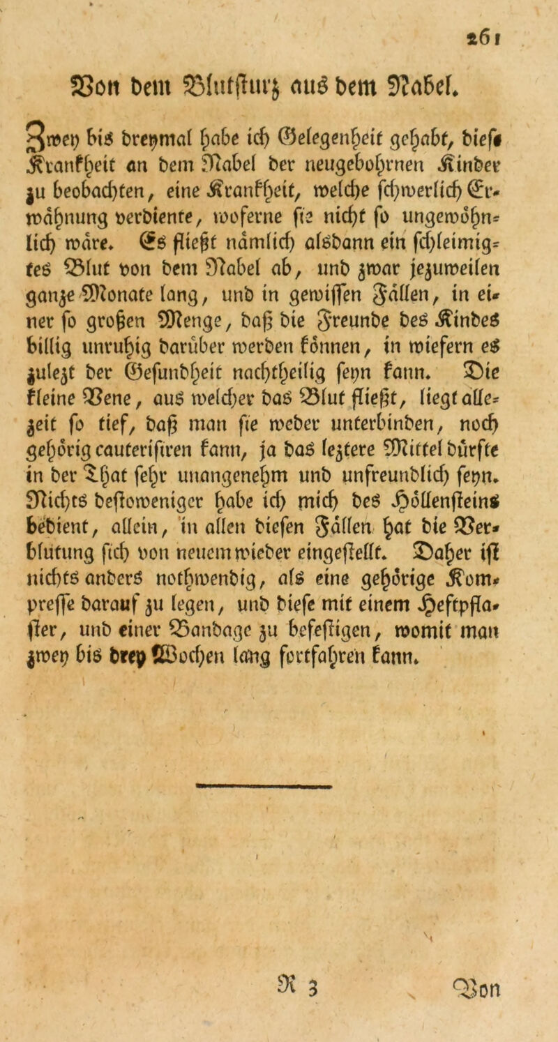 SSott t)em SMutjfurj mi$ t>em 9?a6ef, 3^9 big bretjnial habe td) ©elegenheit gehabt, bief# ^tanf^eit an betn fTiabel ber neugeborenen M inbet’ ju beobad)ten, eine Äranffwt/ welche fdjwerlid) (Er- wähnung t>erbiente, wo ferne fte nicht fo ungewdhm lieh wäre. (£g fließt ndm(icf) atebann ein fd)leimig= teö QMut oon bem Dlabel ab, unb ^war jejuweilen ganje SOZonate lang, unb in geroiffen Sailen, in ei* ner fo grojjen Artige, baf$ bie Jreunbe be£ .ftinbeg billig unruhig herüber werben fonnen, in wiefern e$ jule^t ber ©efunb^eit nacf>t^ei(ig fepn fatm* £>ie fleine Vene, aus? welcher baö Vlut fließt, liegtallc* ^cit fo tief, baf man fte webet* nnterbinben, noch gehörig cauterifiren bann, ja baö festere TÜiittelbürfte in ber ^fjat fe^r unangenehm unb unfreunblich fet?n. SRid)tö beflowenigcr habe id) mich beS Jpdllenflein* bebient, allein, in allen biefen fallen hat bie Ver- blutung ftch oon neuem wieber eingefMt. £)aher ij! nid)töanberö notbmenbtg, als eine gehörige $om* preffe barauf 311 legen, unb biefe mit einem Jpeftpfa- jler, unb einer Vanbage ju befefiigen, womit man $wep bis brep ßöod)en lattg fo erfahren fann. Dt 3 \