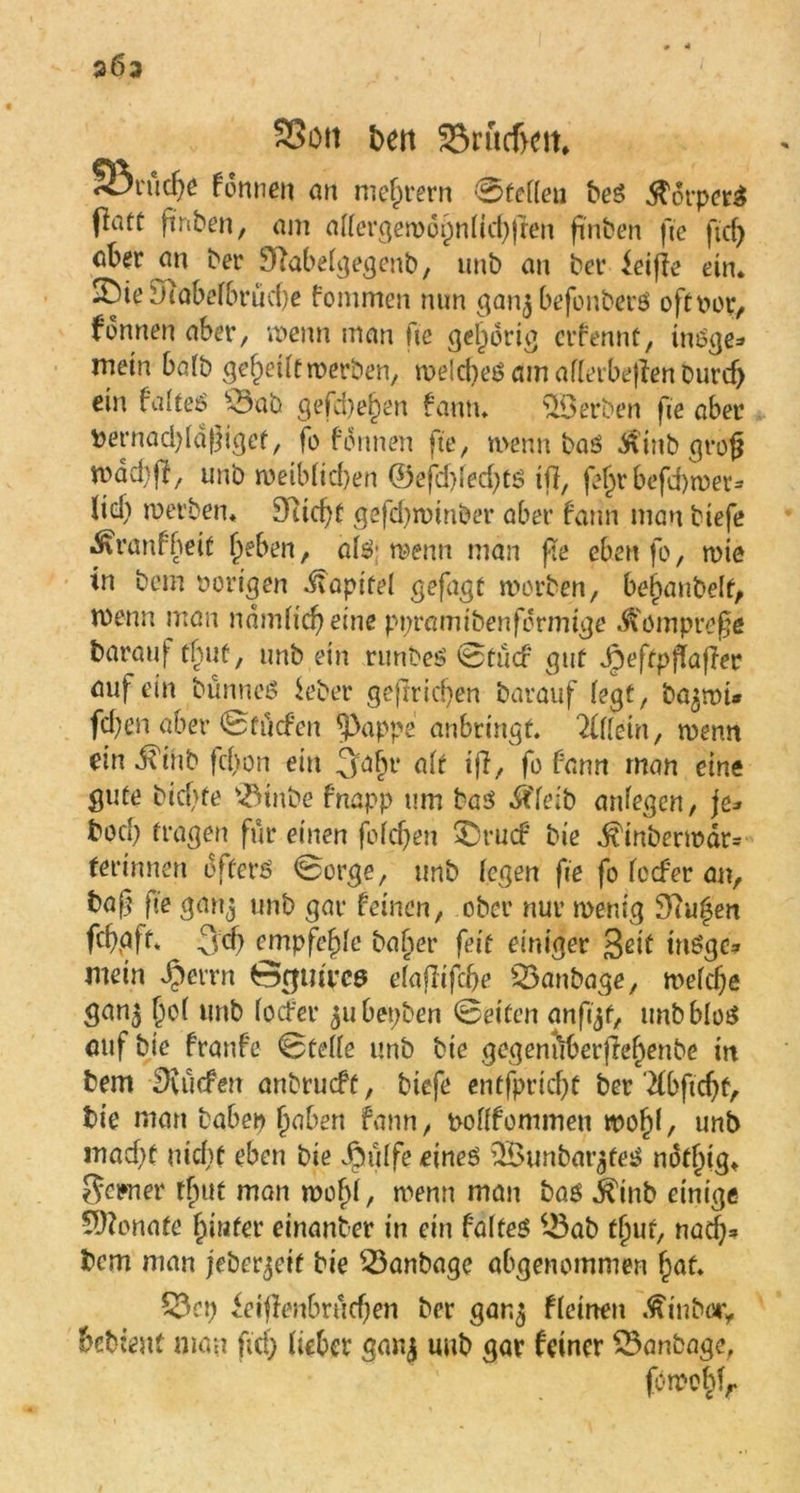 2Ö3 SSon ben SBrudKtt. SBrücf)e formen an niedrem 0te((eu beS $orper£ flatü finben, am a((crgew6pn(td)fren finben fte ftd) ^er ^abeigegenb, unb an ber ieiffe ein. 3MeSTtabef6rücf>e fommen nun ganj befonberö oftw, fonnen aber, wenn man fte gehörig crfennü, üwge=> mein ba(b gereift werben, welche^ am aflerbeflen Durcf> ein fato £3ab gefd)e()en fantu Serben fte aber bernad)(df}igef, fo formen fte, wenn baö $inb grofj mad)(I, unb weib(id)en ©efd)fed)CS t(f, fe^r befd)wer= Itd) werben. 9ucf)t gefdjwinber aber fann man tiefe Äranfbeit fjeben, a($; wenn man fte eben fo, wie in bem porigen .Kapitel gefagt worben, bemäntelt, wenn man ndm(id) eine ppramtbenfdrmige .^omprofe darauf tfjut, unb ein runbeö 0 tu cf gut Jpeftpffajier auf ein bünneö ieber geffricben barauf (egt, ba^mt* fcben aber 0ftiefen ^3appe anbrtngf. 7ilkin, wenn ein dTiub fefjon ein 3:abr a(r tfi, fo fann man eine gute btcf>fe v<JMnbe fnapp um ba$ $Te;b anfegen, je* böd; fragen für einen fo(d)en ^Drucf bie ^tnberwar= ferinnen öftere 0orge, unb (egen fte fo (ccfer an, ba|j fie ganj unb gar feinen, ober nur wenig $tu%en fdjpft* 3d) empfehle basier feit einiger Seit möge* mein $errn Grjutrcs e(afftfd>e 53anbage, mefdje gan^ |)c( unb (ocfer 51t bepben 0eifen anft^t, unbblos auf bie franfe 0te((e unb bie gegentlberjle^enbe in bem dürfen anbrueft, biefe entfpricf)t ber‘2fbftc^f, bie man babep f)aben fann, poftfontmen mo()(, unb mad)t nicht eben bie Jjpülfe eines 3£unbar$teS not^ig. Sewier tfntt man wo(j(, wenn man bas ^inb einige Monate frinter einanber in ein f’afteS ^ab fjjuf, nadj» bem man jeber^eif bie £3anbage abgenommen (jat. £3cp ieiffenbrücfjen ber gan^ ffeinen .fttnbüiy bebtent man fiel) liehet* ganj unb gar feiner 23anbage, fowo(dr