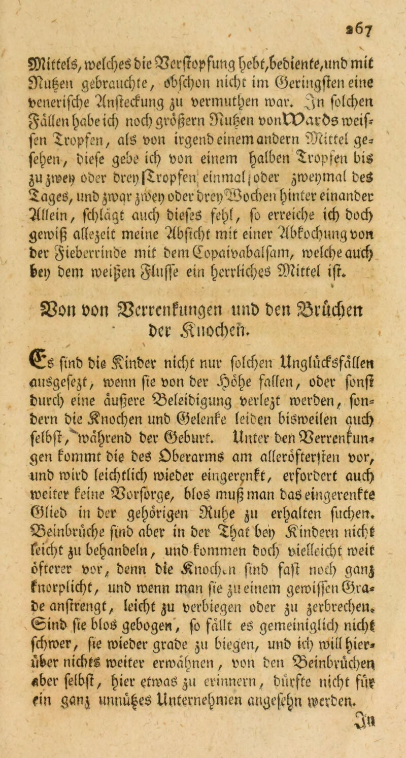 Stiftete, welches bte Berufung hebt,6ebtenfe,unb mit SRufett gebrauchte, obfchon nicht im ©eringffen eine penerifd)e 2(nffecfung 511 permuthen mar, 3n foid>en gdüen habe td) nod) großem Stufen pontXXuös weif fen tropfen, als pon trgenbeinemanbern Mittel ge- jehen, biefe gebe ich Pon einem halhcn Hopfen bis ober bret) fSropfen; einmal j ober jmepmal beS £ages, unb jwqr jmet) ober brep’3od)en hinter einanber Allein, fchldgt auch biefes felpt, fo erreiche ich bocf) geipif aflejett meine ?fbftd)f mit einer 2fbfod)ungPon ber gieberrinbe mit bem£opatpabalfam, welche aud) bei; bem meinen $luffe ein herrliches Mittel ifr* % SSon bon 35crrcnftmgen unb ben 23rud)ett Der ^uod)eh» (£s ftnb bie ^tnber nicht nur fofehen Unglücfsfdllen auSgefejt, wenn fte pon ber dpohe fallen, ober fenfi burd) eine dunere Beleibtgung perfekt roerben, fort* bern bie Knochen unb ©elenfe leiben bisweilen and) fetbji/’mdhrenb ber ©eburf. Unter benBertWun* gen fommt bie beS Oberarms am allerofcerjreu por, unb wirb feid)t(id) mieber einger^nft, erforbert auch weiter feine Borforge, blos muf man baS eingerenfte ©lieb in ber gehörigen £Kul)e 511 erhalten fud)en. Beinbrüche ftnb aber in ber $ha^ hei) Ambern nicht feid)t 31t behanbeln, unb fominen boef) ptelleid)t weif öfterer por, beim bte ^nodjat ftnb fajl noch gan$ fnorplicht, unb wenn man fte 511 einem gewiflfen©ra* beanftrengt, Ieid)t 3U perbiegen ober 51t ^erbredjen* @inb fte bloS gebogen, fo fallt es gemeiniglid) nid)f ftf)mer, fte wieber grabe 511 biegen, unb id) will hier» über nidUS weiter erwähnen, pon ben Beinbrüchen «berfelbfi, hier etwas 51t erinnern, bürfte nicht fiw ein gern,3 imnüfes Unternehmen angefefn werben.