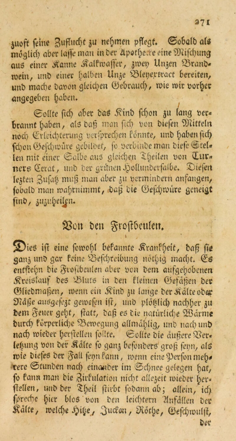Jitoft feine SufTucfjf $u nehmen pflegt. <2o6a(b aU nidglid) aber laffeman in Der Apothecte eine CDftfchung auö einer tf'anne ^alfma|fer, ätvet; Ur^en 23ranb* wein, unb einer halben Un^e £3lepe,rtract bereiten, unb mache Davon gleichen ©ebraucf), mie mit vorher angegeben ^aben* Sollte ftcf) aber baS $tnb fdjon 311 fang ver- brannt haben, al$ba§ man ftcf> von biefen Mitteln noch ©vleid)terung verfpredjen formte, unb haben ftd) fd)on ©ejchmüre gebilöef, fo verbüibeman tiefe ^reU len mit einer ©albe aus gleichen feilen von ©uv* nere (Jerat, unb ber grünen Jpoliunberfalbe* X)iefett lebten 3ufa£ nui§ nian aber 311 verminbern anfangen, fobalb man mahrnimmt, bajj bie ©efdjmüre geneigt fmb, ^uheilp 9Son beu gvofbeufett ’ » , 5Die$ if eine fomohl befannte ^ranf'hetf, baf fie 30113 unb gar feine £3efd)reibung ubthig macht« ©ö entgehn bie Jvofbeulen aber von betu aufgehobenen Kreislauf beS '-öluts in ben fleinen ©efdften bec ©liebmafen, memi ein $mb 311 lange ber^dlteobac Sftdge miögefejt gemefen ifr, unb plböltcl) nachher 31t Dem Jener geht, flatr, baß es bie natürliche ©Barme burch f orpcrliefe ©3emegung allmdhlig, unb nach unb nach mietet fcerflellen follte, Sollte bie dunere ©3er* le|ung von bei* ^alfe fo gan$ befonbers groß fepn, als mie biefeö ber Jall fepnfann, rnenn eine 9>erfon mel)* rere 0funben nach einanber im Schnee gelegen hat, fo farm man bie Stimulation nicht allzeit rvieber her* feilen, unb ber $(jeil firbt fobannab; allein, id) fpreebe (jier bloS von ben leiditern Unfällen bec ^dlte, welche Jpige, ^vothe, ©efchmuljf, ber