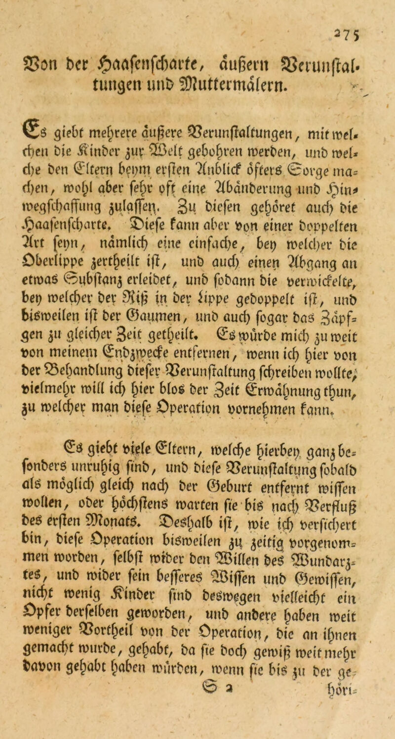 SSon ber Jp)flofcnfd>at*f<, dufjent SSermiflal* tungelt unb SOluttermdfern. Cs giebt meutere äu|jt’re 93min|ta(tungeti, mitmel« eben bie Äinbcr juv 2Öelt gebofwen werben, unb meU d)e bcti Eltern bei;m erflen ?(nblicf oftetö (Borge ma- d)en, wol;! aber fefpr oft eine Tlbdnberung unb dpin* wegfchaffimg $ulgffei\. gu bicferi gehöret aud; bie Jpaafenfcbarte* 3>iefe fann aber Don einer hoppelten Ärt fci;n, nämlich eine einfache, bep welcher bie Oberlippe jert^eür i)?, unb auch einen Abgang an etwas Bubjian^ erleibet, unb fobann bie Derwid'elte, bei; welcher ber DJtfj in bet* iippe gehoppelt tfl, unb bisweilen ifi ber ©aumen, unb auch fogar bas gdpf= gen 31t gleicher Seit geteilt, ©s würbe mich 5« weit t>on meinem ©nb$wecfe entfernen, wenn ich hier dou ber $5ebanblung biefer QSerunfraltung fchreiben wollte; bielmehr will id) hier blos ber Seit ©rwdhnung tlmn, ju welcher man biefe Operation vornehmen fann* ©$ giebt Diele ©Itern, welche hierbei;, gan^be^ fonbers unruhig fmb, unb biefe QSerunflaltungfobalb als moglid) gletd; nad; ber ©eburt entfernt wiffen wollen, ober hod;(lenS warfen fie bi$ nad; Werfluf; bes erflen Monats* deshalb iji, wie ich Dcrftdiert bin, biefe Operation bisweilen 51t zeitig Dorgenom= men worben, felbft wrber ben Villen beS SBunbarj* (es, unb wiber fein befieres 2öiff*en unb ©ewtflen, nicht wenig Einher fmb beSwegen tuelfeid;c ein Opfer berfelben geworben, unb anbere hoben weit weniger Q?ortl)eil Don ber Operation, bie an ihnen gemacht würbe, gehabt, ba fte bod; gewif? weit mehr babon gelpabt hoben würben, wenn fte bis 511 ber ge-