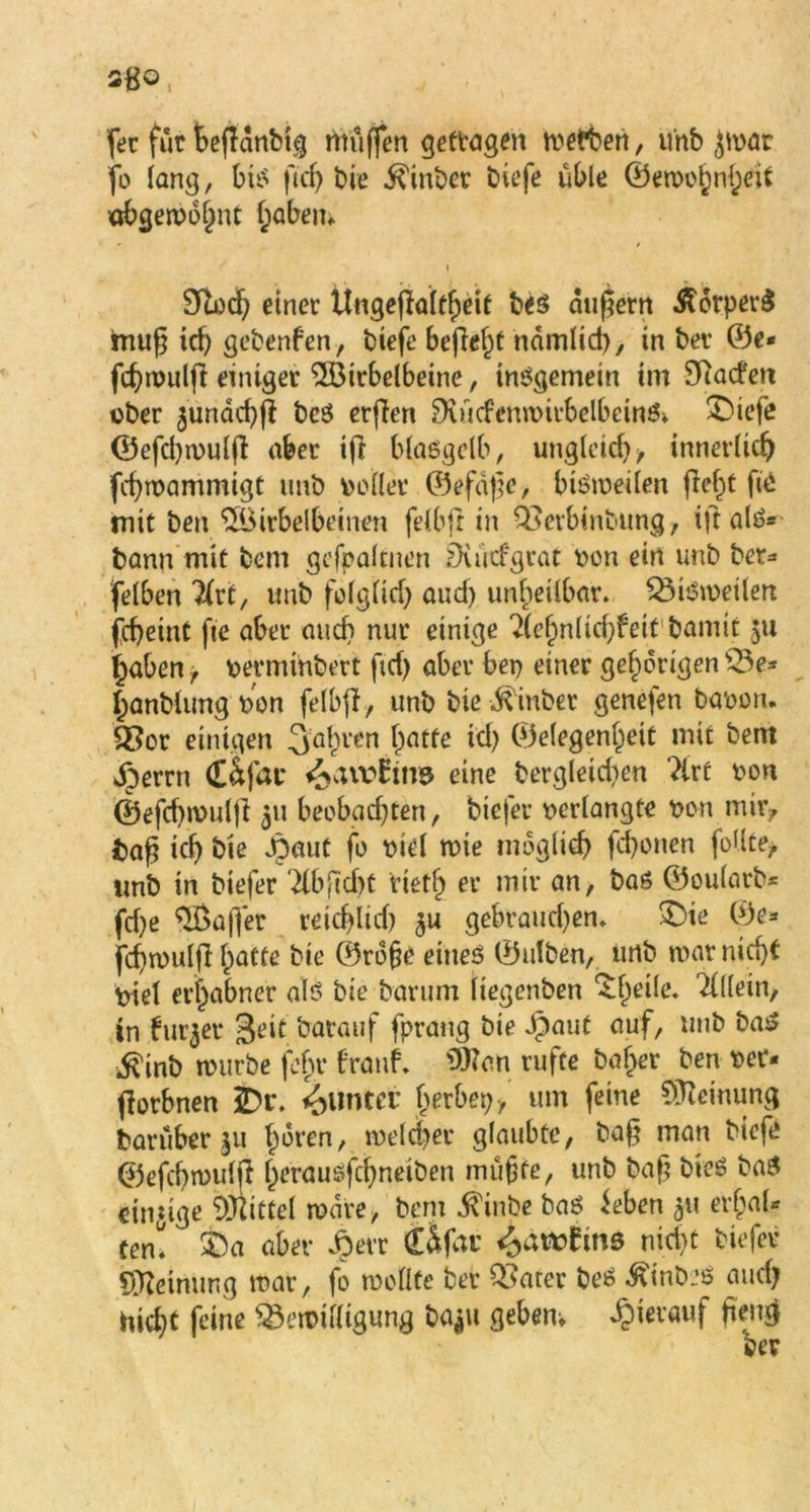 fer für fcefldnbtg rttüjfen getragen wefben, unb Jtoar fo lang, bis ftdj bie ^inbec biefe üble (Gewohnheit «bgewohnt (;abem 9loch einet Ungejfaltheif be$ äußern .ftorperS mu^ ich gcbenfen, biefe befielt nämlid), in bet ®e« fchwuljl einiger $ötrbelbeine, insgemein im Sftacfert über $unäd)jl be$ erfien 8tücfem»irbelbein& £>iefe (Gefd)wulfi aber ijl blaegelb, ungleich/ innerlich fcfymaminigt imb voller ©efd^e, bisweilen fleht fte mit ben $Birbelbeinen felbjl in ÖSevbtnbung, ift als* bann mit beni gefpalcnen Duitfgrat »on ein unb bet* felben #rt, unb folglich auch unheilbar. Bisweilen fchetnt fte aber auch nur einige 2(ef)nlid)feit bamit 511 haben, »erminbert ftd) aber be» einer gehörigen Be* fjanblung »on felbff, unb bie ^inber genefen ba»on. Q3or einigen fahren hatte id) (Gelegenheit mit bem jperrn Cäfac ü&awEins eine bergleidien Tire »on ©efd)wuljl 511 beobad)ten, tiefer »erlangte »on mir/ bah ich Öle dpaut fo »iel wie möglich fd)onen foUte> unb in biefer dbficht tietfj er mir an, bas ©oularb* fdje Gaffer reichlich $u gebrauchen. >Dte (Ge* fcf)wulfl hatte bie (Grofje eines ©ulben, unb war nicht »iel erhabner als bie barum liegenben ^he^e* Allein, in furzet 3eit batauf fprang bie ipaut auf, unb baS ^inb würbe fcf>r franf* 9Han rufte baher ben »er* fiorbnen 2>r. Runter herbep, um feine Meinung barüber 511 hären, welcher glaubte, ba§ man biefe ©efcbwuip Ipcrauefd^neiben mühte, unb baf? bieS baS einzige Mittel wäre, bem $inbe bas ieben 31t erhal- ten» SPa aber dperr Üfat S0awtiM nid>t biefer Meinung war, fo wollte bet Q3arer beS ^inbes auch hicht feine Bewilligung ba*u geben* hierauf peng