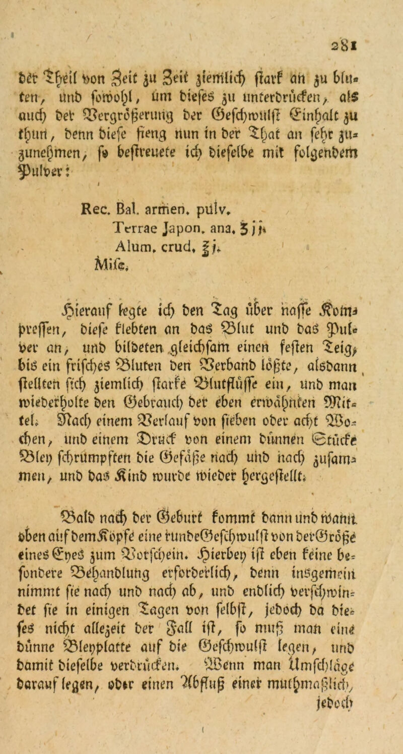 I 281 brr 'JfyeK bon $eit 311 jfenriltc^ fiavf an $u blu- ten, Unb forool)!, üm biefeß 511 unterbruefen, al$ uud) bet Vergrößerung ber ©efdjnniljl ©Inhalt 311 flptirt, benn biefe fieng nun in ber ^at an febr 311* guneljmen, f« beffreueCe id> biefelbe mit felgenbem ^Pulber: i ^ Rec. Bai. armen, pillv. Terrae Japon. ana, 5 jj* Alum. crud, | j, Mife. • t • ► 1 *> ■ »jM . Jpiermif legte id) ben Sag über hoffe Äotoi jweflfen, biefe flehten an baß QMut unb baß ^pul- bev an, unb bilbeten gleicbfam einen feflen ^eig> biß ein frifd)eß QMuten ben £?erbanb lößte, aisbann jleliCeft ftcf> ^iemlid) (larfe QMutfluffe ein, unb man tbiebeffjülte ben ©«brcuid) ber eben enualpnfen ^Tiit* teb Sfad) einem Verlauf bon fieben ober ad)f eben, unb einem £)rucf ben einem bunnen @ tu cf e SMei; fd)rilmpften bie ©efaße nad) uhb hocf> ^ufam^ men, unb baß ^inb würbe rnieber hergejMlt; % 5Balb nach bet* ©ebtirt fommt bann unb warnt oben auf bemifepfe eine hmbe©eftf)n>u©bönber©r6ge eineß©peß 311m Votfcheih. Jpierbep iff eben feine bt-- fenbere £5ef)anbluhg erfbtbeHtd), benn inßgemdii nimmt fienad) unb nad) ab, unb enblid) berfdjndm bet fte in einigen ^agen bon jelbfi, jebeeb ba bie* feß nicht allezeit ber Sali tft, fe muß man eine bunne £31epplafte auf bie ©efd)tbu(ft legen, unb bamit biefelbe berbnufen. £Benn man ttmfdgäge barauf (egen, ebir einen 3(bfTiijj einer mutymaßlid), jebeeb