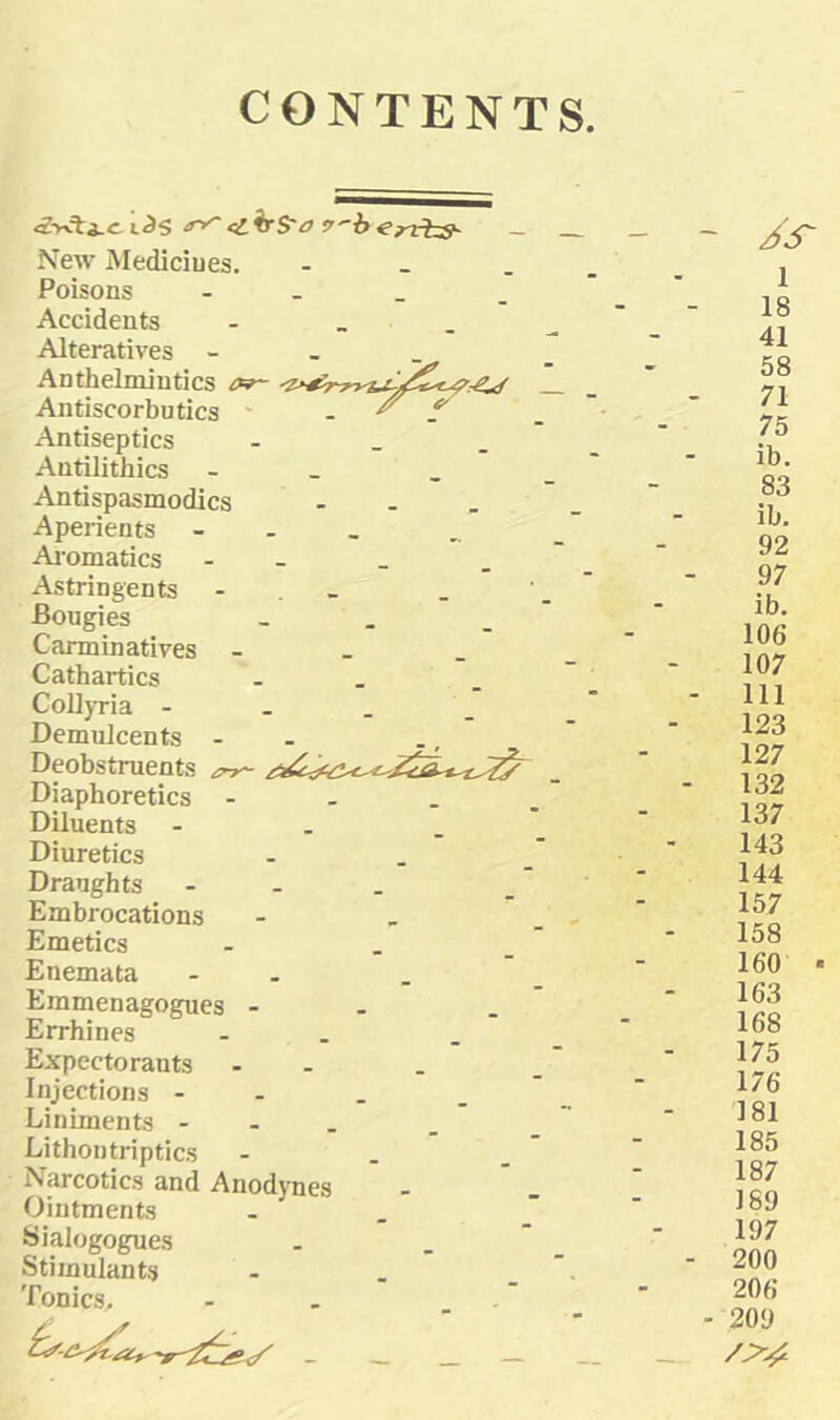 CONTENTS L^S e^h'S'a s'''-b^rtrhs- New Mediciues. - _ . Poisons - . _ . Accidents - - . Alteratives - - _ Anthelmintics or- Antiscorbutics ' - ^ f' Antiseptics - _ . Antilithics - _ Antispasmodics - - , Aperients - - _ Ai’omatics - - Astringents - . _ Bougies - . _ Carminatives - _ . Cathartics - . Collyria - _ . _ Demulcents - - Deobstruents Diaphoretics - . . . Diluents Diuretics - . . Draughts - - . Embrocations Emetics - . _ Enemata - . Emmenagogues - - Errhines - . Expectorants - - Injections - - . . Liniments - - . Lithontriptics - . . Narcotics and Anodynes Ointments . . Sialogogues . .  Stimulants ... Tonics, - - /X 1 18 41 58 71 75 ib. 83 ib. 92 97 ib. 106 107 - Ill 123 127 - 132 137 143 144 157 158 160 ■ 163 168 175 176 181 185 187 189 197 - 200 206 - 209