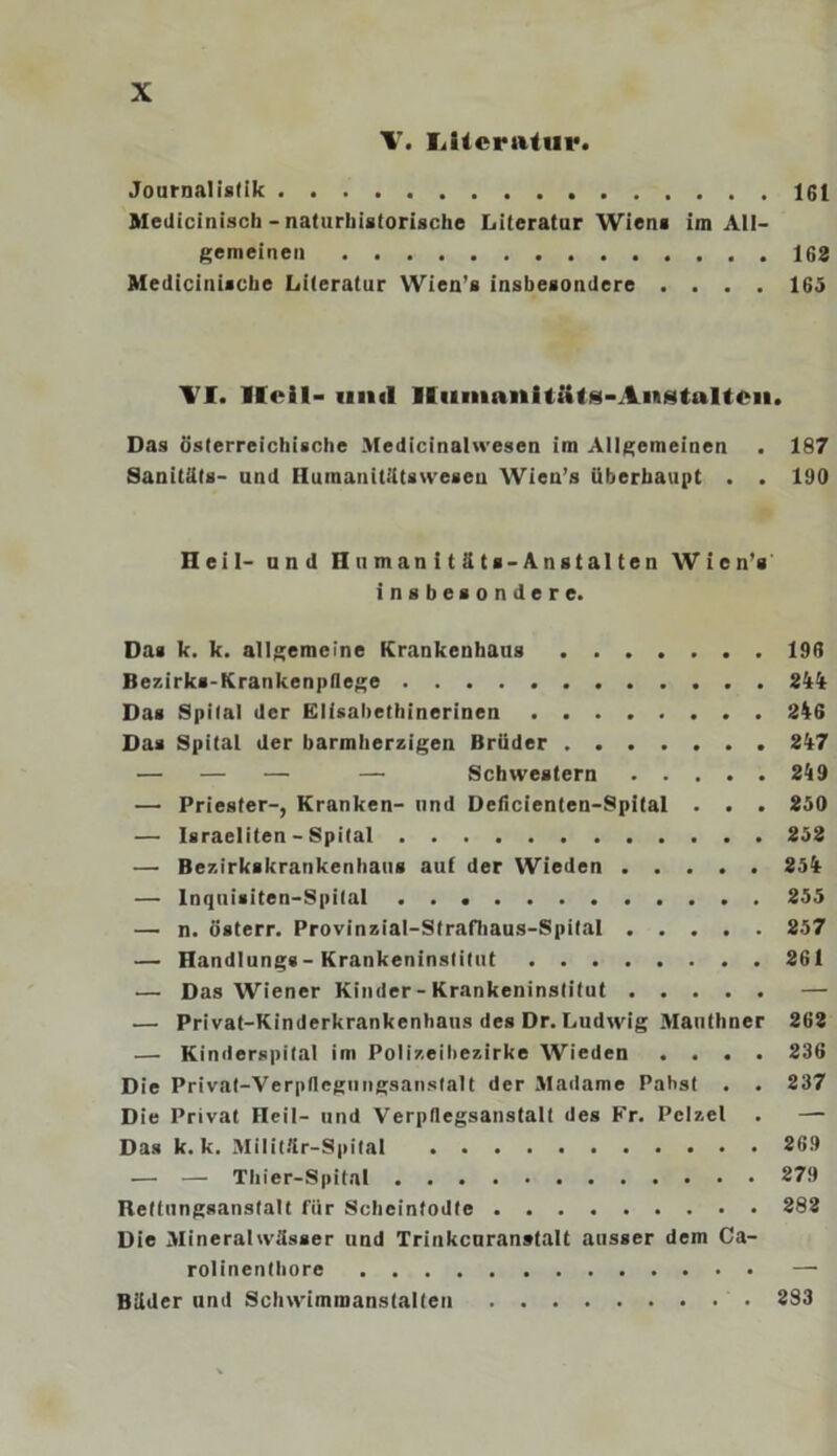 V. LUcriUur. Journalistik 161 Medicinisch - naturhistorische Literatur Wien« im All- gemeinen 162 Medicinische Literatur Wieu’s insbesondere .... 165 TI. Heil- und lliimnnitütg-Aiftgtultcii. Das österreichische Medicinalwesen im Allgemeinen . 187 Sanitäts- und Huraanitätswesen Wien’s überhaupt . . 190 Heil- und H u man i t ä ts-Anst al ten Wien’s insbesondere. Da« k. k. allgemeine Krankenhaus 196 Bezirks-Krankenpflege 244t Das Spital der Elisahethinerinen 246 Das Spital der barmherzigen Brüder 247 — — — — Schwestern 249 — Priester-, Kranken- und Deficienten-Spital . . . 250 — Israeliten - Spital 252 — Bezirkskrankenhaus aut der Wieden 254 — Inquisiten-Spital 255 — n. österr. Provinzial-Strafhaus-Spital 257 — Handlung«-Krankeninstitut 261 — Das Wiener Kinder-Krankeninstitut — — Privat-Kinderkrankenhaus des Dr. Ludwig Manthner 262 — Kinderspital im Polizeibezirke Wieden .... 236 Die Privat-Verpflegungsanstalt der Madame Pabst . . 237 Die Privat Heil- und Verpflegsanstalt des Fr. Pelzel . — Das k. k. Militflr-Spital 269 — — Thier-Spital 279 Hettungsansfalt für Scheintodte 282 Die Mineralwässer und Trinkcaranstalt ausser dem Ca- rolinenthore — Bäder und Schwimmanstalten 283