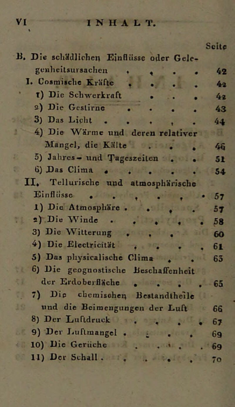 U. Di« scliüdlirhen Einflüsse oder Gele geulieitsursaclicn > , . I. Cnamisclie Kräfte . . ’ t) Die Sdns-erkraft • 2) Die Gestirne ’ , . , 3) Das Lieht . . . , 4) Die Wärme und deren relative Mangel, die Kälte . , 5) Jahres— und rpageszeiten , 6} Das Clima «... II« Tellurische und atmosphärische Einflüsse • . , . , I) Die Atmosphäre • « « . s) Die Winde • . , , 3) Die Witterung . , , 4) Die Electricität , , , 5) Das physiealisefae Olime , . 6) Die geognostische iieschafienheit der Erdoberfläche . . , , 7) Die chemisohen Jlestandlhelle und die Beimengungen der Luft 8) Der Luftdruck . . , , 9) Der Jjuflinangel • i • , 10) Die Gerüche . . < , II) Der Schall . , . , , Seite 42 4» 4i 43 44 4« 51 54 • 57 57 . 58 60 . 61 63 65 66 . 67 69 . 69 70