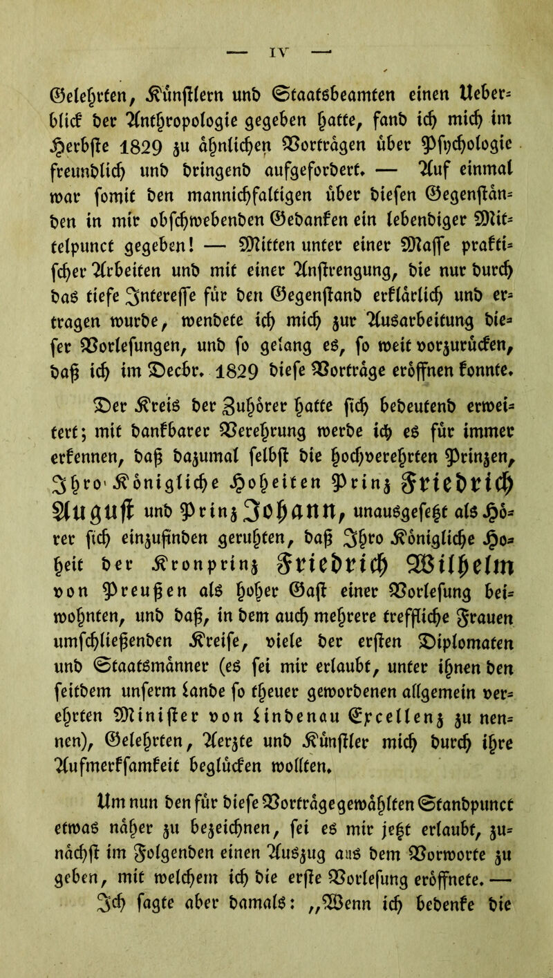 ©eierten, •ß'ünfHern unb Staatsbeamten einen Ueber* blicf ber 2(ntfjropologie gegeben hatte, fanb id) mich im ^erbjfe 1829 zu ähnlichen 23ortrdgen über ^fpdjologie fretmblicf> unb bringenb aufgeforbert* — TCuf einmal mar fomtt ben mannigfaltigen über biefen ©egenjtdn* ben in mir obfdjmebenben ©ebanfen ein lebenbiger SOUt- telpunct gegeben! — Bitten unter einer SD^affe prafti* fcber Arbeiten unb mit einer 2lnfh*engung, bie nur burd) baS tiefe ^utereffe für ben ©egenjknb erfldrlidj unb er* tragen mürbe, menbete icf> mxd) zur Ausarbeitung bie=* fer 93orlefungen, unb fo gelang es, fo meit vorzurücfen, baß xd) im ©ecbr«. 1829 t>iefe Vorträge eröffnen fonnte, 35er ^reis ber guhorer §atfe ßdj bebeutenb ermei* tert; mit banfbarer 93erel)rung merbe ich es für immer erfennen, baß bajumat felbjf bie hochverehrten Prinzen, 3§ro ^onigtic^e Jpoljeiten 9>rinj §net>ticf) StllgUfl unt» 9>rtnj unauggefeft als £6* ree ftdj einjujtn&en gerügten, baß 3$ro j?ontgltdje fceit ber Ä'ronprini fivitbviti) 2BUjje0n von Preußen als ßo^er ©afl einer 53orlefung bei* mo^nten, unb baß, in bem auch mehrere treffliche grauen umfchließenben Greife, viele ber erjten Diplomaten unb Staatsmänner (es fei mir ertaubt, unter ihnen ben feitbem unferm lanbe fo fßeuer gemorbenen allgemein ver- ehrten SQUnifter von Hnbenau <Spcetlen$ ^u nen* nen), ©ele^rfen, Aerzte unb jfünjller mich burd) i{)re Aufmerffamfeit beglüefen molltetn Um nun ben für biefe 33orfrdgegemdljlfen Stanbpunct etmas naher zu bezeichnen, fei es mir je|t erlaubt, zu* ndcbßt im golgenben einen Auszug aus bem 93ormorte zu geben, mit meinem ich bie erße 93orlefung eroffnete.— %d) fagte aber bamalS: „5Öenn ich bebenfe bie