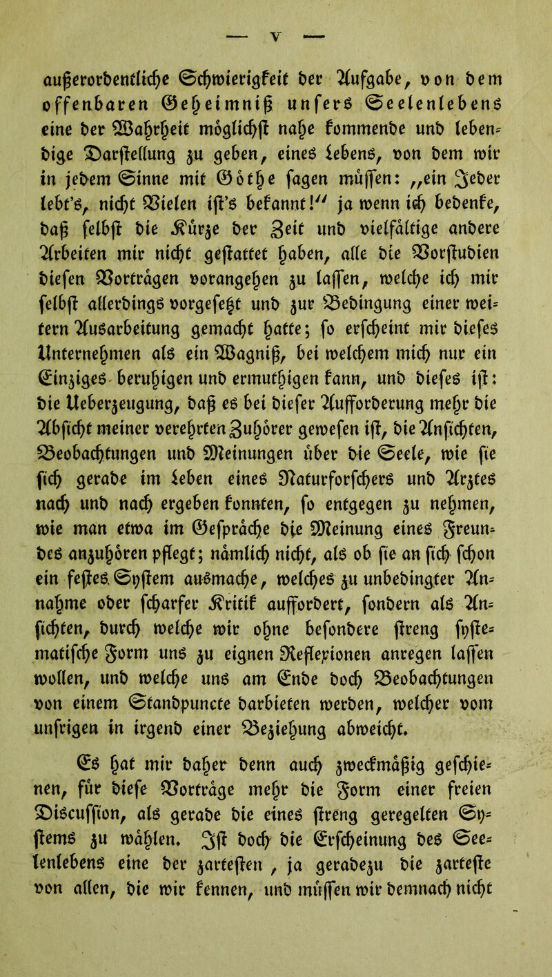 außerorbentliche Schwierigfeit ber Aufgabe, von bem offenbaren ©ehetmntß unfers Seelenlebens eine ber Söafjrheit moglichß nafje fommenbe unb tebern bige £>arße(lung ja geben, eines iebens, von bem wir in jebem Sinne mit @6t§e fagen müßen: „ein lieber tebt’S, nicht Sielen iß’S befannt! ja wenn ich bebenfe, baß felbß bie jfürje ber geit unb vielfältige anbere Arbeiten mir nic^C geßattet haben, alle bie Sorßubien tiefen Sortrdgen oorangeßen ju taffen, welche id) mir felbß allerbingS vorgefe^t unb jur Bebingung einer wei- tern 'JfuSarbeitung gemalt §atte; fo erfchetnt mir tiefes Unternehmen als ein SBagniß, bei welchem mich nur ein €in$iges beruhigen unb ermutigen fann, unb tiefes iß: bie Ueber$eugung, baß es bei biefer 2(ußorbecung meßr bie 2lbßcht meiner verehrten guhbrer gewefen iß, bie 2(nfichten, Beobachtungen unb Meinungen über bie Seele, wie ße fich gerate im ieben eines SiaturforfdjerS unb 2lr$teS nach wnb nach ergeben fonnten, fo entgegen $u nehmen, wie man etwa im ©efprdche bie Meinung eines greum bes anjuhoren pßegf; nämlich nicht, als ob fie an fich ßhon ein feße&Spßem auSmache, welches ju unbebtngter ?Xn- nähme ober fcharfer dfritif außorbert, fonbern als 2ln= flehten, burch welche wir ohne befonbere ßreng ft?ße- matifche gorm uns ju eignen Dleßepionen anregen laßen wollen, unb welche uns am Snbe boch Beobachtungen von einem Stanbpuncte barbieten werben, welcher vom unfrigen in trgenb einer Beziehung abweicht* ©S hat mir baher benn auch $we<fmdßtg gefdße* neu, für tiefe Sortrage mehr bie gorm einer freien ©iScuffion, als gerabe bie eines ßreng geregelten Sp- ßemS ju wählen* ^ß &och bie Srfcheinung bes See- lenlebens eine bet* ^arteßen , ja gerabeju bie jarteße von allen, bie wir fennen, unb müßen wir bemnach nicht