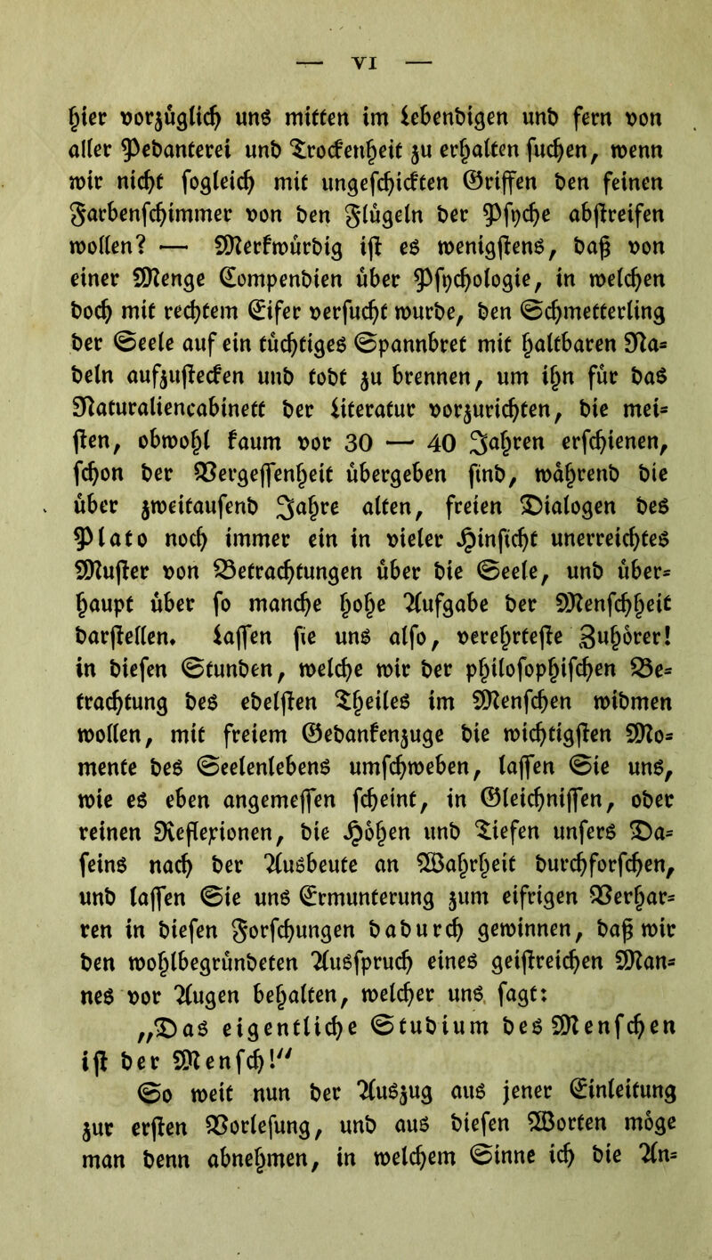 hier vorjüglid) uns mitten im iebcnbigen unb fern von aller ^ebanterei unb Trockenheit ju erhalten fudjen, wenn mir nicht fogleidj mit ungefärbten ©riffen ben feinen garbenfchtmmer von ben glügeln ber $Pfyche abflreifen mollen? — SKerfmürbig ijl es menigjlens, baß von einer SSKenge (Eompenbien über ^Pfpdjologie, in melden bod) mit rechtem (Eifer verfugt mürbe, ben Schmetterling ber Seele auf ein tüchtiges Spannbret mit faltbaren 9la* beln aufeujleben unb tobt ju brennen, um i§n für baS Slaturaliencabinetf ber iiteratur vorjurichten, bie met* jlen, obmo§( faum vor 30 —- 40 fahren erfdjienen, fdjon ber Bergejfenhett übergeben ftnb, mafjrenb bie über jmeitaufenb alten, freien Dialogen bes 5Mato noch immer ein in vieler Jpinftcht unerreichtes SKujler von Betrachtungen über bie Seele, unb über* haupt über fo manche fyofye Aufgabe ber SSKenfdjljeie barjlellem iajfen fie uns alfo, vere^rtefte Sumerer! in biefen Stunben, melche mir ber philofophifdjen Be* frachtung bes ebeljlen TfjeileS im SKenfcfjen mibmen mollen, mit freiem ©ebanfenjuge bie michtigjlen 9Ko* mente beS Seelenlebens umfchmeben, lajfen Sie uns, mie es eben angemejfen fcheint, in ©leichniffen, ober reinen Svejlepionen, bie Jpohen unb liefen unferS £)a* feinS nach ber Ttusbeute an ?S5a^r^eit burchforfchen, unb lajfen Sie uns (Ermunterung jum eifrigen Berlar* ren in biefen gorfchungen b ab urd) öeminnen, ba^ mir ben mohlbegrünbeten TluSfprudj eines getjlreidjen SWan- neS vor 2(ugen bemalten, melcher uns fagt: ,,©as eigentliche Stubtum bes SKenfcheti ijl ber Sttenfdjl So meit nun ber TiuSjug aus jener (Einleitung jur erjlen Borlefung, unb aus biefen ®orten möge man benn abnehmen, in meinem Sinne ich bie