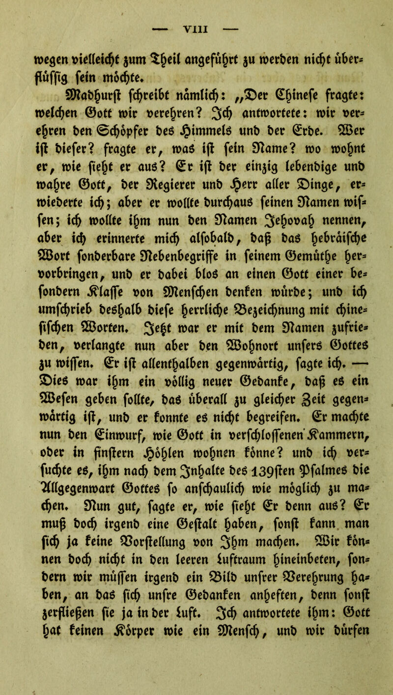 wegen »ielleichf jum ^§eü angeführt ju werben nic^t über« ßüfftg fein mochte. SDlabhurjt fcljreibt namltdj: ,,®er S^inefe fragte: welken ©oft wir verehren? 3$ antwortete: wir »er» ejjren ben ©cf) opfer beS Rimmels «nb ber Srbe. Sßer ijl biefer? fragte er, was ijl fein Slawe? wo woljnt er, wie ficht er aus? Sr iji ber einjig iebenbige unb waftre ©off, ber Svegierer unb Jperr alter IDinge, er» wieherte id); aber er wollte burdjaus feinen Slawen wif» fen; ich wollte i{jm nun ben Slawen 2le§o»a{j nennen, aber ich erinnerte mich alfobalb, baß bas Ijebraifdje Slßort fonberbare Siebenbegriffe in feinew ©ewütjje ßer» »orbringen, unb er babei blos an einen ©oft einer be» fonbern klaffe »on SJlenfcfjen benfen würbe; unb id) uwfchrieb besfialb biefe herrliche ISejeichnung wtt cf)inc» fifdfen Sßorten. raar er mit bew Slawen jufrie» ben, »erlangte nun aber ben SBojjnorf unfers ©offes }u wtjfen. Sr iji allenthalben gegenwärtig, fagte id). — SDieS war ifjw ein »ollig neuer ©ebanfe, baß es ein SBefen geben follte, baS überall ju gleicher Seif gegen» wärfig iß, unb er fonnte es nicht begreifen. Sr wachte nun ben Sinwurf, wie ©off in »erfchloffenen Äawwern, ober in ßnfiern Jj>of)len wohnen fönne? unb ich »er» fu<hte es, ijjw nach bew Sinljalfe bes 139jien tpfalmcs bie Ullgegenwarf ©offes fo anschaulich wie woglich ju wa» (hen. Slun gut, fagte er, wie fiefjt Sr benn aus? Sr wuß boch irgenb eine ©eßalt heben, fonjl fann wan ftch ja feine SJorjiellung »on 3hm wachen, SBir fon» nen boch nicht in ben teeren iuftrauw hineinbefen, fon» bern wir wüffen irgenb ein 3Mlb unfrer Verehrung ha» ben, an baS ftch unfre ©ebanfen anjjeften, benn fonjl jerßießen fie ja in ber luft. 3eh antwortete ijjw: ©off hat feinen Körper wie ein SKenfcfj, unb wir bürfen