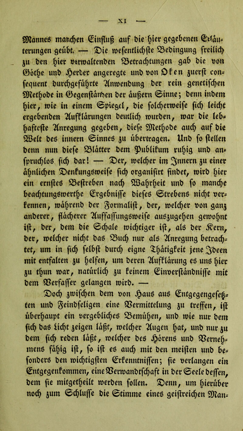 SRanneS manchen (Einfluß auf bie der gegebenen Stldm terungen geübt — SDie wefentltchfle SSebtngung freilich ju ben f^er vmvaltenben Betrachtungen gab bie von ©ot^e unb Jperber angeregte unb von Df en juerfl com fequent burc^gefu^rte *2lnwenbung ber rein genetifdjen SKethobe in ©egenflanben ber äußern ©inne; benn tnbem hier, wie in einem ©pieget, bie folcfjerweife fich leicht ergebenben 2lufflarungen beutlid) würben, war bie teb- haftete Anregung gegeben, biefl Sdetfjobe auch auf bie SBelt bes innern ©tnnes ju übertragen* Unb fo fledert benn nun biefe Blatter bem 9>ublifum ruhig unb am fprudfloS ftd) bar! — £)er, welcher im Innern ju einer ähnlichen ©enfungsweife fleh organiflrt flnbef, wirb flirr ein ernfleS Beflreben nach SBaflrfleit unb fo manche beaefltungswertfle (Ergebntjfe biefes ©trebenS nicht ver* fennen, waflrenb ber gormaltfl, ber, welcher von ganj anberer, flacherer 'iluffaffungswetfe auS$ugeflen gewohnt ifl, ber, bem bie ©chale wichtiger ifl, als ber ^ern, ber, welcher nicht bas Buch nur als Anregung betrag tet, um in fleh felbfl burch eigne Sfldtigfeit jene^been mit entfalten ju helfen, um beren Tlufflarung es uns hier ju thun war, natürlich ju feinem ©nverfldnbniffe mit bem OSerfaffer gelangen wirb* — £>och jwiflhen bem von JrmuS aus (Entgegengefefl* ten unb geinbfeltgen eine Vermittelung %u treffen, ifl überhaupt ein vergebliches Bemühen, unb wie nur bem fid) bas ücht jeigen laßt, welcher klugen hat, unb nur ju bem fleh reben laßt, welcher bes JjorenS unb Vernefl* mens fähig ifl, fo ifl es auch mit ben metflen unb be= fonbers ben wichtigflen (Erfenntnijfen; fle verlangen ein Sntgegenfommen, eine Verwanbtfcflaft in ber ©eelebeffen, bem fle mitgetheilt werben follen* £>emt, um hierüber noch jurn ©chlujfe bie ©timme eines getflreichen Sittam