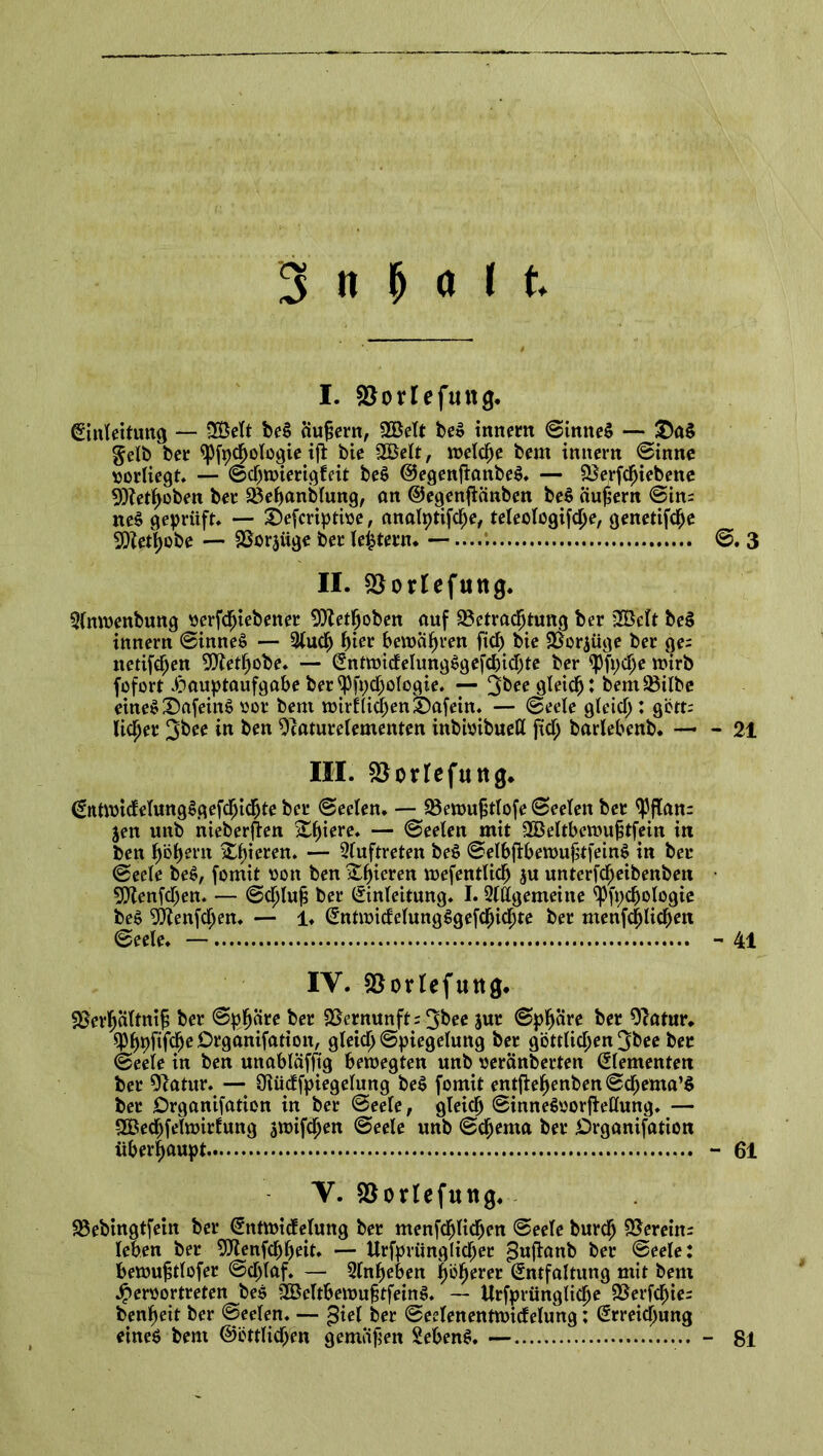 I. SOorlefuttg. Einleitung — 2ÖeTt be$ äußern, 2Belt be$ innem ©inneS — £)a§ gelb bet <Pfpchologie ift bie 2Belt, welche bem imtern Sinne »orliegt. — ©cpwierigfeit be$ @egenftanbe$. — Berfcfjiebene 9)?etf)oben ber Behandlung, an ©egenfianben be$ äußern ©im ne$ geprüft* — Defcriptioe, analptifcpe, teleologifcpe, genetifche BZethobe — Borjüge bee (extern* — II. BorUfuttg. Anwenbung serfdjtebener 9)?ethoben auf Betrachtung ber 2Bcft be$ innem ©innei? — Auch hier bewahren fiel) bie Borjüge ber ge= netifdjen Biethobe. — EntwictelungSgefcbicIjte ber 9)fi)dje wirb fofort Hauptaufgabe ber yfpcpologie. — 3^e gleicht bemBilbe eines DafeiitS oor bem wirtlichen:t)afein. — Seele gleich : gött; licfjer 3&ee in ken 9caturelementen inbwibuett fich barlebenb. — III. Borfefuttg. Entwicfelung^gefchichte ber Seelen. — Bewujitlofe Seelen ber <Pjlan= jen unb nieberften Zfyiere. — Seelen mit 2Beltbewu|$tfein in ben hohem ^e^en. — Auftreten be$ ©elbftbewufkfeinS in ber Seele be$, fomit oon ben gieren wefentlich ju unterfcf;eibenbeu Blenfcpen. — ©cljlufj ber Einleitung. I. Allgemeine Ißfpchologie be$ Blenden. — 1. Entwitfelungggefchicfjte ber menfehlichm ©eele. — IV. Borlefuttg. Berhältnif; ber Sphäre ber Bernunft; 3^ee jur Sphäre ber 9?atur. ^hpfif^eDrganifation, gleich Spiegelung ber göttlichen 3bee ber Seele in ben unabläffig bewegten unb «eränberten Elementen ber 91atur. — Oiücffpiegelung be$ fomit entfiehenbenScbenta’S ber Drganifation in ber ©eele, gleich SinneSoorfMung. — SBecpfelwirfung jwifchen ©eele unb Schema ber Drganifation überhaupt V. Borlefuttg. Bebingtfein ber Entwicfelung ber menfchlichen ©eele burch Bernm leben ber Blenfchheit. — Urfprünglicper puflanb ber ©eele: bewujstlofer ©djlaf. — Anheben höherer Entfaltung mit bem Heroortreten be$ BSeltbewujstfeinS. — Urfprüngliche Berfcpie^ benheit ber Seelen. — ^iel ber ©eelenentwicfelung; Erreichung eineö bem ©örtlichen gemäfjen Sebent. — ©.3 - 21 - 41 - 61 81