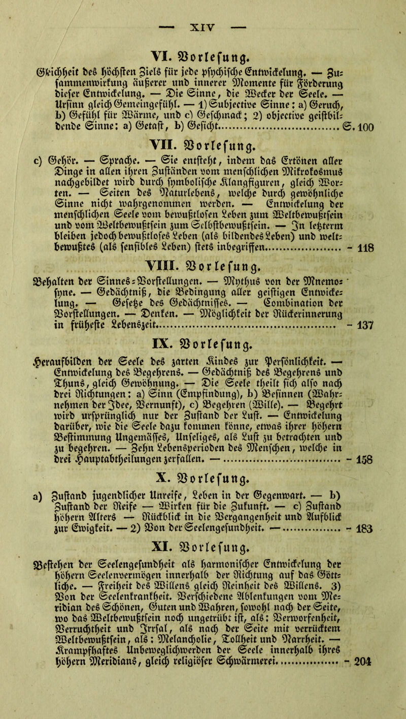 VI. SBorlefuttg. @feidfjfjeit beS pdjfien £ieB für jiebe pfpdjifd;e Kntwicfelung. — gu; famnteitwirfung äußerer unb innerer Momente für fförberung biefer Kntwidelung. — Sie ©inne, bie 2Beder ber ©eele. — Urftnn gleich ©emeiitgefühl* — 1) ©ubjectioe ©inne; a) ©erudj, b) ©efühl für SBärrne, nnb cf ©efchmad; 2) objectioe geifibil; benbe ©inne; a) ©etßfi, b) @efid;t ©,100 VII. &orIefutt(}. c) ©eh'ör. — ©prache. — ©ie entfielt, inbem ba£ Ertönen aller Singe in allen i|ren ^ußänben oom menfcblichen MifrofoSmuS nad;gebilbet wirb burdj fpmbolifche klangfiguren, gleich 3Bors ten. — ©eiten beS OraturlebenS, weldje burd; gewöhnlidje ©inne nicht wahrgenommen werben. — Kntwidelung ber menfd;lid>en ©eele oont bewujdlofen Seben jum VJeltbewufjtfein unb oont V3eltbewuhtfein jum ©cibfibewufjtfein. — 3m lefcterm bleiben jebocbbewufulofeS Seben (aB bilbenbe§Seben) unb weit; bewufsteS (aB fenfibleS Seben) fteB inbegriffen - H8 VIII. SBorlefuna. Gehalten ber ©inneS; Vorfiedungen. — MpthiB »on ber Mnemos' fpne. — ©ebädjtnijj, bie Vebingung aller geizigen Kntwicfe; lung. — @efe£e beö ©ebädjtniffes. — Kombination ber Vorftedungen. — Senfen. — Möglidjleit ber Oiiiderinnerung in frühere Sebenejeit - 137 IX. SSorlefuttg. $craufbtlben ber ©eele be$ jarten kinbeS jur ^erfonlichfeit. — Kntwidelung be£ VegehrenS. — ©ebädjtnijj be$ üBegehrenS unb £hun$,gleidj ©ewöhnung. — Sie ©eele theilt ftd) alfo nad) brei Qlidjtungen; a) ©inn (Kmpftnbung), b) Vefinnen (Vkhr; nehmen ber 3&ee, Vernunft), c) Vegehren (V3ille). — Vegef)rt wirb urfpriinglidj nur ber ^ufamb ber Sufi. — Kntwidelmtg barüber, wie bie ©eele baju fommen fönne, etwas ihrer f)i5^ern VefHmmung UngemäffeS, UnfeligeS, aB Suft 3u betrachten unb ju begehren. — |3ehn SebenSperioben beS Mengen, weldje in brei J^auptabtheilungen jerfaden. — - 158 X. Vorleftutg. a) $ufianb jugenblicher Unreife, Sehen in ber ©egenwart. — b) guftanb ber Oieife — 2£irfen für bie ^ufunft. — c) ^ufianb hohem 2llter$ — Oiüdblid in bie Vergangenheit unb 2lufblid $ut Kwigfeit. — 2) Von ber ©eelengefunbheit. — - 183 XI. SBorlefung. geliehen ber ©eelengefunbheit aB bm-monifdjer Kntwidelung ber hohem ©eelenoermbgen innerhalb ber ülicljtung auf ba$ ©ötts liehe. — Freiheit beS VHdenS gleid) Oieinheit bes SBidenS. 3) Von ber ©eelenlranfheit. Verfdjiebene Slblenfuitgen oont Me= ribian beS ©chönen, ©Uten unb SBabren, fowohl nach ber ©eite, wo ba$ dBeltbewufjtfein noch ungetrübt ifi, aB; Verworfenheit, Verruchtheit unb aB nad) Seite mit oerrüdtem SBeltbewujstfein, aB; Melancholie, Vodheit unb Olarrheit. — krampfhaftes Unbeweglichwerben ber ©eele innerhalb if^eS h‘öhern Meribian^, gleich wKfliöfet Schwärmerei - 204