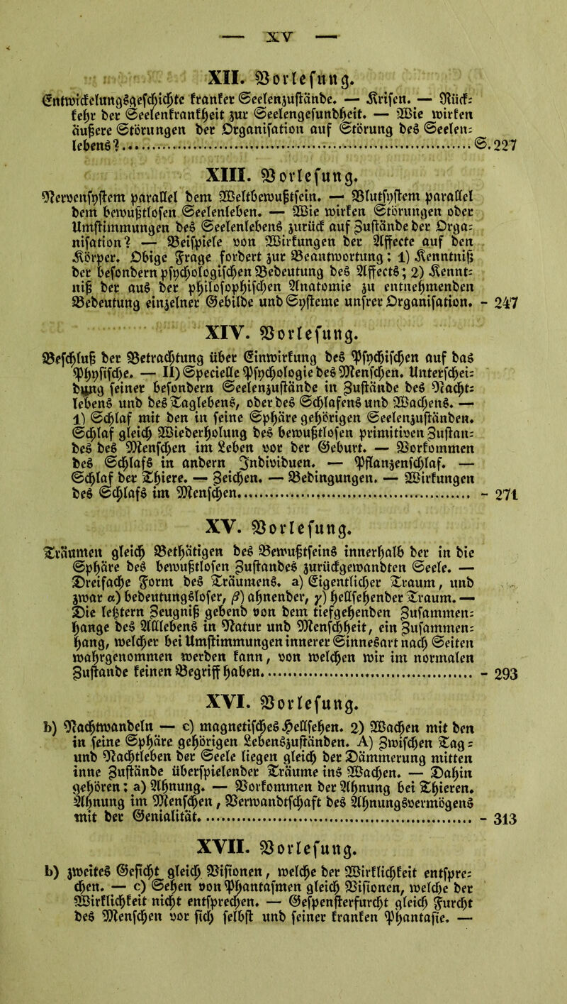 XII. ÜBürtefiutg. EntwidelungSgefcljichte franfer Seelenjujiänbe. — ärifen. Ufa bei’ Seelenfranfheit jur Seelengefunbheit. — 95 V i« ^ t. S xu m a a *» « Ta ft n A»tC Ktt *♦ a S — NM: B3ie wirten aufjere Störungen ber Organifation auf Störung beS Seelen: lebend @.227 XIII. Bovlefutig. Nervenfasern parallel bem fBeltbewujjtfein. — Blutfaftem parallel bem bewujdlofen Seelenleben. — SBBie mixten Störungen ober UmfHmmungen beS Seelenlebens jutüc! auf ^ufiänbe ber Orga: nifation? — Beifpiele von 2Birfungen ber 2lffecte auf ben Körper. Obige $rage forbert jut Beantwortung; 1) .ftenntnif} ber befonbern pfachologifchen Bebeutung beS 2lffectS; 2) ^ennt: ntf; ber auS ber philofophifclwn 2lnatomie ju entnefjmenben Bebeutung einzelner ©ebilbe unb Spfteme unfrei’ Organifation. - 247 XIY. Borlefuttg. Brfdjluf; ber Betrachtung über Einwtrfuttg beS <Pfadfjifcfjen auf bas ^hpftffae. — II)Speciette^fachologiebeS9)?enfchen. Unterfchei: bung feiner befonbern Seelenjufianbe in pufiänbe beS Nacht: TebenS unb beS^aglebenS, oberbeS Schlafend unb BSachenS. — 1) Schlaf mit ben in feine Sphäre gehörigen Seelenjufianben. Schlaf gleich SÖieberholung beS bewujjtlofen primitiven ^uffttn: beS beS Nfenffaen im Sehen vor ber ©eburt. — Borfommen beS Schlafs in anbern ^nbivibuen. — ^ffan^enfchlaf. — Schlaf ber %fyieve. — peilen. — Bebingungen. — SÖirfungen beS Schlafs im N?enfcj)en - 271 XV. Borlefung. träumen gleich Betätigen beS BewujjtfeinS innerhalb ber in bte Sphäre beS bewufalofen ^ufianbeS jurüclgewanbten Seele. — dreifache $omt beS £räumenS. a) Eigentlicher £raum, unb jwat a) bebeutungSlofer, ß) ahnenber, y) hettfehenber &raum. — Sie lehtern $eugnijj gebenb von bem tiefgehenben ^ufammen: hange beS 2lttlebenS in Natur unb Ntenfcbheit, einpufammen: hang, welcher bei UmfHmmungen innerer Sinnesart nach Seiten wahrgenommen werben tann, von welchen wir im normalen §ujranbe leinen Begriff haben - 293 XVI. föorlefuttjg. b) Nacfjtwanbeln — c) magnetifdjeS J^eüfehen. 2) SBadfjen mit ben in feine Sphäre gehörigen SebenSjuftanben. A) £wifcf)en stag r unb Nachtleben ber Seele liegen gleich &er Dämmerung mitten inne ^ufiänbe überfpielenber Traume ins SÖachen. — Sahin gehören; a) Slhnung. — Borfommen ber Sfanung bei gieren. 2lhnung im Nlenffaen, Berwanbtfchaft beS 2lhnungSvermögenS mit ber ©enialitat - 313 XVII. Boiiefung. b) jweiteS ©ejtcfjt gleich Biftonen, welche ber BHrflicljfeit entfpre; chen. — c) Sehen »on^ljantafnten gleich Biftonen, welche ber SBirflichfeit nicht entfprechen. — ©efpenflerfurcht gleich furcht beS 'jNenfcfjett vor ftcjj felbft unb feiner franfen ^p^antafte* —*
