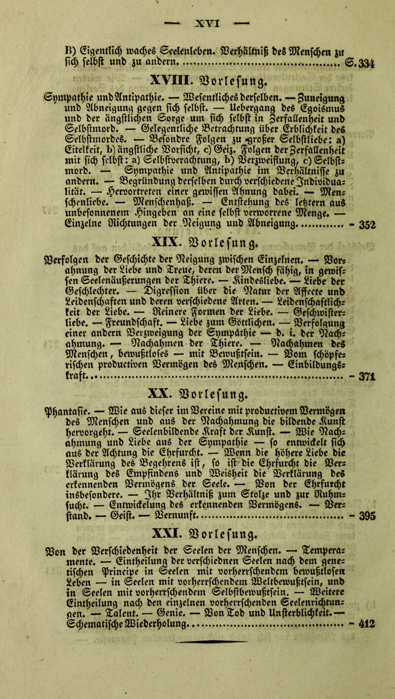 B) ©igentlicb rcadjeS Seelenleben. Berbalthijj be$ 9!)?enfcben ju fiel; felbft unb 311 anbern 0.334 XVIII. Bovlefuttg. Sympathie unbSlntipatbie. — 2Befentlicbe$ berfelben. — Zuneigung unb Stbneigung gegen fidj felbft. — Uebergang be$ ©goi$mu$ unb ber ängfilicben Sorge um ftdj felbft in ^erfattenljjeit unb Selbfimorb. — ©eigentliche Betrachtung über ©rblichfeit beS SelbfhttorbcS. — Befonbre folgen $u «grofser Selbfiliebe: a) ©itelfeit, b)ängfHiche Borftcht, c)@eij. folgen ber gerfallenbeit mit [ich felbfl: a) Selbfioerachtung, b) Berjroeijiung, c)Selbfh morb. — Sympathie unb Slntipatbie im Berbältniffe ju anbern. — Begrünbung berfelben burcb oerfcljiebene 3nbioibua= lität. — J^eroortreten einer geroiffen Stbnung babei. — Bfens fdjenliebe. — Bienfdjenbafj. — ©ntflebung beS le£tern au$ unbesonnenem Eingehen an eine felbft oermorrene Stenge. — (Sinjelne 0iicl)tungen ber Oceigung unb Abneigung - 352 XIX. fBorlefttttg. Verfolgen ber ©efcbidfjte ber Steigung jmifcben ©injeltten. — Bors abnung ber Siebe unb Xreue, beren berBZenfdh fähig, tn gemif; fett Seelenäujjerungen ber £f)iere. — .ftinbeSliebe. — Siebe ber ©efdjledjter. — £)igreffion über bie Batur ber Slffecte unb Seibenfcbaften unb beren oerfcl)iebene Slrten. — Seibenfcbaftlidj- feit ber Siebe. — Oieinere formen ber Siebe. — @efd;u)i|ier= liebe. — ^reunbfdhaft. — Siebe jum ©öttlicben. — Berfotgung einer anbern Berjroeigung ber Sympathie — b. i. ber diadjr abmung. — Bachabnten ber Stb^* — Badjabmen be$ Bienfcpen, bemujmofeS — mit Beroujstfeitt. — Born fcf;öpfes rifcbett probuctioen Bermögen bes 9Henfcljen. — (?inbilbung$s traft - 371 XX. Bovlefuttcj. 5p^antafte. — 9Bie aus biefer tmBereine mitprobucttocmBermögen beö Bfenfcben unb au$ ber Oladfjabmung bie bilbenbe .föunft heroorgebt. — Seelenbilbenbe Straft ber .ftunfh — 2Bie 9?acb= abtnung unb Siebe au$ ber Sympathie — fo entroicfelt ftcb <tu$ ber Sichtung bie @brfurdbt. — B3enn bie pbere Siebe bie Berflärung bee Begehrens ifi, fo ift bie ^brfurcht bie 2$ers flärung be$ ©mpftnbenS unb 2Bei$beit bie Berflärung be$ erfennenben BermögenS ber Seele. — Bon ber (^furcht inSbefonbere. — 3b* Berbältnijj jum Stolze unb jur Olubms fucbt. — @nta>icfelung bee erfennenben BermögenS. — Ber= fianb. — ©eift. — Bernunft * - 395 XXI. Bovlefuttg. Bon ber Berfdjtebenbeit ber Seelen ber SOtenfcben. — Temperas mente. — (Jintbeilung ber oerfcjjiebnen Seelen nach bem genes tifcben principe in Seelen mit oorberrfcbenbcm bevoufstlofen Seben — in Seelen mit oot’berrfcbenbem SBeltbetoufjtfein, unb in Seelen mit oorberrfcl>enbem Selbfibemufitfein. — SBeitere ©ntbeilung nacl; ben einzelnen oorberrfchenben Seelenricbtuns gen. — Talent. — ©enie. — Bon &ob unb Unfierblicbfeit.— Scbematifcbe Sßieberbolung - 412