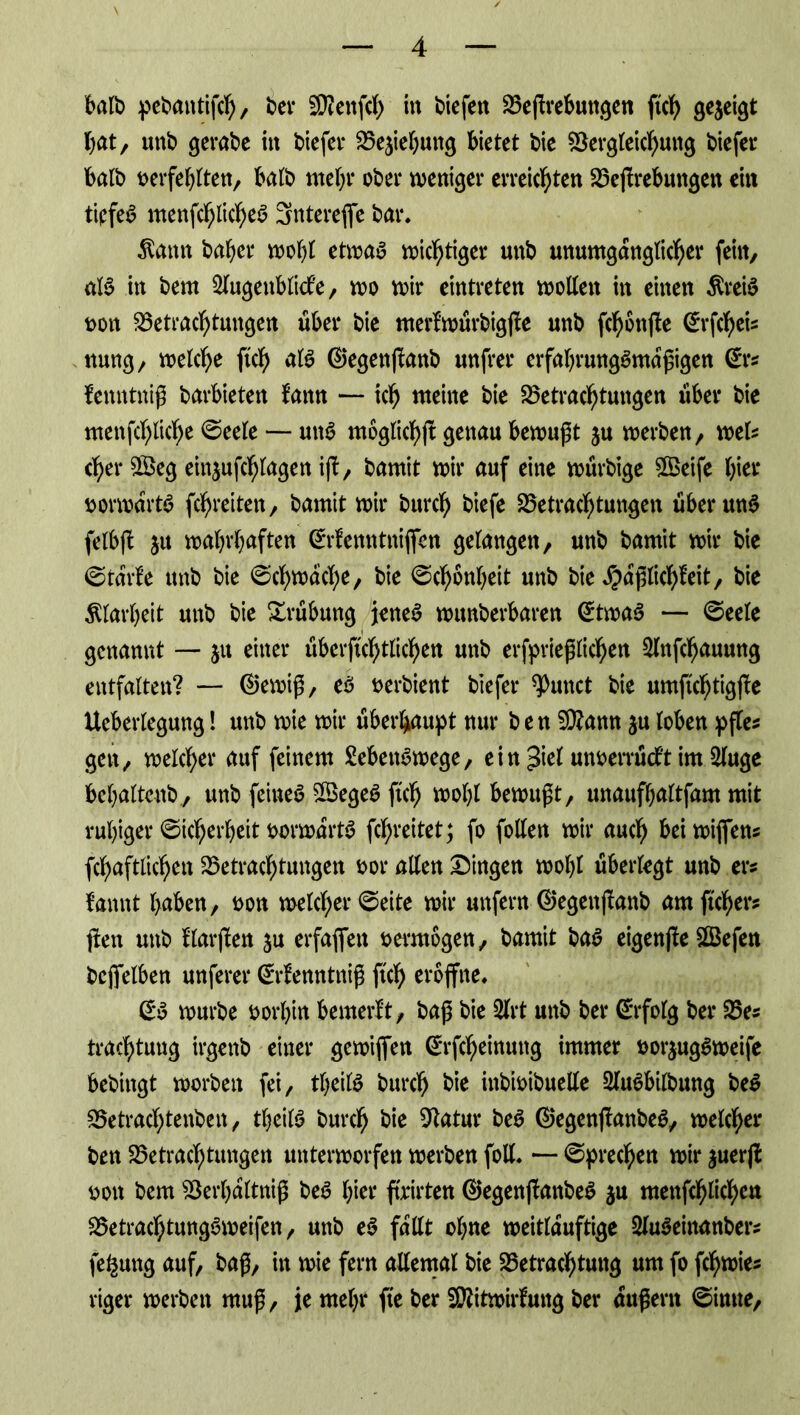 halb pebantifch/ bei* Menfch in tiefen Beßrebungen ftc^ gezeigt hat, unb gerade in liefet* Beziehung bietet bie Bergleichung tiefer halb berfehlten, halb mehr ober weniger erreichten Beßrebungen ein tiefes menfc^lic^e^ Snterefie bar. $attn baher wobt etwas wichtiger unb unumgänglicher fein, in bem Augenblicke, wo wir eintreten wollen in einen ÄreiS t>ott Betrachtungen über bie merkwürbigße unb fchonße @rfchei« nung, welche ftch als ®egenßanb unfrei* erfahrungSmdßigen @r« fenntniß barbieten kann — ich weine bie Betrachtungen über bie menfchliche Seele — unS moglichß genau bewußt ju werben, wel« eher ££eg einjufchlagen iß, barnit wir auf eine würbige ©eife hier borwdrtS fchreiten, barnit wir burch tiefe Betrachtungen überunS felbß ju wahrhaften ©kenntnifien gelangen, unb barnit wir bie Starke unb bie Schwache, bie Schönheit unb bie Faßlichkeit, bie Klarheit unb bie Trübung jenes wunberbaren (£twaS — Seele genannt — ju einer überfichtlichen unb erfprießlichen Anfchauung entfalten? — @ewiß, es bertient tiefer Erntet bie umftchtigße Ueberlegung! unb wie wir überhaupt nur b e n Mann $u loben pße« gen, welcher auf feinem Lebenswege, ein $kt unberrückt im Auge bcbaltcnb, unb feines BSegeS fleh wol;l bewußt, unaufbaltfam mit ruhiger Sicherheit vorwärts fchreitet; fo follen wir auch bei wißen« fchaftlichen Betrachtungen bor allen Dingen wohl überlegt unb er« kannt haben, bon welcher Seite wir unfern ©egeitßanb amflcher« ßen unb klarßen $u erfaßten bermogen, barnit baS eigenße BSefett bcfielben unfern* Srkenntniß ftch eröffne. £S würbe borhin bemerkt, baß bie Art unb bei* ©folg bei* Be« trachtuug irgenb einer ge wißen ©-fcheinuttg immer borjugSweife bebingt worben fei, theilS burch bie inbibibuelle AuSbilbung beS Betrachtenben, theilS burch bie 9tatur beS ©egenßanbeS, welcher ben Betrachtungen unterworfen werben foll. — Sprechen wir juerß bon bem Berhdltniß beS hier ftrirten ©egenßanbeS ju menfchlicheu Betrachtungsweifen, unb eS fallt ohne weitlduftige AuSeinanber« feguitg auf, baß, in wie fern allemal bie Betrachtung um fo fchwie« riger werben muß, je mehr fte ber Mitwirkung ber äußern Sinne,