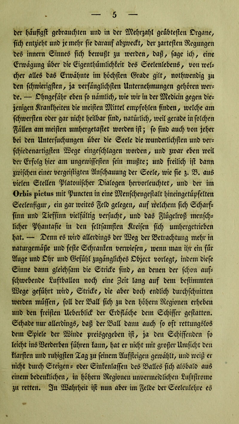 feer hduftgß gebrauchten unfe in feer Bfchrjahl geübteßen Organe, ftch entzieht unfe je mehr fte fearauf ab^weeft, feer jarteßen Regungen beS innern ©ittneS ftch betrußt ju werben, baß, fage ich, eine €*rmdgung über feie (Eigenthumlichfeit beS ©eelettlebettS, von weis eher alles baS Ermahnte im höchßen ©rafee gilt, nothwenfeig ju feen fchwierigßen, ja verfdttglichßen Unternehmungen gehören wers fee* — Ohngefdhr eben fo nämlich/ wie mir in feer Bftbicin gegen bies fettigen Äranfheiten feie meinen Mittel empfohlen ftnfeen, welche am fcf)werßen ofeer gar nicht heilbar ftnfe, natürlich, weil gerafee infolchen galten am meinen umhergetaßet worben iß; fo ftnfe auch &on jeher bei feen Unterfuchuitgen über feie ©eele feie wunberlichßett unfe vers fchiefeettartigßen 5Bege eingefchlagcn worben, unfe jwar eben weil feer Erfolg hier am ungemifleßen fein mußte; unfe freilich iß feann jmifchen einer vergeißigteit Slnfchauung feer ©eele, wie fte 5. B* aus rieten ©teilen ^latottifcher Dialogen hervorleuchtet, unfe feer im Orbis pictus mit Amteten in eine Sttenßhengeßalt htneingetupfelten ©eelenßgur, ein gar weites gelb gelegen, auf Welchem ftch ©charfs ftntt unfe Siefftmt vielfältig verfucht, unfe feaS glugelroß «teufet)* liehet* ^hnntafte in feen feltfamßen Greifen ftch umhergetrieben hat* — Denn eS wirfe allerbingS feer 8öeg feer Betrachtung mehr in naturgemäße unfe feße ©chranfen verwiefen, wenn man t'hv eilt für Sluge unfe Ohr unfe ©efufß jugduglicheS Object vorlegt, infeem feiefe ©inne featttt gleichfam feie ©triefe ftnfe, an feetten feer fetjon aufs ßhwebettfee Luftballon noch eine geit lang auf feem beßimmten 2£ege geführt wirfe, ©triefe, feie aber feoch enfelich burchßhnitten werfeen rnttßen, foll feer Ball ftch 3U &en hohem Legionen erheben unfe feen freißett Ueberblicf feer CtTfeßdche feem ©chiffer geßatten* ©chafee nur allerbingS, feaß feer Ball feann auch f° oft rettungslos feem ©piele feer SBinfee preisgegeben iß, ja feen ©chiffenfectt fo leicht inS Berberfeen fuhren fantt, hat er nicht mit großer Umßcht feen ffarßen unfe ruhigßen Sag ju feinem Slufßeigett gewählt, unfe weiß er nicht fettreh ©teigen *• ofeer ©ittfenlaßen feeS BalleS ftch alSbalfe auS einem bcfeenlliehen, in hohem Legionen tmvermeifeltchen Luftßrome 51t retten* 3n Wahrheit iß nun aber im gelbe feer ©eelettlehre es