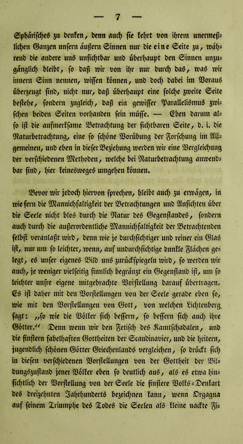 ©pbarifcheS $u beuten, benn auch fte lehrt von ihrem unermeßs liefen (Ganzen unfern äußern ©innen nur bie eine ©eite zu, nwfy rettb bie anbere ttnS unftchtbar unb überbauet ben ©innen unju? ganglid) bleibt, fo baß wir t>oit ibr nur burch baS, was wir innern ©inn nennen, wiflfen tonnen, unb boeb babei im BorauS überzeugt ftnb, nicht nur, baß überhaupt eine fotc^e zweite ©eite bejfebe, fonbern ju^teicb, baß ein gewiffer *ParalleliSmu6 jwU (eben beiben ©eiten vorbanbett fein muffe. — ©ben barunt aU fo iß bie aufmertfame Betrachtung ber fühlbaren ©eite, b. i, bie üWaturbetrachtung, eine fo febone Vorübung ber gorfchung im 2W- gemeinen, unb eben in biefer Begebung werben wir eine Begleichung ber verriebenen SDfetboben, welche bei Baturbetrachtung anwenb* bar ftnb, hier teineSwegeS umgeben tonnen. Bevor wir jebod) hievon Sprechen, bleibt auch Su erwägen, in wiefern bie Bfannichfaltigleit ber Betrachtungen unb Slnftcbten über bie ©eele nicht bloS burch bie Batur beS (GegenßanbeS, fonbern auch burch bie außerorbentlicfje SBannichfaltigleit ber Betracbtenben felbß veranlaßt wirb, benn wie je burchftchtiger unb reiner ein (GlaS ifb, nur um fo leichter, wenn, auf uiaburcbftcbtige buntle Stachen ge= legt, eS unfer eigenes Bilb unS zmüctfpiegefn wirb, fo werben wir auch/ je weniger vielfeitig ftnnlich begrabt ein (Gegenßanb iß, um fo leichter unfre eigene mitgebrachte Bofßetag barauf übertragen. €S iß baber mit ben Borßetagett von ber ©eele gerabe eben fo, wie mit ben Börsetagen von (Gott, von welchen Sichtenberg fagtt „fo wie bie Boiler ftch beflern, fo beflern fiel) auch ihre (Götter. Denn wenn wir ben getißh beS Äamtfchabalen, unb bie flnßern fabelhaften (Gottheiten ber ©canbinavier, unb bie heitern, jugenblich fronen (Götter (GriechenlanbS vergleichen, fo brücf’t ftch in biefen verßhiebenen Borßetagen von ber (Gottheit ber Bits bungSzußanb jener Boiler eben fo beutlicb auS, als eS etwa bin- fühtlicl) ber Börsetag von ber ©eele bie puffere BoltSs&entart beS brei^ebnten 3abrl)unbertS bezeichnen tarnt, wenn £)rgagtta auf feinem Xrinmpbe beS XobeS bie ©eelen als Heine naefte gis