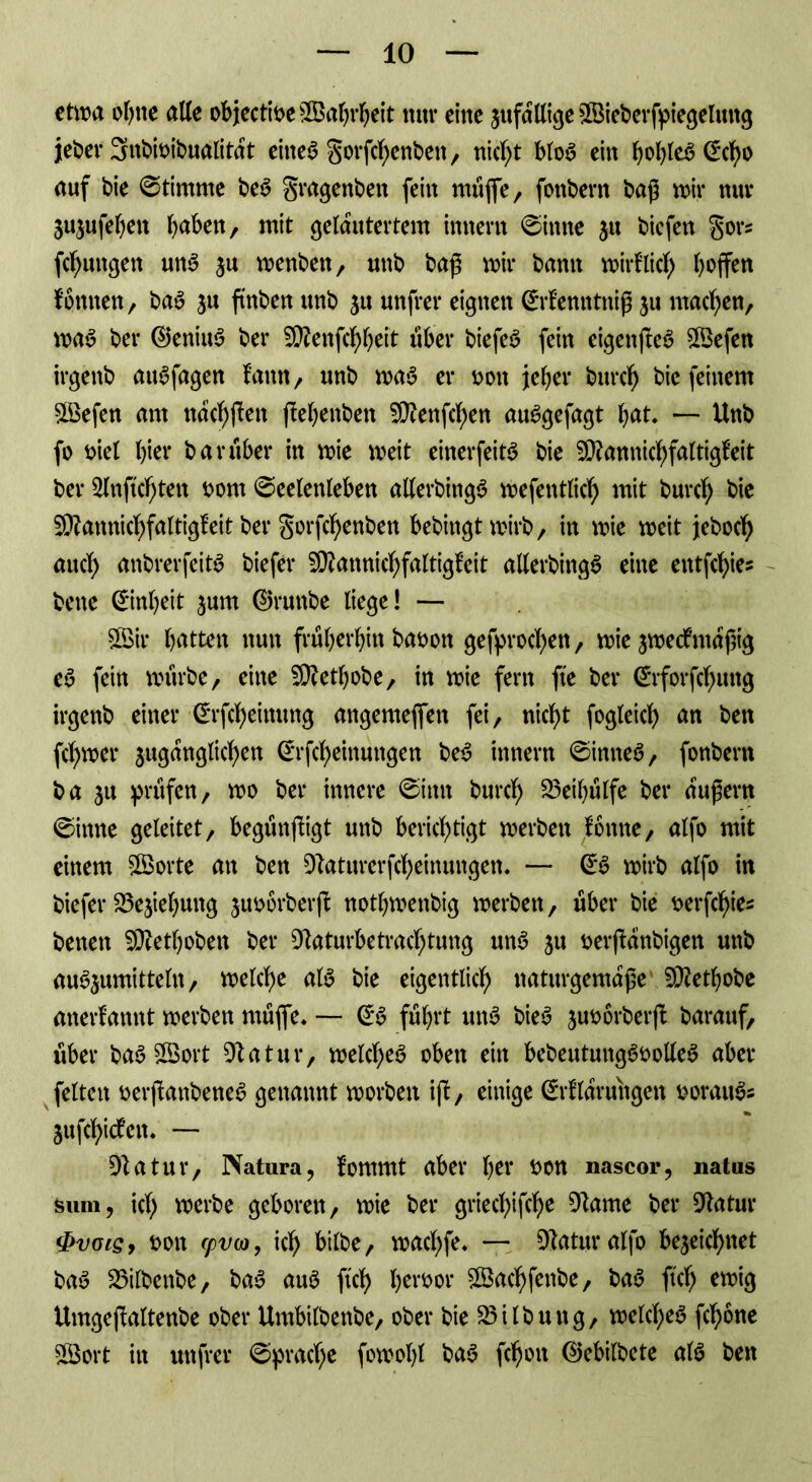 etwa ohne alle objectiDe©abi*beit mir eine 3itfallige ©ieberfpiegeluitg jeher 3nbioibualitat eiltet gorfcbenbeit, nicht blo£ ein ^ct)o auf bie Stimme be$ gragenbeit fein muffe, fonbern baß wir nur jujufe^ett ()aben, mit gelautertem innertt Sinne 31t biefen gors (jungen m$ ju wenbett, unb baß wir bann wirf lief) hoffen fomten, ba£ ju ftnben unb 51t unfrei* eignen Srfenntniß ju machen, was bei* ©eniuä ber SBenfc^eit über biefeS fein eigenjteä ©efen irgenb aiWfagen fann, unb wa*3 er Don jeher bureb bie feinem ©efen am nac^jfen ftebenben ©enfeben auSgefagt fyat. — Unb fo Diel f)ier bar über in wie weit einerfeitS bie ©amticbfaltigfeit ber 2fnftcf;ten Dom Seelenleben alferbingS wefentlicf) mit burcf; bie ^amticbfaltigfeit ber gorfcbenbeit bebingtwirb, in wie weit jeboeb auef) anbrerfeitS biefer SBatmicbfaltigfeit allerbingS eine entfe^ies bene Sinbeit jum ©ruttbe liege! — ©ir batten nun früheren baoon gefproeben, wie aweefmaßig e6 fein würbe, eine SÜZetbobe, in wie fern fte ber @rforfcf)ung irgenb einer C^rfc^eitutng angemeflfen fei, nicht fogleicb an ben ferner juganglicben (*rfcbetnungen be$ innern Sinnet, fonbern ba 311 prüfen, wo ber innere Sinn bureb 23eil)ülfe ber äußern Sinne geleitet, begünjligt unb berichtigt werben fonite, alfo mit einem ©orte an ben Dlaturerfcbeinungen. — wirb alfo in biefer SSejiebung juobrberff notbwenbig werben, über bie Derfcbies beiten SDZetboben ber üftaturbetraebtung un6 31t Derjfanbigett unb au^umitteln, welche at$ bie eigentlich naturgemäße ©etbobe anerfamtt werben müflfe» — (£§ führt uttS bie£ 3uoorberß: barauf, über baS ©ort ÜJlatur, welches oben ein bebeutungSoolleS aber feiten oerffattbeneS genannt worben ijf, einige (£rflarungett DoraitSs 3ufcbidfen. — DZatur, Natura, fomrnt aber her Don nascor, natus feum, id) werbe geboren, wie ber grieebifebe 91ame ber Statur $vois, Doit cpvo), ich btlbe, waebfe. — Statur alfo be3eicbttet baS 23ilbenbe, baS aus ftcb b^Dor ©aebfenbe, baS ftcb ewig Umgeftoltenbe ober Umbilbenbe, ober bie Gilbung, welches febone ©ort in unfrei* Sprache fowobl baS fcboit ©ebilbete als beit