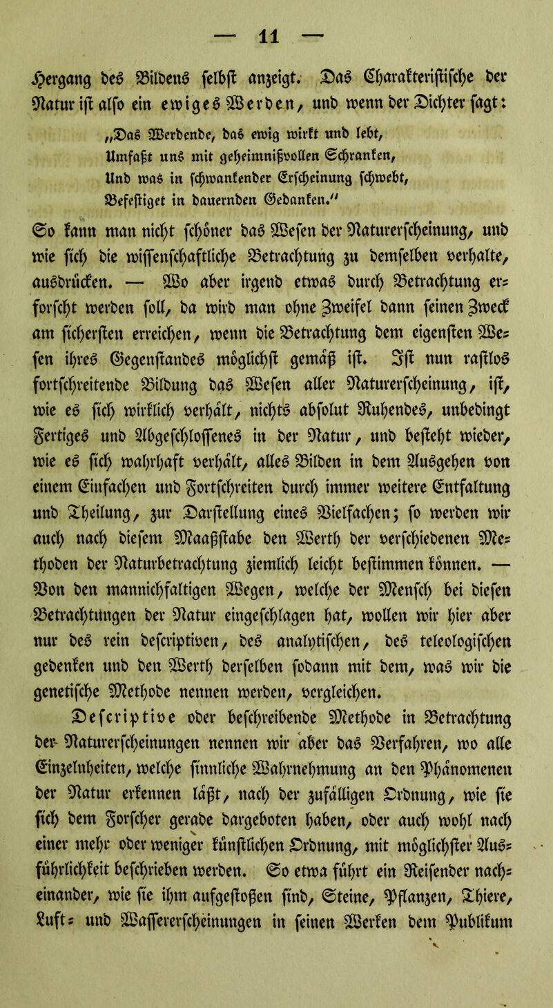 Jpergang beS BilbettS felbjf anjeigt. £)aS (Shnrafterijfifche ber Batur ijialfo ein ewiges Werben, unb wenn ber XMcf^tev fagt: „£)a$ SBerbenbe, bctS enrig mirft unb lebt, Umfaßt un§ mit gefKimnifuotlen <2cfjranfm, Unb ume in fgjroanfenber (Erfdjeinung fchwebt, Befeftiget in bauevnben ©ebanfen. @o fattn matt nicht ferner baS Wefen ber Baturerfcheinung, unb me jtch bie wifiettfchaftliche Betrachtung zu bemfelbett verhalte, auSbrüdfen. — Wo aber irgettb etwas burch Betrachtung ers forfcht werben foll, ba wirb man ohne ^weifet bann feinen $wd am ftch er (fett erreichen, wenn bie Betrachtung bem eigenffen Wes fen ihres ©egettjfattbeS mögliche gernaf; iff. 3jf nun rajtloS fortfehreitenbe Bilbuttg baS Wefen alter Baturerfcheinung, iff, me eS ftch wirf lief) oerhalt/ nichts abfolut BuhenbeS, unbebingt fertiges unb SlbgefcfjlofieneS in ber Batur, unb bejMjt wieber, wie eS ftch wahrhaft oerhalt/ alles Bilben in bem 2luSgehen oon einem (Einfachen unb gortfehretten burch immer weitere (Entfaltung unb ^heilung, jur DarfMung eines Bielfachen; fo werben wir auch nad) bie fern fBaagjfabe ben Werth ber oerfchiebenen B?es thoben ber Baturfcetrachtung ziemlich leicht bejiimmen fönnen. — Bott ben mannichfaltigen Wegen, welche ber SRenfch bei biefett Betrachtungen ber Batur eingefchlagett hat, wollen wir hier aber nur beS rein beferiptwen, beS analptifchen, beS teleologifchen gebenfen unb ben Wertl) berfelben fobantt mit bem, was wir bie genetifche Wethobe nennen werben, bcrgleichen. Sefcriptioe ober befchreibenbe Wetljobe in Betrachtung ber- Baturerfcheinungen nennen wir aber baS Berfahren, wo alle ©Reinheiten, welche ftttnliche Wahrnehmung an ben ^Phänomenen ber Batur erfennen laßt, nach ber zufälligen £>rbnung, wie fte ftch bem gorfcher gerabe bargeboten hüben, ober auch wohl nach einer mehr ober weniger fünffachen £rbnuttg, mit möglicher 2luSs führlichfcit befchrieben werben. 0o etwa führt ein Beifenber nach* einanber, wie fte ihm aufgejioßett ftnb, ©teine, ^Pflanzen, &hi*re, Sufts unb Waflererfcheinungen in feinen Werfen bem ^ublifum