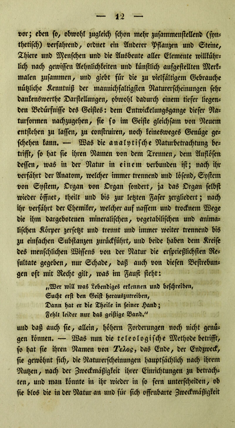 »or; eben fo, obwohl jugteicb fcf;on mehr aufammenftellenb (fptt* thetifcb) verfahrenb, orbnet ein Zuberer ^fTanjen unb Steine, X^ieve unb SÜttenfcben unb bie Ausbeute aller Elemente willfübr* lieb nach gewiffett 2fehnlicbf eiten unb füttßlicb aufgeftellten SRerf* ntalett $ttfantmen, unb giebt für bie $u vielfältigem (Gebrauche nüglicbe $emttniß bei* mamticbfaltigften Dtaturerfcbeinungen fehl* banfenSwerthe OarfMutigeit, obwohl babureb einem tiefer liegen* ben 25ebürfttiffe be$ ®eifteö: bem Entwicklungsgänge biefer 9ta* turformen nacb$ugeben, fte fo im EJeifte gleicbfam von feuern entfielen ju laffett, ju conftruiren, noch feitteSwegeS ©enüge ge* flehen fann. — £BaS bie analptifcbe 9laturbetracbtung be* trifft, fo bat fte ihren Flamen von bem Xrennen, bem Slnflofen beffen, was in ber Sftatur in einem verbunbett tfb; nach ihr verfahrt ber 2lnatom, welcher immer trennenb unb lofettb, ©pjiem von ©pftern, Organ von Organ fonbert, ja baS Organ felbft wieber öffnet, theilt unb bis $ur legten Safer jergliebert; nach ihr verfahrt berßh^mifer, welcher auf naffem unb troefnem SÖSege bie ihm bargebotenen mineralifeben, vegetabilifchen unb anima* lifeben Körper jerfegt unb trennt unb immer weiter tremtenb bis $u einfachen ©ubftanjen juruefführt, unb beibe hnben bem Greife be$ menfcblicbett 3BiflenS von ber Dlatur bie erfprießlicbften 9te* fultate gegeben, nur ©egabe, baß auch von biefen 23e|trebun* gen oft mit 9tecbt gilt, wa$ im Sauft fleht: „2Ber will SebenbigeS erfennen unb betreiben, ©ugjt erft ben @eift berau^utreibert, Oann f)at er bie Xheite in feiner #anb; Sehtt leiber nur ba§ geizige 83anb. unb baß auch fte, allein, labern Sorberungen noch nicht genu* gen fönnen. — $3aS nun bie teleologifcbe SDZet^obe betrifft, fo b<*t fte ihren tarnen von TeXosf baS Enbe, ber Enb^wecf, fte gewohnt ftcb/ bie ^iaturerfebeinungen hauptjacblicb nach ihrem 9tugen, nach ber ^roeefmaßigfeit ihrer Einrichtungen 31t betrach- ten, unb matt fonnte in ihr wieber in fo fern unterfebeiben, ob fte bloS bie in ber 9tatur an unb für ftcb offenbarte ^roeefmaßigfeit