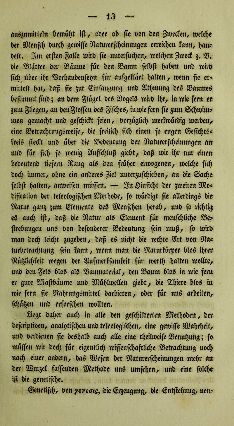 auSjumitteln bemüht iß, ober ob fte bon ben ^wecken, welche bei* SFenfch burch gewijfe Faturerfcheinungen erreichen kann, fyau* beit. 3m erßen gatte wirb fte unterfuhrt, welchen ^medt $. B. bie Blatter bei* Baume für ben Baum felbß haben «ttb wirb ftch über ihr Borhanbenfepn für aufgeklärt bitten, wenn fte er* mittelt hat, baß fte 5m* ©infaugttng unb Slthmung be£ BaunteS beftimmt ftnb; an bem glügel beö BogeB wirb ihr, in wie fern er jurn gliegen, an ben'glojfen be$ gifcheS, inwiefern fte $um ©chwinu nten gemalt unb geflickt feien, bezüglich merkwürbig werben, eine Betrachtungsweife, bie freilich ftch einen fo engen ©ejtchB* kreis jleckt unb über bie Bebeututig ber Faturerfcheinungen an unb für ftcb f» fettig 2luffcl>luß giebt, baß wir ihr nur einen bebeutenb tiefem Fang aB ben früher erwogenen, welche ftcb hoch immer, ohne ein anbereS >fal unterschieben, an bie ©ache felbß halten^ attweifett müjfen. — 3n Jpinftcht ber ^weiten SFo* bißcation ber teleologifchen SFethobe, fo würbigt fte atterbingS bie Fatur ganj jum Elemente beS SFenfchett herab, unb fo ricb% eS auch ijl, baß bie Fatur aB ©(erneut für menfchliche Bes ßrebungen uns bon befonberer Bebeutung fein muß, fo wirb ntan boch leicht jugeben, baß eS nicht bie rechte 2lrt bon Fas turbetrachtung fein kamt, wenn man bie Faturkörper bloS ihrer Füglichkeit wegen ber Slufmerkfamkeit für wertl) haften wollte, unb ben geB bloS aB Baumaterial, bett Baum bloS in wie fern er gute SFajkbattme unb SFühlwetten giebt, bie Spiere blo6 in wie fern fte FahrungSmittel barbieten, ober für utB arbeiten, fehlen unb erforfchen wollten. Siegt baher auch m alle ben gefchilberten SRethoben, ber beferiptiben, analptifchen unb teleologifchen, eine gewiffe Wahrheit, unb berbietten fte beShalb auch alle eine theilweife Benu^ung; fi> müjfen wir boch fm* eigentlich wijfenfchaftliche Betrachtung noch nach einer ftubem, baS SBefen ber Faturerfcheinungen ntehr an ber Sßurjel fajfettben SFethobe uitö umfehen, unb eine folche iß bie genetifche. ©enetifch, bon yweais, bie ©rjeugung, bie ©ntßehuitg, nens