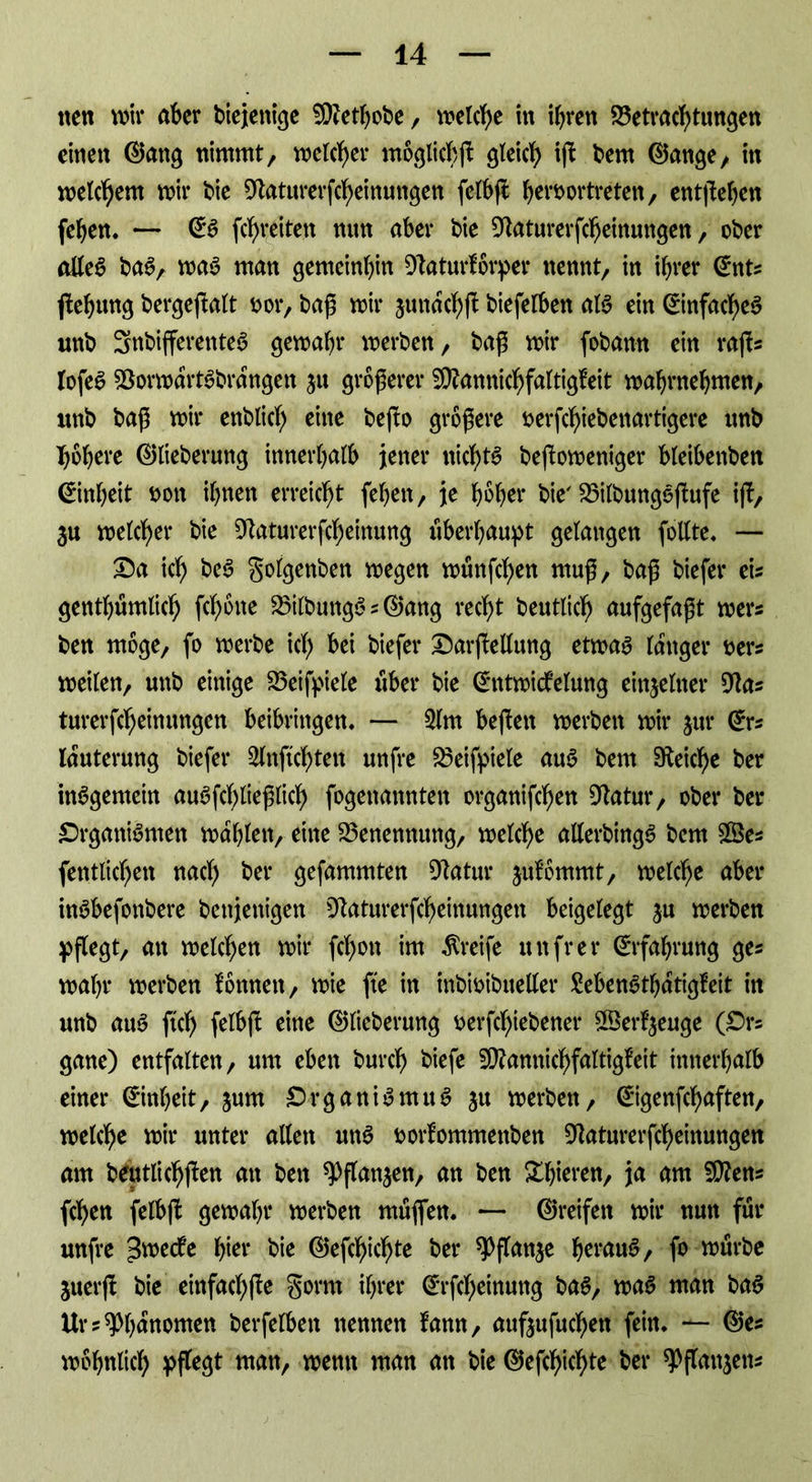 nett wir aber biejenige 9j)?ethobe, welche in ihren Betrachtungen einen ©attg nimmt, welcher mögliche gleich ijf bem ©ange, itt welchem wir bie ^aturerfcheinungen felbji heroortreten, entgehen fehen. — @S fchreiten nun aber bie ^aturerfcheinungen, ober alleS baS, was man gemeinhin Dlaturforper nennt, in ihrer @nts ftehtmg bergeftalt t>or, baß wir jundchf^ biefelben als ein Einfaches unb SnbifferenteS gewahr werben, baß wir fobamt ein rajis lofeS BorwdrtSbrdngen ju größerer $Ü?annichfaltigfeit wahrnehmen, wnb baß wir enblicl) eine befbo größere tterfchiebenartigere nnb höhere ©lieberung innerhalb jener nichts bejloweniger bleibenbett Einheit non ihnen erreicht fehett, je hoher bie' BilbungS(lufe ift, 3u welcher bie Dtaturerfcheinung überhaupt gelangen follte. — Da ich beS golgenben wegen wünfehen muß, baß biefer eis genthumlich fcl)one BtlbungS s ©ang recht beutlich aufgefaßt wer« ben möge, fo werbe ich bei biefer DarjMung etwas langer ner? weilen, unb einige Beifpiele über bie (Entwicklung einzelner 9tas turerfcheinungen beibringen. — 2lm bejlett werben wir jur ©rs lauterung biefer Slnftchten unfre Beifpiele auS bem Reiche ber inSgemein auSfd)ließlich fogenannten organifchen Dtatur, ober ber Organismen wählen, eine Benennung, welche allerbingS bem £Öes (entliehen nach ber gefammten Statur julommt, welche aber inSbefonbere benjenigen Oiaturerfcheinungen beigelegt ju werben pflegt, an welchen wir fcf)on im Greife itnfrer Erfahrung ges wahr werben fonnett, wie fte in inbioibueller SebenSthdtigfeit in unb auS ftd) felbft eine ©lieberung serfchiebener ©erzeuge (Ors gane) entfalten, um eben bureb biefe ^annichfaltigfeit innerhalb einer (Einheit, jurn Organismus ju werben, ©igenfehaften, welche wir unter allen unS twrlommettben 9laturerfcheinungen am beutlichffen an ben ^flanjen, an ben £hieren, ja am Sftens fchen felbft gewahr werben muffen. — ©reifen wir nun für unfre ^wedfe hier bie ©efcf)ichte ber ^Pflan^e heraus, fo würbe juerjt bie einfachfte gorrn ihrer ©rfcheinung bas, was man baS Ur? Phänomen berfelbett nennen fann, aufoufuchett fein. — ©es wohnlich pflegt matt, wenn man an bie ©efchichte ber ^flanjetts