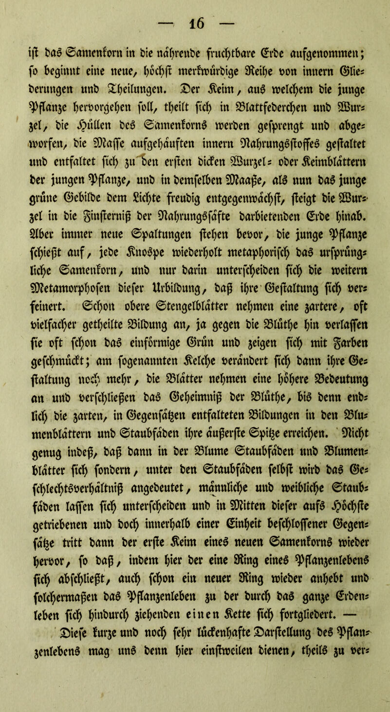 ijü baa @amcnforn in bie ndbrettbe fruchtbare ©rbe aufgenommen; fo beginnt eine neue, böcbjt merfwürbige Sfteibe oon innern ©lies berungen unb Steilungen. &er Keim, au^ welchem bie junge ^Pflanje beroorgeben foll, tbeilt ftcb in 2>lattfebercbett unb $Burs $el, bie Jütten bea ©amenforna werben gefprengt unb abge* worfett/ bie SSftafie aufgebauften innern Dlabrungaftoffea gefaltet unb entfaltet ftcb ju^Seit elften biefen SBurjeU ober Keimblättern bei* jungen ^Pflanje, unb in bemfelben SCßaaf e, aia nun baa junge grüne ©ebilbe bem Sichte freubig entgegenwdcbf/ feigt bie £Burs- $el in bie ginjternif ber 9labrungafdfte barbietenben ©rbe hinab. 2lber immer neue (Spaltungen febett beoor, bie junge *Pflan$e fcbiejjt auf, jebe Knospe wieberbolt metapborifcb baa urfprüngs liebe (Samenf’orn / unb nur barin unterfebeiben ftcb bie weitem SRetamorphofen biefer Urbilbmtg, baß ihre ©efaltung ftcb #er* feinert. (Schott obere (Stengelbldtter nebmett eine martere/ oft fcielfacber geteilte 23ilbuttg an, ja gegen bie 23lutbe bi« oerlajfeit fte oft febon baa einförmige ©rün unb jeigen ftcb «tit garben gefcbmtidf’t; am fogenannten Kelche fcerdnbert ftcb bam ihre ©es faltung noch mehr/ bie Blatter nehmen eine höhere 23ebeutung an uttb Derfcbliepen baa ©ebeimttif ber S3lütbe, bia benn enb? lief; bie jarten, in ©egenfd^ett entfalteten Gilbungen in bett 25lu? mcnbldttern unb (Staubfdbett ihre auferfle (Spi^e erreichen. Glicht genug inbef, baf bann in ber 25lume (Staubfdbett unb Blumen* bldtter ftcb fonbern / unter ben (Staubfdben felbf wirb baa ©es fcbtecbtaoerbdltnif angebeutet, männliche unb weibliche ©taub* fdben laffen ftcb unterfebeiben unb in Bitten biefer aufa d?ocbfe getriebenen unb boeb innerhalb einer ©nbeit befcblofiener ©egens fd^e tritt bann ber erfe Keim einea neuen 0amenforna wieber betwor, fo baf, inbem hier ber eine Sfting einea 9>flan$enlebena ftcb abfcblieft, auch febon ein neuer Sting wieber anbebt unb folcbermafett baa ^flanjenleben $u ber bureb baa ganje ©rbetts leben ftcb binburd) siebenben einen Kette ftcb fortgliebert. — &iefe furje unb noch febr lückenhafte Durfte lluttg bea ^flatts jenlebena mag una benn hier einf weilen bienen/ tbeila ju oer*