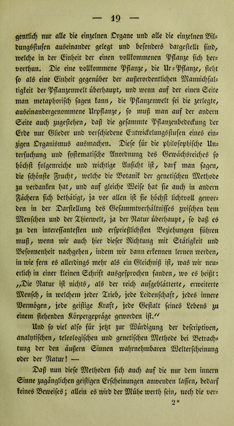 gentlid) nur alte bie einzelnen Organe unb alte bie einzelnen Btfs bmtgSjtufen auSeittanber gelegt unb befottbetB bargejtellt ftttb, meld)e in ber ©ttbeit bet* einen stotlfommenett ^flattje ftef) bers tmrtbun. Die eine tmlUomntene ^Pflan^e, bie Ur^ftanse, fo aB eine ©nfyeit gegenüber ber außerorbentlid)en Sftattnichfals tigleit ber ^flanjemnelt überhaupt, unb wenn auf ber einen ©eite man metapborifch fagett tarnt, bie ^flattjenmelt fet bte ^erlegte, mBeinanbergenommette Urpftat^e, fo muß man auf ber anbent ©eite aud> sugejteben, baß bte gefammte ^ftan^enbebeefung ber ©rbe nur (^lieber unb oevfcfyiebene ©atmid’elung^jtufen eines eins 3igen DrganiStmB auSmadjem Diefe für bie pbtlofopbifd)e Uns tevfitd)ung unb fpjtematifche Slnovbnuttg beS ©emachSretcbeS fo bochft folgenreiche unb nichtige 2lnftd)t ift, barf man fagett, bie fd)bttjte grud)t, melche bie Botanil ber genettfehen 5D?etf)obe ju oerbanten bat, unb auf gleiche Sßeife bat fte auch in anbern gad)ern ftd) betätigt, ja oor alten ift fte bochft lichtooll gemors ben tn ber Darßetlung beS ©efammtoed)altniffeS jmifchett bern 2ft?enfd)ett unb ber Sh^welt, ia ber 9tatur überhaupt, fo baß eS ju ben intemfianteften unb erfprießltchften SSe^tebungett führen muß, menn mir auch hier biefer Dichtung mit ©tatigfeit ttttb Befonnenbeit nachgeben, inbem mir bann erlernten lernen merben, itt mie fern eS allerbtngS mehr aB eitt ©leidmiß ift, maS mir tteus erlid) in einer tleinen ©chrift aiBgefprod)en fanbett, mo eS beißt: „Die Statur ift nichts, aB ber reich aufgeblatterte, ermeiterte SOiettfd), in melchem jeber Drieb, jebe £eibeitfchaft, jebeS innere Vermögen, jebe getßige $raft, jebe ©eftalt fernes £ebetB 51t einem ftebenben $brpergeprarge gemorben ift/' Uttb fo t>iel alfo für je^t jur £öürbtgung ber befertptioen, attalptifchen, teleologifchen unb genettfehen 5D?etbobe bei Betrach- tung ber ben üußertt ©innen mabrnebmbarett Sßelterfcheinung ober ber OZatur! — Daß nun btefe SOtoboben ftd) auch äuf bie nur bem ittnertt ©itttte zugänglichen geifltgen ©rfebeittuttgen anmettben lafett, bebarf leitteS BemeifeS; allein eS mirb ber 3)?übe mertb fein, noch bie oers 2*