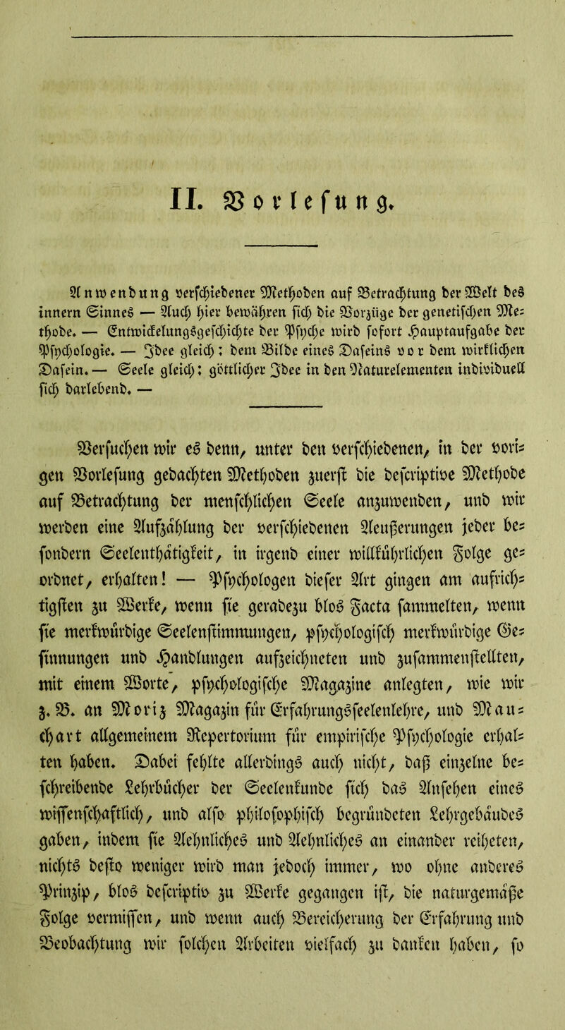 2lnrcenbuttg vetfdnebener SOtetljoben auf Betrachtung berSBett beS tunem ©inneS — Sud) ^tei* betoäfjrm fidj bie Borkige ber genetifdjen 9Re= thobe. — (SntnndelungSgefchichte ber ^fyctye wirb fofort Hauptaufgabe ber $Pfyd)ologie. — gbee gleich; bem 93itbe eines £)afeitt§ vor bem tvirflidjett tafeln. — (Seele gleid;: göttlicher 3bee in bett Ocaturelementen inbioibuett [ich barlebenb. — 53erf«cT;en wir es benn, unter ben berfchiebenen, in bet* Dorfs gen Borlefung gebauten 5D?et^oben juerfl bie befcriptioe 50?ethobe auf Betrachtung ber menfchlichen <Seele anjuwenben, unb wir werben eine Sufjdhlung ber öerfchiebenen Seußerungen jeher be* fonbern ©eelenthdtigfeit, in irgenb einer wittführlichen golge ge* orbnet, erhalten! — ^fpchologett biefer Srt gingen am aufrich5 tigßen ju Serie, wenn fte gerabe$u bloS gacta fammelten, wenn fte merlwurbige ©eelenftimmungen, pfpcpologifch merlwurbige ©e? ftmtungen unb Jpanblungett aufjeichneten unb jufammenjMten, mit einem ©orte, pfpehologifche 50taga$ine anlegten, wie wir 5*25* an 5Ü?orij STOagajin für (SrfabrungSfeelenlehre, unb 50taus c^art allgemeinem ^Repertorium für cmpirifche ^Pfpcfjologie erfjals ten haben. £)abei fehlte allerbingS auch weht, baß einzelne be* fchreibenbe Lehrbücher ber ©eclenlunbe ftd) baS Snfehen eiltet wiflfenfchaftlich/ unb alfo pbilofopbifch begrünbeten LehrgebdubeS gaben, inbem fte Sehnliches unb Sehnliches an einanber reiheten, nichts befto weniger wirb man jeboch immer, wo ohne atrbereS ^Jrinjip, bloS beferiptm ^u Serie gegangen iß, bie naturgemäße golge bermijfen, unb wenn auch Bereicherung ber Erfahrung unb Beobachtung wir folchen Arbeiten vielfach $u banlett haben, fo