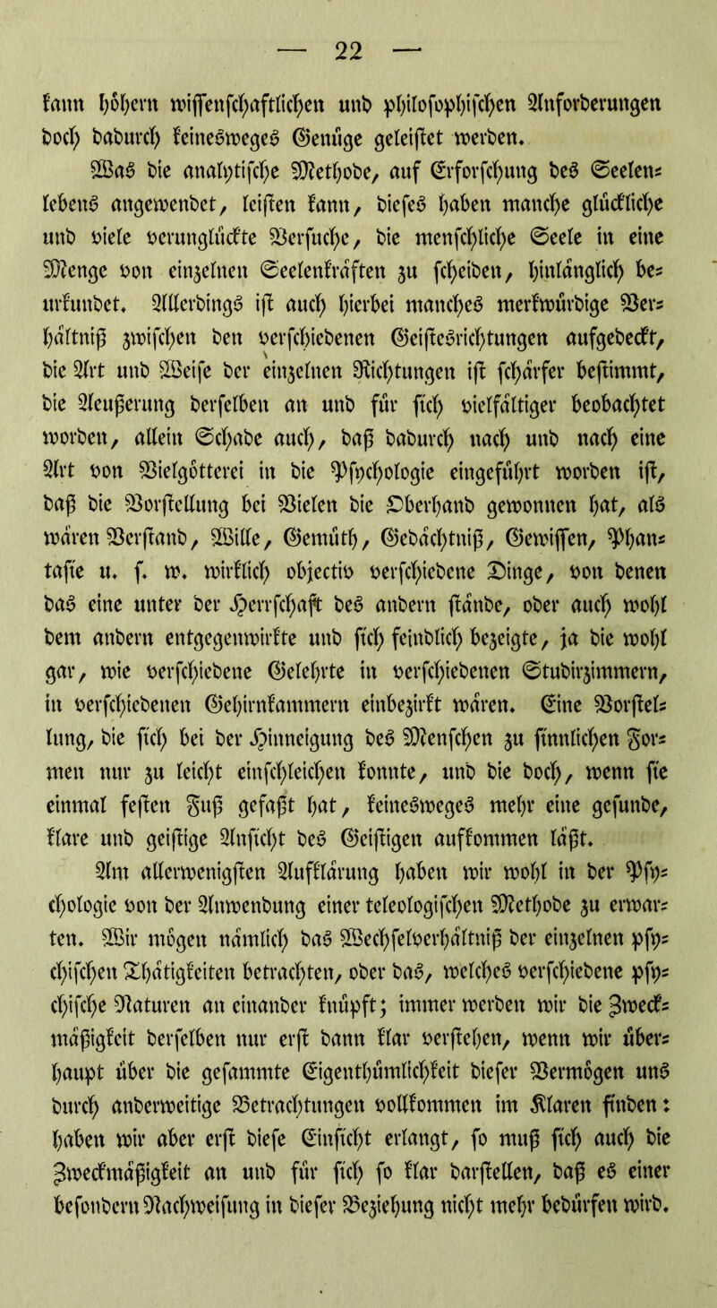 fmtn hohem wiffenfchaftlichen unb pfyifofopfyifcfyen 3lnforberuttgen bod; baburd) feitte6weges> Genüge geleitet weiten* £Ba$ bie analptifche Vfetbobe, auf Grforfchuttg be$ ©eelew lebend angewenbet, teiften famt, biefeb fjaben manche 9tüdblict>e unb viele verunglüd’te Verfuge, bie mettfchliche ©eele itt eine Stenge t>on ein^ehteit ©eelenfrdften ju fcheibett, bintanglic^ be? urfunbet* 2lllcrbing3 iß auch bierbet manche^ merfwürbige Vers bdltniß jwifchen bett verfchiebenen GeißeSrichtungen aufgebedf't, bie 2frt unb V3eife ber einzelnen SKichtungen ifb ßhdrfer beßimmt, bie 2leußerung berfelben an unb für ftd) vielfältiger beobachtet worben, allein ©cßabe auch, baß baburd) nach unb nach eine 2(rt von Vielgötterei in bie spfvcßologte eingefübrt worben ift, baß bie Vorßellung bet Vielen bie Dberbanb gewonnen \)tä, afö waren Verßanb, VMe, Gemütb, Gebdd)tniß, Gewiflßn, ^b^«5 tafte u* f* w* wirf lieh objectiv verfebiebene Dinge, von benen ba$> eine unter ber $errfd)aft be3 anbertt ßdnbe, ober auch wohl bent attbern entgegenwirfte unb ftch feinblich bezeigte, ja bie wolß gar, wie verfchiebene Gelehrte in verfchiebenen ©tubirjimmern, itt verfchiebenen Gebirnfammertt einbe$irft waren* Gine Vorßels lung, bie ftd; bei ber Hinneigung beS Sftenfchen $tt ftnnlichen gor* wen nur 31t leicht einfchleid)en fonnte, unb bie bod), wenn fte einmal feßett guß gefaßt bat, feitteSwegeS mehr eine gefunbe, flare unb geiftige 2lnftd)t beö Getßigett auffommen laßt* 2(m allerwenigßen 3luffldrung b^^tt wir wolß in ber spfys cßologie von ber 2lttwenbung einer teleologifchett 5D?etbobe $u erwars ten* V$ir wogen nämlich baS Vkd)felverbdftniß ber einzelnen pfp? d)ißhen Xbdtigfeiten betrachten, ober ba6, welche^ verfchiebene pß)s cfßfche Vaturett an einanber fnüpft; immer werben wir bie^edfs mdßigfeit berfelben nur erß bann flar verftebeit, wenn wir über? baupt über bie gefammte Gigentbümlid)feit biefer Vermögen uns burch anberweitige Verwesungen vollfommen im klaren ßnben: haben wir aber erß biefe Ginftdjt erlangt, fo muß ftch Md) bie pwedmdßigfeit an unb für ftch f° ffe* barßellen, baß eS einer befonbern Vachweifuttg in biefer Ve$iebung nicht mehr bebtirfen wirb.