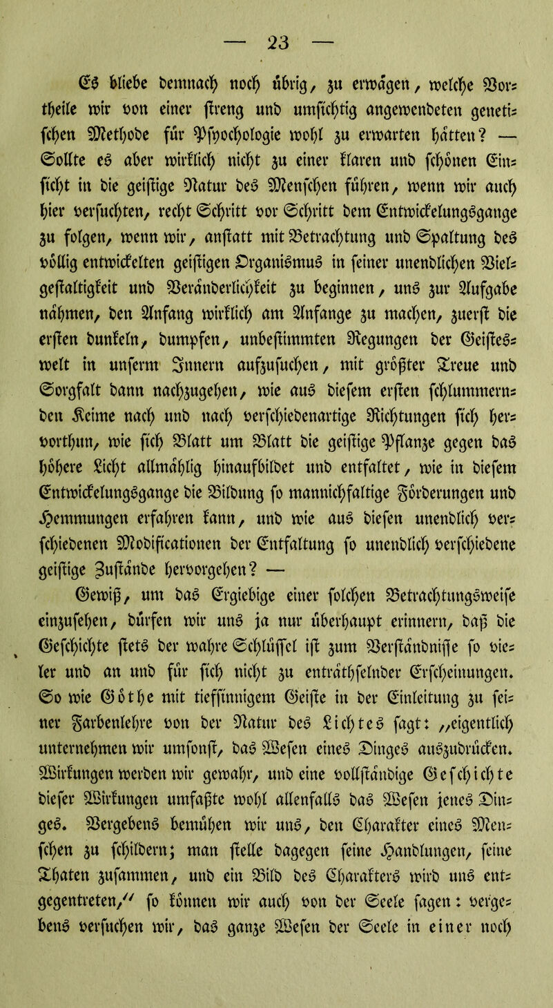 Eg bliebe bemnach noch übrig, ju erwägen, welche Bors tljeile wir bon einer ßreng nnb umftc^tig angewenbeten genetis fd)en Bfethobe für spfpocbologie wobt $u erwarten batten? — (Sollte eg aber wirf lieb nicht ju einer flaren nnb (ebenen Eins ftebt in bie geizige Batur beg Sttenfcben führen, wenn wir mtcb hier besuchten, recht (Schritt t>or (Schritt bem Entwicfelungggange 3u folgen, wenn wir, anßatt mit Betrachtung nnb Spaltung beg bollig entwickelten geizigen Drganigmug in feiner unenblicben Biels geßaltigkeit nnb Beranberlichfeit $u beginnen, nng jnr Aufgabe nahmen, ben Anfang wirklich am Anfänge jn machen, juerß bie erßen bnnfetn, bumpfen, unbeßimmten Regungen ber ©eißeg* weit in nnferm Snnern anfjnfncben, mit größter Sreue nnb Sorgfalt bann nacbjngeben, wie aug biefem erßen fcblummerns ben Meinte nach nnb nach berfchiebenartige Dichtungen ft'cb ^ers Dortbun, wie ftcb Blatt nm Blatt bie geißige ^ffanje gegen bag höhere Sicht allmahlig bittaufbilbet nnb entfaltet, wie in biefem Entwickelungggattge bie Bilbung fo mannichfaltige Sorberungen nnb Hemmungen erfahren kamt, nnb wie aug biefen nnenblich bers fchiebenen SBobtßcationen ber Entfaltung fo nnenblich berßhiebene geiftige ^ußanbe herborgehen? — ©ewiß, nm bag Ergiebige einer folgen Betrachtung^weife einjnfehen, bürfen wir nng ja nur überhaupt erinnern, baß bie ©efebiebte ßetg ber wahre (Schlüße! iß jnm Berßanbnifle fo bies ter nnb an nnb für ftcb nicht ju entrathfelnber Erfcbeinungen. (So wie ©otbe mit tiefftmtigem ©eiße in ber Einleitung ju fei- ner garbenlehre bon ber Batur beg Sichteg fagt: „eigentlich unternehmen wir nmfonß, bag BSefen eineg Dingeg aug^nbrücken* Wirkungen werben wir gewahr, nnb eine bollßattbige ©efchichte biefer Wirkungen umfaßte wohl atlenfallg bag SBefett jetteg Dins geg. Bergebeng bemühen wir nng, ben Eljarakter eineg SBens (eben ju ßhilbern; man ßelle bagegen feine ^anblnngen, feine Xh^tten jnfammen, nnb ein Bilb beg Eharakterg wirb nng ents gegentreten/'' fo können wir auch #on ber (Seele fagen: befges beug berfuchen wir, bag ganje B3efen ber (Seele in einer noch