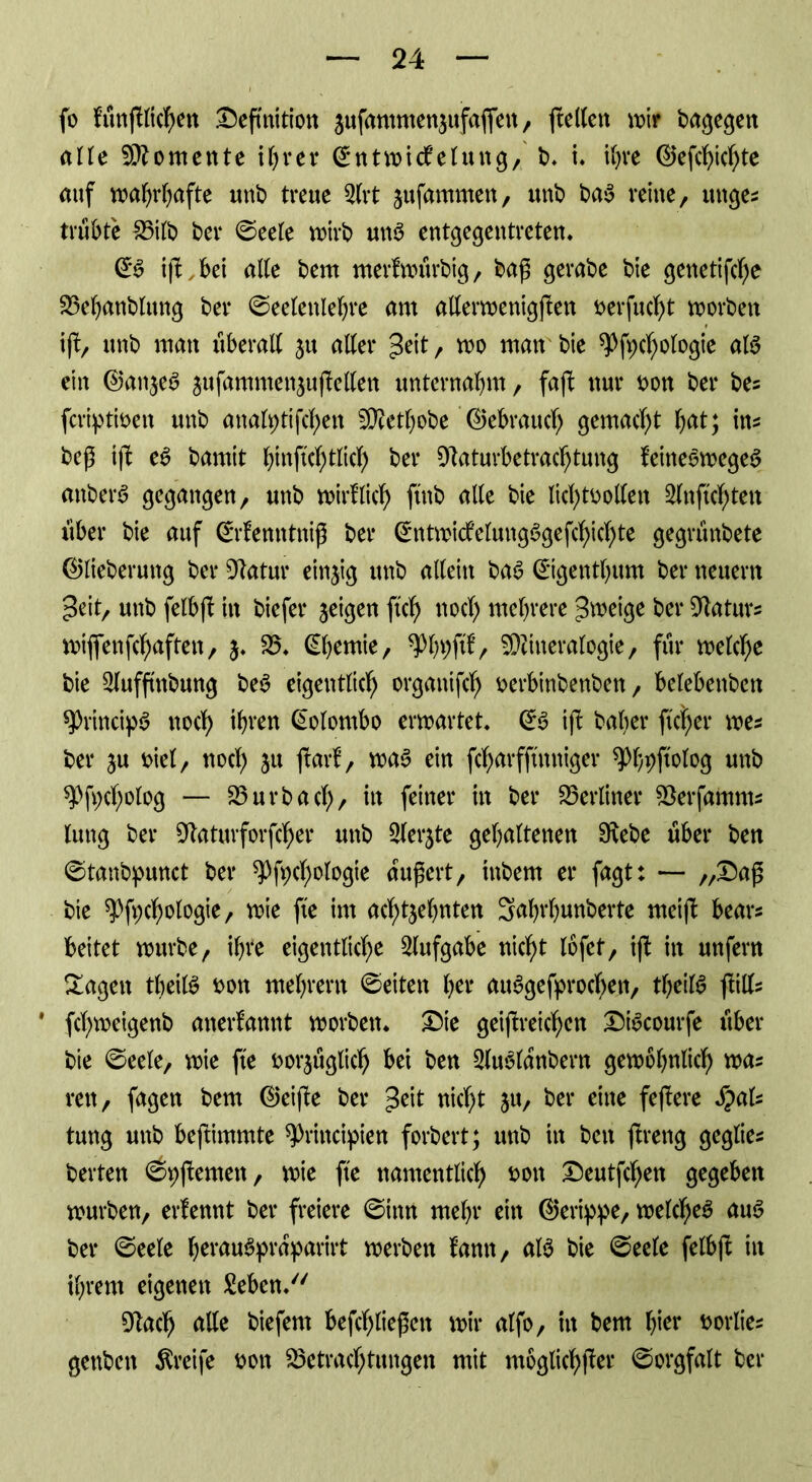 fo fünfllichen Definition 3ufammen3ufafien, ftellen mir bargen alle Momente ihrer ©ntwidelung, b. i. ihre ©efcbicf)te auf wahrhafte unb treue 2lrt jufammen, unb baS reine, lutge* trübte 25ilb bcr ©eele wirb uns entgegentreten. ©S iß, bei alte bem merfwurbig, baß gerabe bie genetifche Bebanblung ber ©eelettlebre am allerwenigsten nerfucht worben i(!, unb man überall ju aller Seit, wo man bie spfpdjologie als ein ©an3eS sufammenjuftellen unternahm, fafl nur non ber bes fcriptinen unb analptifchen Metbobe ©ebrauch gemacht bat; im beß ift eS bamit haftet) tltd) ber Sttaturbetrachtung teineSwegeS anberS gegangen, unb wirtlich ftnb alle bie lichtvollen Slnftchten über bie auf ©rfemttniß ber ©ntwidelungSgefdjichte gegrünbete ©lieberung ber Statur einzig unb allein baS ©gentbum ber neuern ^eit, unb felbjt in bicfer jeicjen ftcf) noch mehrere Zweige ber Maturs wiflfenfcbaften, 3. 25. ©bemie, ^b^fd, Mineralogie, für welche bie 2lufftnbung beS eigentlich organifdj nerbinbenben, belebenben sprincipS noch ihren Colombo erwartet. ©S ift baber fieser wes ber ju viel, noch 31t ftarf, was ein fcharfftnniger ^b^ftelog unb g>fv>cholog — 23 urbach/ m feiner in ^ei‘ berliner Berfamms lung ber Dtaturforfcher unb 2let‘3te gehaltenen 9tebe über ben ©tanbpunct ber spfpchologie äußert, inbem er fagt: — /,Daß bie ^fpchologie, wie fte im acht3ebnten Sabrbunberte meift bear* beitet würbe, ihre eigentliche Aufgabe nicht lofet, ifb in unfern Sagen tbeilS non mebrerit ©eiten her ausgesprochen, tbeilS jtilfc ' fchweigenb anerkannt worben. Die geiftreichen DtScourfe über bie ©eele, wie fte voi*3uglich bei ben 2luSlanbern gewöhnlich waz ren, fagen bem ©eifte ber 3cit nicht 31t, ber eine feflere S?aU tung unb beßimmte sprincipien forbert; unb in ben ftreng geglies berten ©pßernen, wie fle namentlich vott Deutfchen gegeben würben, erlennt ber freiere ©iitn mehr ein ©erippe, welches aus ber ©eele berauSpraparirt werben tarnt, als bie ©eele felbß in ihrem eigenen Sehen. 91ach alle biefem befct)ließen wir alfo, in bem hier norlies genben Greife non Betrachtungen mit möglicher ©orgfalt ber