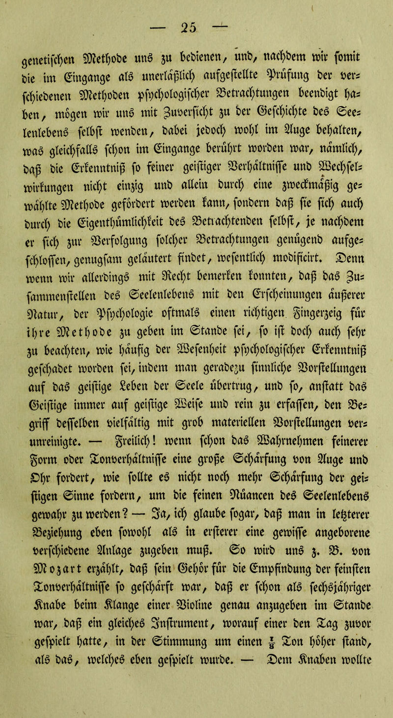 genetifcfyen SRethobe una ju bebienen, unb, nachbem mir fomit bie im Eingänge ata unevtaßlicf) aufgeßellte Prüfung bet* ver* fchiebenen 3Rethoben pfochologifcher Betrachtungen beenbigt ha* kn, mögen mir una mit guverßcht ju bei* ©efc^tc bea @ees lenlebena felbß menben, babei jeboch molß im 2luge behalten, maa gleichfalla fchon im Eingänge berührt morben mar, nämlich, t>aß bie ©rifenntniß fo feiner geiziger Verhaltnifie unb SBechfel* mirfungen nicht einzig unb allein burch eine jmecfmagig ge= mahlte SRethobe geforbert »erben fann, fonbern baß jte ftch auch burch bie ©genthfimüchfeit bea Betrachtenben felbß, je nachbem er fleh jur Verfolgung folcher Betrachtungen genügenb aufges fchloffen, genugfam gelautert finbet, mefentlich mobifxcirt* Denn menn mir allerbtnga mit 9\echt bemerken tonnten, baß baa ^us fammenftellen bea ©eelenlebena mit ben ©fcheinungen äußerer Vatur, ber spfychologie oftmaia einen richtigen, ginger^eig für ihre SRetbobe ju geben im 0tanbe fei, fo iß bocl; auch 5u beachten, mie häufig ber Vkfenheit pchologtfcher ©fenntniß gefchabet morben fei,inbem man gerabe^u ftnnltche Vorßellungen auf baa geiftige £eben ber ©eele übertrug, unb fo, anfbatt baa ©eißige immer auf geißige Vkife unb rein ju erfaßen, ben Be? griff beffelben vielfältig mit grob materiellen Vorßellungen ver? unreinigte. — greilicf)! menn fchon baa VSabrnehmen feinerer gorrn ober Xonverhaltnifle eine große ©charfuttg von Sluge unb £>br forbert, mie follte ea nicht noch mehr @chaPrfung ber gei? jtigen ©inne forbern, um bie feinen Vüancen bea ©eelenlebena gemahr ju merben? — Sa, ich glaube fogar, baß man in festerer Beziehung eben fomohl ala in erßerer eine gemifie angeborene verßhiebene Einlage jugebett muß, ©o mirb una $. V, von SRojart erjahlt, baß fein ©ehorfür bie (Smpfmbung ber feinßen Xonverhaltniffe fo geßharft mar, baß er fchon ata fechajahriger $nabe beim Klange einer Violine genau anjugeben im Staube mar, baß ein gleidjjea Snßrument, morauf einer ben &ag juvor gefpielt hatte, in ber Stimmung um einen J £on höher ßanb, ata baa, melchea eben gefpielt mürbe. — Dem Knaben mollte