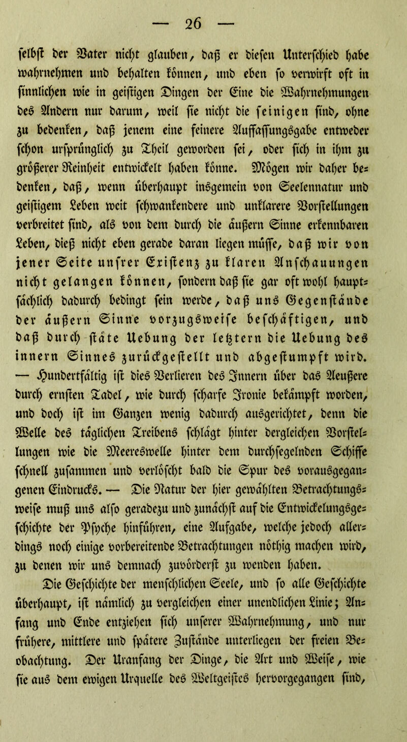 felbfk frei* Batet* nid;t glauben, baß er biefett Uttterfdjieb bube mabntebmen uitb bemalten körnten, unb eben fo vermirft oft in ftnnlicfyen me in getftigen Gingen bei* (£itte bie Wahrnehmungen bea 2lnbern nur barum, meil fte nicht bie (einigen ftnb, ohne $u bebettken, baß jenem eine feinere 2luffafltmgagabc entmeber fchon ursprünglich jn £beil gemorben fei, ober ftch in ibm ju größerer Feinheit entwickelt haben könne« B?ögen mir baber be? benken, baß, wenn überhaupt insgemein von ©eelettttatur unb geiftigem Seben weit fctymanfenbere unb unklarere BorfMungen verbreitet ftnb, aia von bem burch bie äußern ©ittne erkennbaren £eben, bieß nicht eben gerabe baran liegen ntüfie, baß mir von jener ©eite unfrei* Crxijkettj ju klaren Slnfchauttttgen nicht gelangen können, fonbent baß fte gar oftmohl buupt* fachlich baburch bebingt fein merbe, baß una ®egenjkdttbe bei* äußern ©iittte vorjugaweife befchdftigen, unb baß burch jkdte Uebung ber le^tern bie Hebung bea inner« ©ittnea jurückgejkellt unb abgejkumpft wirb. — ^unbertfdltig ijk biea Verlieren bea Snnern über baa 2leußere burch ernften Dabei, mie burch fcharfe 3ronie bekämpft morben, unb hoch ift im ®anjen menig baburch auSgerichtet, betm bie Welle bea täglichen Xreibena fchldgt hinter begleichen Borftel? lungen mie bie B?eereawelle hinter bem burchfegelnben ©cf)iffe fd)nelt jufammen unb verlöfdjt halb bie ©pur bea vorauagegan? genen (£inbrucka. — Die Batur ber hier gemdhlten Betrachtunga? meife muß una alfo gerabe$u unb jundchjt auf bie @ntwickelungages fchichte ber ^fpche befuhren, eine Aufgabe, melche jeboch aller? binga noch einige vorbereitenbe Betrachtungen nötljig machen mirb, ju betten mir utta bemnach juvorberfk ju menben hnben* Die ©efchichte ber mettfchlichen ©eele, unb fo alle ©efctyichte überhaupt, ijk nämlich $u vergleichen einer uttenblichen £inie; 2ln? fang unb (htbe entziehen ftch unferer Wahrnehmung, unb nur frühere, mittlere unb fpdtere ^ttßldnbe unterliegen ber freien Be? obad)tung. Der Uranfang ber Dinge, bie 3lrt unb Weife, mie fte aua bem emigen Urquelle bea Weltgeiftca hervorgegangen ftnb,