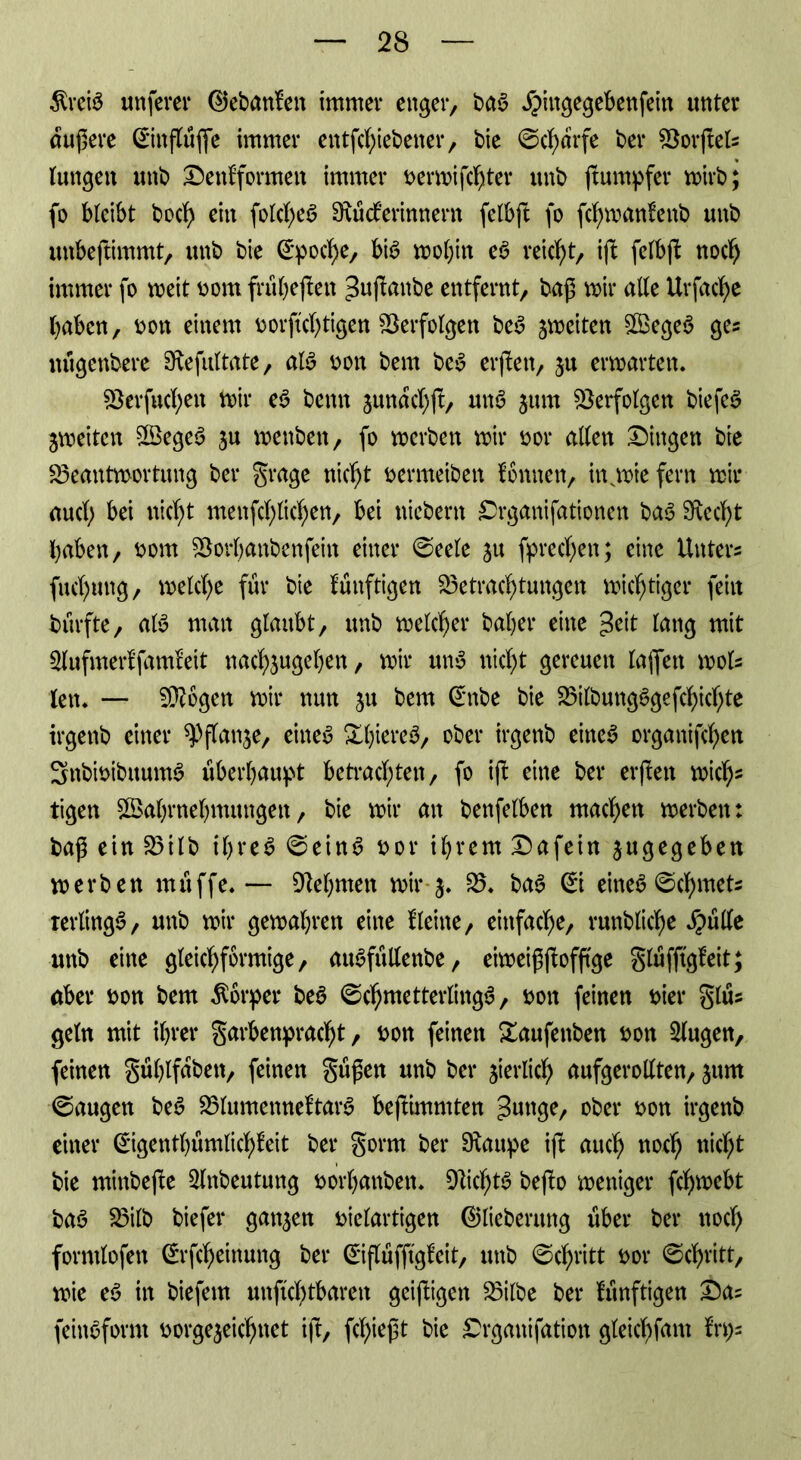 $reiS unfern* ®ebanfeit immer enger, bas £iugegebenfein unter äußere ©nßüße immer entßhiebener, bie ©charfe bei* föorftet- lungett unb Denf formen immer nermißhter unb ßumpfer mirb; fo bleibt bocf> ein folcßeö Dxütferinnern felbft fo ßhmanfenb unb unbeftimmt, unb bie Epoche, bis mol)in eS reicht, ift felbß noch immer fo meit nom frübeßen ^nßnnbe entfernt, baß mir alle Urfacfye haben, v>ott einem norftcßtigen Berfolgett beS jmciten SBegeö ges uügenbere Dlefultate, als non bern bcS erßett, ju ermatten. Berfuchen mir eS bemt junachß, unS jum Verfolgen biefeS jmeitcn WegeS ju menben, fo mcrben mir not* allen Dingen bie Beantwortung ber grage nicht nermeiben Tonnen, inwiefern mir aucl; bei nicht menßhlichen, bei uicbern Drganifationen baS Specht haben, nom Borbanbenfeitt einer ©eele ju frechen; eine Unters fuchung, rnelche für bie künftigen Betrachtungen michtigcr feilt bürfte, als man glaubt, unb meiner baher eine 3eit lang mit 2lufmerffam?eit nachjugeben, mir un$ nicht gereuen laßen mols len* — Biogen mir nun ju bem Crnbe bie BilbungSgefchichte irgenb einer flanke, eineu Xhiereö, ober irgenb eiltet organifchen 3nbinibuumS überhaupt betrachten, fo iß eine ber erßett mich- tigen Wahrnehmungen, bie mir an benfelben machen werben: baß ein Bilb il)re$ ©eins not* ihrem Dafein angegeben merben muffe* — Diebmen mir 5. B. baS (£i eines ©cf)tnets terltngS, unb mir gemalten eine Heine, einfache, runbliche $ülle unb eine gleichförmige, auSfttllenbe, etweißßofßge glüfftgleit; aber non bem Körper beS ZehntetterlingS, non feinen nier glüs geln mit ihrer garbenpracht, non feinen &aufettben non klugen, feinen güblfabett, feinen güßen unb ber zierlich aufgerollten, jurn ©äugen beS BlumetmeftarS beftimmten Mutige, ober non irgenb einer ©gentbümlichfeit ber gorm ber Dlattpe iß auch n°ch nicht bie minbeße 3lnbeutung norbattbett. DlicbtS beßo meniger ßhmebt baS Bilb biefer gatten nielartigen ©lieberuttg über ber noch forntlofen ^rßheinung ber ©ßüfftgfcit, unb ©chritt nor ©chritt, mie eS in biefem unßchtbaren geißigen Bilbe ber künftigen Das feittSform norge^eichnet iß, fließt bie Drganifation gleicßfam ?rt)s