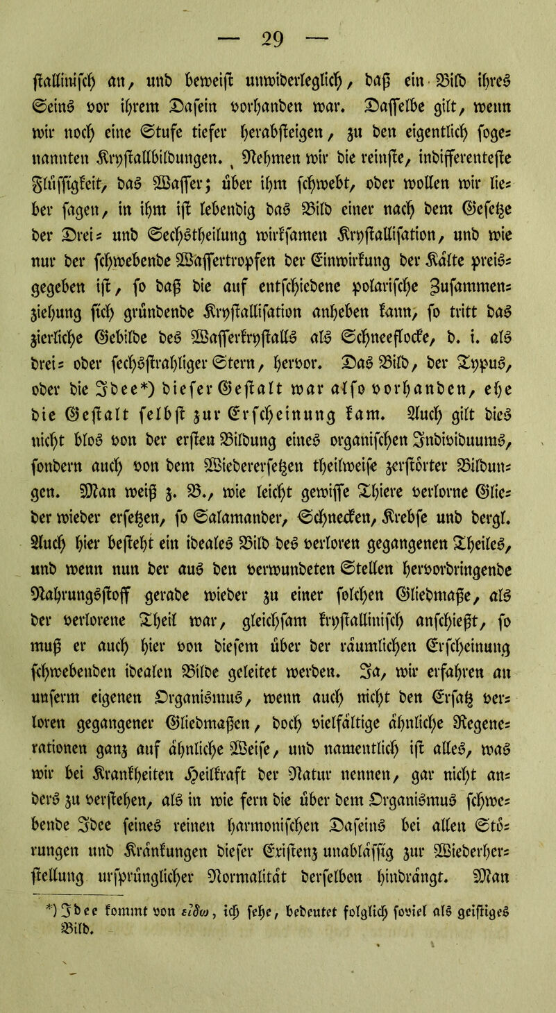 jMirafcfy an, unb bereift unmiberleglicb, bap ein*25ilb ihres ©eins vor i^rern Dafein vorbanben mar. Dafielbe gilt, mettn mir noc^> eine ©tufe tiefer berabfleigen, ju ben eigentlich foge? nannten $n)j!attbilbungen. t Nehmen mir bie reinjle, inbifferentejle glüffigfeit, baS 3Bafler$ über ihm fcf>mebt, ober motten mir lies ber fagen, in ihm ijl tebenbig baS 23ilb einer nach bem ®efe£e bei* Drei? unb ©ecbStbeilung mirffamen Är^flattifation, unb mie nur ber fc^mebenbe Sßaflertropfen ber ©nmirfung ber $alte preis? gegeben ijt, fo bap bie auf entfcbiebene pofarifcfje gwfnmmen? Siebung ftcb grünbenbe ^rpjMifation anbeben lann, fo tritt baS jierliche (Milbe beS ^Baflerfr^jMS als ©chneeflodfe, b. i. als brei? ober feclf>^ftrab>liger ©tern, hervor. DaS25ilb, ber StypuS, ober bie 3bee*) biefer @eflalt mar alfo vorbauben, ehe bie @eftalt feibft $ur Grrfcheinung laut. 2luch gilt bieS nicht bloS von ber erjleu Gilbung eiltet organifcben 3nbivibuumS, fonbern auch von bem 8Biebererfe§en tbeilmeife jerjlorter 25ilbun? gen. Sftan meip 5. 55., mie leicht gemiflfe Xbiere verlorne @lie? ber mieber erfe^en, fo ©alamanber, ©ebneren, Ärebfe unb bergt. 8luch b^r bejlebt ein ibeate^ 23ilb beS verloren gegangenen £beileS, unb menn nun ber auS ben vermunbeten ©teilen hervorbringenbe FabrungSjloff gerabe mieber ju einer folgen ©liebmape, als ber verlorene Xbeit mar, gteichfam fn;ftattinifcl> anfehiept, fo mup er auch hier von biefem über ber räumlichen ©rfebeinung fi'bmebenben ibeafen 25'tlbe geleitet merben. 3a, mir erfahren an unferm eigenen DrganiSmuS, menn aucl) nicht ben €*rfa£ ver? lorett gegangener ©liebmapett, boeb vielfältige ähnliche Fegene? rationen ganj auf ähnliche $Betfe, unb namentlich ijl alles, mag mir bei Äranf beiten ^eill’raft ber Fatur nennen, gar nicht an? berS ju verjlehen, als in mie fern bie über bem DrganiSmuS fcljme? benbe 3bee feines reinen harmonifchen DafeittS bei allen ©to? rungen unb ^ranlungen biefer ©riftenj uttablafftg jur £Bieberl)er? Rettung ursprünglicher Formalität berfelben hinbrangr. F?an fommt von elSw, ich febc> bebeutet folglich foviel al§ geifiigeS SBilb.