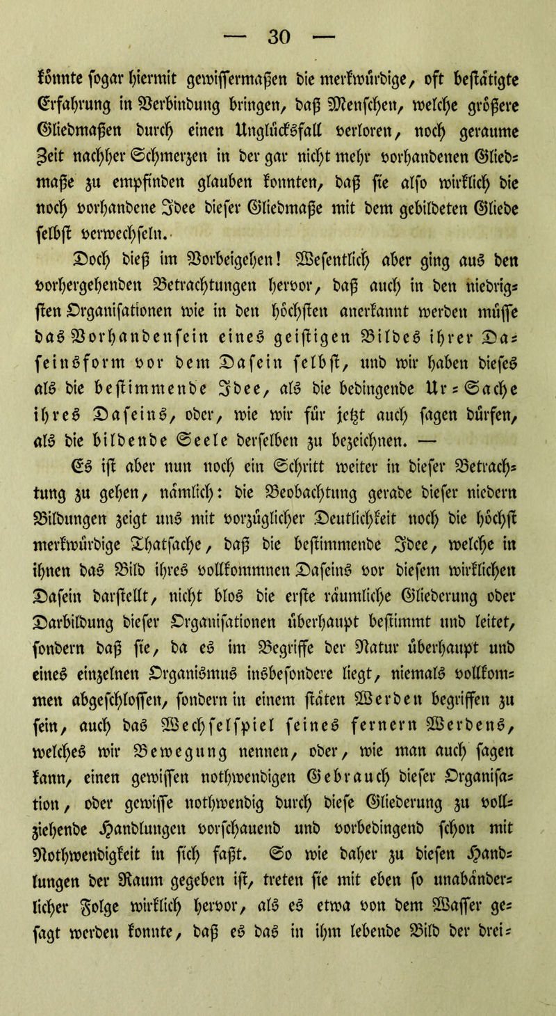 konnte fogar hiermit gemiffemtaßen bte merfmfirbige, oft betätigte (Erfahrung in Verbinbung bringen/ baß Vkenßhett, welche größere ©liebmaßen burch einen UttglückSfall verloren, noch gerannte ^eit nachher ©cfjmerjett in ber gar nicht mehr vorhanbenen ©liebs ntaße ju empßnben glauben konnten, baß fte alfo wirklich bie noch vorbanbene 3bee biefer ©liebmaße mit bem gebilbeten ©liebe felbß verwechsln.- Doch bieß im Vorbeigehen! ©efentlicb aber ging auü ben t>or*bergebenben Betrachtungen hervor, baß and) in ben ftiebrig* flen Drganifattonen mie in ben b6elften anerkannt werben müffe ba6 Vorhanbenfcin eine$ geizigen BilbeS ihrer Das feinSform vor bem Dafein fetbfb, unb mir buben biefeS als bie beßimmenbe 3bee, als bie bebittgenbe Urspache i b r e S DafeinS, ober, mie mir für je^t auch fugen bürfen, als bie bilbettbe ©eele berfelbett ju bezeichnen, — ©6 iß: aber nun noch ein ©chritt meiter itt biefer Betrag tung ju geben, nämlich: bie Beobachtung gerabe biefer niebern Bilbungen jeigt mtS mit vorzüglicher Deutlichkeit noch bie b^chß nterkwürbige Xbatfache, baß bie beßimmenbe Sbee, melche in ihnen baS Bilb ihres vollkommnett DafeinS vor biefem wirklichen Dafein barßellt, nicht bloS bie erße räumliche ©lieberung ober Darbilbung biefer £>rgattifationen überhaupt beftimmt unb leitet, fonbern baß fte, ba eS im Begriffe ber Vatur überhaupt unb eines einzelnen DrganiSmuS inSbefottbere liegt, niemals vollkonts men abgeßhloffett, fonbern in einem ftatett ©erben begriffen zu fein, auch baS ©echfelfpiel feinet fernem ©erbend, welches mir Bemegung nennen, ober, mie man auch fugen kann, einen gemiffen nothmettbigen ©ebrauch biefer Drgantfas tiott, ober gemiffe nothmenbig burch biefe ©lieberung zu *>olls jiebenbe Xpanbluttgen vorßhauenb unb vorbebingenb ßhott mit Votbmenbigfeit in ftch faßt, ©o mie baber zn biefett #anbs lungen ber Sftaum gegeben iß, treten fte mit eben fo unabanbers lieber golge wirklich hervor, als eS etma von bem ©affer ges fagt merbett konnte, baß eS baS in ihm lebenbe Bilb ber brei^