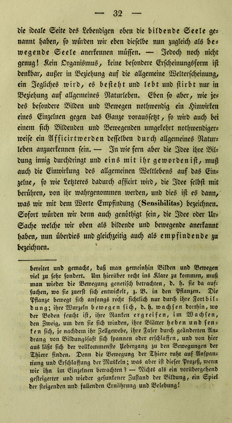 bie ibeale ©eite beS Sebettbigen obett bie bilbenbe ©eele ges natmt haben, fo würben wir eben biefelbe nun zugleich als bes wegenbe ©eele anerkennen muffen. — 3eboch noch nicht genug! $ein Organismus, feine befonbere ErfcheinungSfomt iff bentbar, außer itt Beziehung auf bie allgemeine £Öelterfcheinung, ein SeglicheS wirb, eS beffebt unb lebt unb ffirbt nur in Siebung auf allgemeinem Dtaturleben. Eben fo aber, wie je? beS befonbere Silben unb bewegen notbwenbig ein Jpinwirkett eines Einzelnen gegen baS 0anje öorauSfe^t, fo wirb auch bet einem ftch 23i(benben unb 23ewegenben umgekehrt notbwenbigers weife ein Slfficirtwerben beffclben burcb allgemeines Maturs leben anjuerkettnen fein. — 3« wie fern aber bie 3bee ihre 23iU buttg innig burc^bringt unb eins mit ibrgeworbenijl, muff auch bie Einwirkung beS allgemeinen Zeitlebens auf baS Eins jelne, fo wie SefctereS baburcb afftcirt wirb, bie 3bee felbff mit berühren, $on ihr wabrgenommen werben, unb bieS iff eS bann, was wir mit bem Zorte Empfmbung (SensiblHtas) bezeichnen, ©ofort würben wir beim auch genötigt fein, bie 3bee ober Urs ©acbe welche wir oben als bilbenbe unb bewegenbe anerkannt haben, nun uberbteS unb gleichzeitig auch Ätö empfinbenbe ju bezeichnen. bereitet unb gemacht, ba£ man gemeinhin Silben unb bewegen viel ju [ehr fonbert. Um hierüber recht inS Älare ju fommen, mufj man wieber bie üBewegung genetifch betrachten, b. fj. jte ba auf: fuepen, wo fie juerft [ich entwickelt, 3. SB. in ben ^flanjen. £)ie ^fianje bewegt [ich anfangs recht ficptlicp nur burch ihre $orthil: bung; ihre SBurjeln bewegen fiep, b. p. waepfen bovtpin,wo ber 23oben feuept ift, ipre SKanfen ergreifen, im SBacpfen, ben Zweig, um ben fie fiep winben, ipre SBlätter pehen unb fen: fen fiep, je naepbem ipr Zellgewebe, ipre ^afer burep gecinberten 2lns brang oon SBilbungSfaft fiep Spannen ober erfcplaffen, unb oon piec au§ läjst fiep ber uoHfommenfie Uebergang ju ben ^Bewegungen ber Spiere finben. £)enn bie ^Bewegung ber Spiere rupt auf 2lnfpan: jfung unb Erfcptaffung ber WuSfeln; waö aber ift biefer Sprojefj, wenn wir ipn im Einzelnen betrachten ? — OcicptS aB ein ooriibergepenb gefieigerter unb wieber gefundener Zuffanb ber SBitbung, ein ©piel ber fieigenben unb faüenbeu Ernciprung unb Belebung!