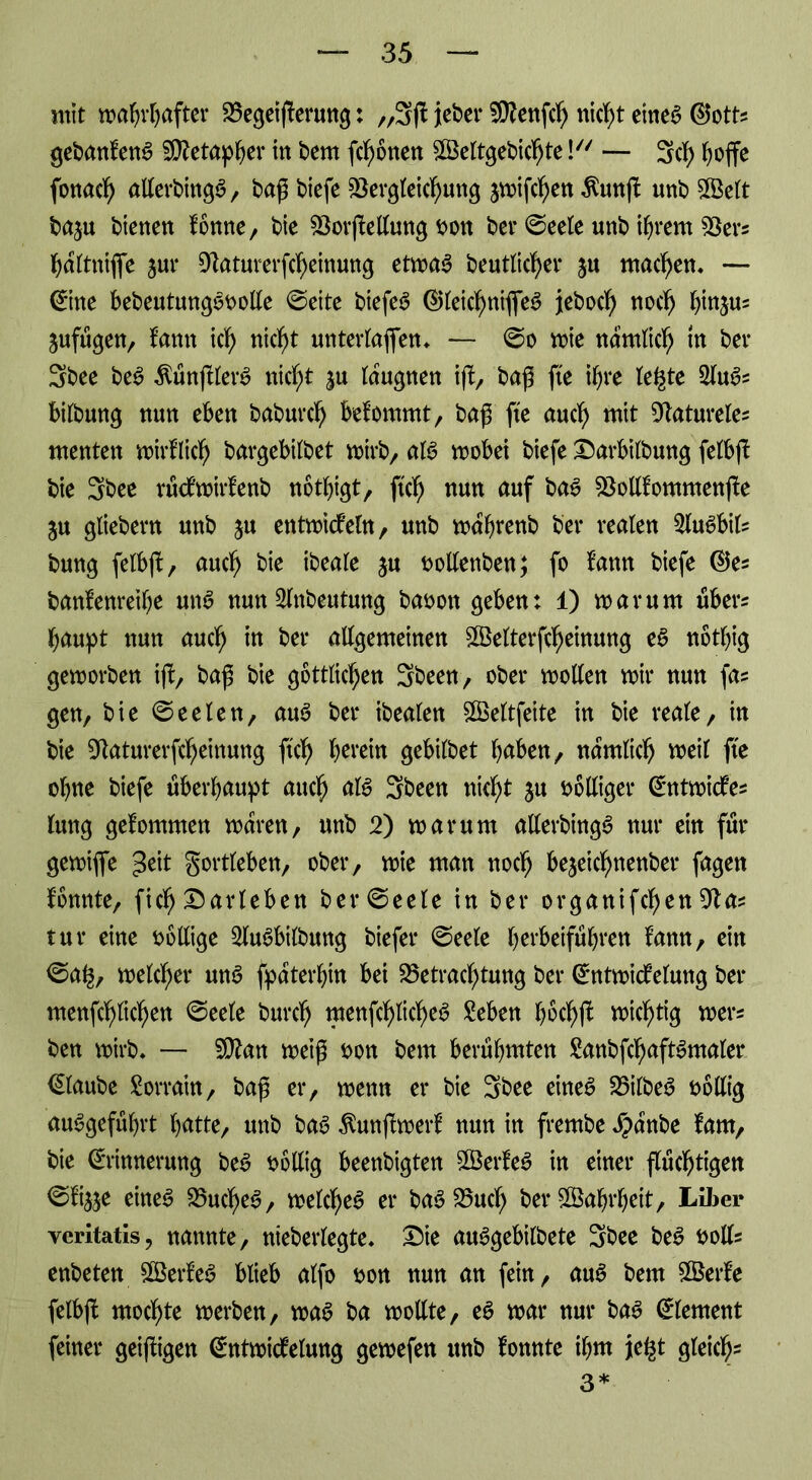 mit mahrhafter Vegeij!erung: ,,3fl jeber Vtenfch nic^t etne^ ©otts gebanfenS Metapher in bem fronen SVeltgebichte \ — Sei) hoffe fonach allerbingS, baß biefc Vergleichung jmifchen $unff unb Sföelt baju bienen fönne, bie VorjMung bon bet ©eele unb ihrem Vers haltniffe jur Vaturerfcheinung etmaS beutlicf>er $u machen. — Eine bebeutungSbolle ©eite biefeS ©letchniffeS jteboch noch btojus jufugen, f’amt ich weh* unterlaßen. — ©o mie nämlich m ber Sbee beS ÄünjtlerS nicht |u taugnen iff, baß fte ihre te^te 2luSs bilbung nun eben baburch befommt, baß fte auch wt Vatureles menten mirflich bargebitbet mirb, als mobei biefe Darbilbung fetbfb bie 3bee rätfmirfenb nothigt, ftch nun auf baS Votlfommenffe ju gliebern unb $u entmicfeln, unb mahrenb ber realen 2luSbils bung fetbff, auch bie ibeate ju bollenben; fo fann biefe ©es banfenreihe uns nun Stnbeutung babon geben: 1) mar um übers haupt nun auch m ber attgemeinen Vklterfcheinung eS nöthig gemorben iff, baß bie göttlichen 3been, ober motten mir nun fas gen, bie ©eeten, auS ber ibealen SVeltfeite in bie reale, in bie Vaturerfcheinung ftch herein gebilbet halben, namtich meil fte ohne biefe überhaupt auch als 3been nicht ju völliger Entmidfes lung gekommen maren, unb 2) mar um allerbingS nur ein für gemiffe ^eit gortlebett, ober, mie man noch bejeichnenber fagen fonnte, fich Marleben ber ©eele in ber organifchen Vas tur eine völlige SluSbilbung biefer ©eele herbeiführen fann, ein ©a§, melcher uns fpaterhm bei ^Betrachtung ber EntmicMung ber menfchlichen ©eele burch menffhlicheS Seben hochff michtig mers ben mirb. — 5DZan meiß bon bem berühmten SanbffhaftSmater Elaube Sorrain, baß er, menn er bie 3bee eines VilbeS böllig auSgeführt hatte, unb bas ^unffmerf nun in frernbe Jpanbe fam, bie Erinnerung beS böllig beenbigten SVerfeS in einer flüchtigen ©%e eines Vuct)eS, melcheS er baSVuch ber Wahrheit, Liber yeritatis, nannte, nieberlegte. Die auSgebilbete 3bee beS botls enbeten SBerfeS blieb alfo bon nun an fein, auS bem SVerfe felbfb mochte merben, maS ba motlte, eS mar nur bas Element feiner geifligen Entmidfelung gemefen ttnb lonnte ihm je^t gleich* 3*