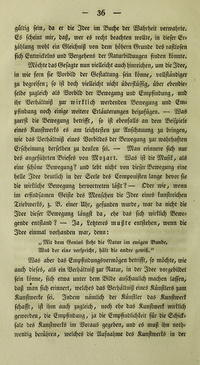 gültig fcitt/ ba er bie 3bee im 25uche bet* Wahrheit oerwahrte* Eb ftf)eittt mir, baß, wer eb recht beachten wollte, in biefer Ers jalßung wohl ein ©leichniß oon bem fyofyent ©runbe beb raßlofen ftch Entwictelnb unb SSergehenb bei* 9taturbilbungen ftnben tonnte* Mochte bab ©efagte nun oielleicht auch hinreichen, um bie 3bee, in wie fern fte föorbilb bei* ©eßaltung. fein tonne, oollßattbiger ju begreifen; fo iß bocl) oielleiclß nicht uberßtifftg, über ebenbies felbe zugleich alb SSorbilb bei* Bewegung unb Empßnbung, unb ihr 33erhaltniß jur wirtlich werbenben Bewegung unb Ents pftnbuttg noch einige weitere Erläuterungen beijufugen* — $gab juerß bie Bewegung betrifft, fo iß ebenfalls an bem 35eifpiele eineb ßunßwertb eb am leichteßen jur ^Inßhauung ju bringen, wie bab SSerhdltniß eineb Skrbilbeb bei* Bewegung jur wahrhaften Erfcheinung berfelben ju benten fei* — SQ?an erinnere ftch nur beb angeführten 35riefeb bon SRo&art* £$ab iß bie2D?uftf, alb eine fcfyöne Bewegung? unb lebt nicf>t oott biefer Bewegung eine belle 3bee beutlich in bei* ©eele beb Eomponißen lange beoot* fte bie wirtliche Bewegung beroortreten lagt ? — £>ber wie, wenn im erftnbfamen ©eiße beb ^enfcben bie 3bee eineb tunßreicfjen Xriebwertb, 5. 33* einer Ubr, gefunben würbe, war ba nicht bie 3bee biefer Bewegung lang)! ba, ehe bab ftch wirtlich 35ewes genbe entßattb ? — 3n, Se^tereb mußte entßehen, wenn bie 3bee einmal oorhanben war, bemt: „ bem ©eniuS |Uf)t bie 9?atur tm ewigen 93unbe, 3Ba$ bet eine oerfpricf)t, b^l* bie anbre gewtjj. $Öab aber bab Empßnbungböermogen betrifft, fo mochte, wie auch biefeb, alb ein 3$ei*hdltniß jut* Statur, in bei* 3bee borgebilbet fein tonne, ftch unter bem. 33ilbe anfcbaulich machen laßen, baß man ftch erinnert, welcheb bab SBerhdltniß eineb Äunßlerb jurn $unßwerte fei* 3nbem nämlich bei* Äüttßler bab $unßwert fchafft, iß: il)m auch gleich, noch ^ Äunßwert wirtlich geworben, bie Empßnbung, ja bie Empßnblichteit für bie ©chicfe fale beb Äunßwertb im 33oraub gegeben, unb eb muß ihn noth* wenbig berühren, welcheb bie Aufnahme beb Äunßwertb in bei*