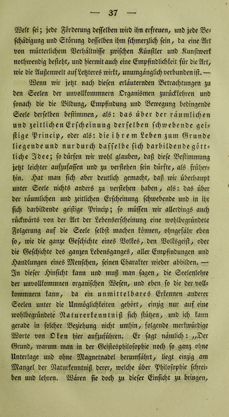 Seit fei; jtebe Sbrberung beffelben wirb i^n erfreuen, unbjebeBe? fchabigung unb Storung beffelben ihm fchmerzlid) fein, ba eine 2lrt t>ott mütterlichem 25ei*^attniffe zn#hett Zünftler unb $unjfwerf nothwenbig beffeht, unb hiermit auch eine ©mpffnblicbfeit für bie2lrt, wie bie Außenwelt auf£e^tere$ wirft, unumgänglich fcerbunbenifL— ©emt wir je§t nach biefen erlauternben Betrachtungen zu ben Seelen ber unoollfomntnern SrganBmen juriicffehren unb fonach bie bie Bilbung, ©npftnbuttg unb Bewegung bebingenbe ©eete berfelben beffimmen, aB:. ba3 über ber räumlichen unb jetttichen ^rfcheinuttg berfelben fchwebenbe gei? füge sjDrinctp, ober aB: bie ihrem £eben zum ©runbe tiegenbeunb nurburch baffelbe fich barbilbenbegbtt? liehe 3bee; fobürfen wir wol;l glauben, baß biefe Befftmmung je^t leichter aufzufaffen unb zu berjfehen fein burfite, aB früher? hin, Sjat man ftch aber beutlich gemacht, baß wir überhaupt unter @eele ntchB anbetB ju oerffehen hüben, aB: ba6 über ber räumlichen unb zeitlichen ©fcfjeinung fchwebenbe unb in ihr ftch barbilbenbe geiffige ^rincip; fo müflen wir allerbingS auch rücfwarB oon ber 3lrt ber MenSerfcheinung eine wohlbegrünbete Folgerung auf bie @ee(e felbff machen fonneit, ohngefahr eben fo, wie bie ganze ©efchicljte eines BolfeS, ben BolfSgeiff, ober bie ©efd)ichte beS ganzen MenSgangeS, aller ©npftnbungen unb Jpanblungen eines 5DZeitfchen, feinen ©harafter wieber abbilben, — 3n biefer ^inftcht fann unb muß man fagett, bie ©eelenlehre ber utwollfommnen organifcheit SLBefen, unb eben fo bie ber t>oll? fommnern fann, ba ein unmittelbares ©fermen anberer Seelen unter bie Unmoglichfeiten gehört, einzig nur auf eine wohlbegrünbete Statur er fennttttß ftch fa%n, unb ich ^am gerabe in folcher Beziehung nicht umhin, folgenbe merfwürbige ©orte t>on Ofen hier aufzuführen, © fagt nämlich t „Ser ©rttnb, warum man in ber ©eifteSphilofophie noch f» ganz ohne Unterlage unb ohne Sttagnetnabel herumfahrt, liegt einzig am Mangel ber 91aturfenntniß berer, welche über ^bifofophfe fehlet? ben unb lehren, ©aren fte boch zu tiefer ©inftcht zu bringen.