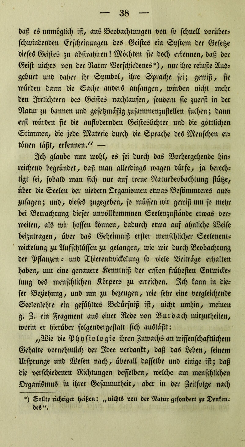 baß eS unmöglich iß, aus Beobachtungen von fo fcf>neU vorüber* fchwinbenbett ©rßheinungen beS ©eißeS ein ©pßern ber ©efe^e tiefet ©eißeS ju abßrahiren! Mochten fte hoch ernennen, baß ber ©eiß nichts von berDatur BerßhiebeneS*), nur ihre reinße 2luSs gebürt unb baber ihr @pmbol, ihre ©prache fet; gewiß, fte würben bann bie ©ac^e anberS anfangen, würben nicht mehr ben Irrlichtern beS ©eißeS nachlaufen, fonbern fte juerß in bev Statur ju bannen unb gefe^mdßtg jufammenjußeHen fuchen; bann erß würben fte bie auflobernben ©eißeSlichter unb bie göttlichen ©timmen, bie jtebe Materie burch bie Sprache beS SRettfchen er* tonen laßt, erlernten/' — Sch glaube nun wol)l, eS fei burch baS Borhergeljenbe hitt* reichenb begrünbet, baß man allerbingS wagen bürfe, ja beiech- tigt fei, fobalb man ftch nur auf treue Daturbeobachtung ßü^e, über bie ©eelen ber niebern Organismen etwas BeßimmtereS auS* jufagen; unb, biefeS ^gegeben, fo müfienwir gewiß um fo mehr bei Betrachtung biefer unvolllommnen ©eelen^ußanbe etwas ver* weilen, als wir h^ff^tt fonnen, baburch etwa auf ähnliche £Beife beijutragen, über baS ©eheimniß erßer menßhlicher ©eelenents widfelung ju Sluffchlüfien ju gelangen, wie wir burch Beobachtung ber spflanjens unb Xhierentwidelung fo t>iele Beitrage erhalten haben, um eine genauere Äenntniß ber erßen früheren ©ntwicfe* lung beS menfchlichen ÄorperS ju erreichen, 3ch fann in bie= fet* Beziehung, unb um ju bezeugen, wie febr eine vergleichenbe ©eelenlehre ein gefühltes Bebürfniß iß, nicht umhin, meinen g. % ein gragment aus einer Debe von Burbach mit^utheilen, worin er hierüber folgenbergeßalt ftch auSldßt: ,,£Bie bie ^p^^ftolo^te ihren Juwach*? an wiflfenfchaftlichem ©ehalte vornehmlich ber 3bee verbanft, baß baS £eben, feinem Ursprünge unb SCBefen nach, überall bafielbe unb einige iß; baß bie verriebenen Dichtungen beleihen, welche am menfchlichen £>rganiSmu$ in ihrer ©efammtheit, aber in ber ^eitfolge nach *) @oUte richtiger hci^en; /f nidßtö uon ber Datur gefonbert ju Oenfen: beö.