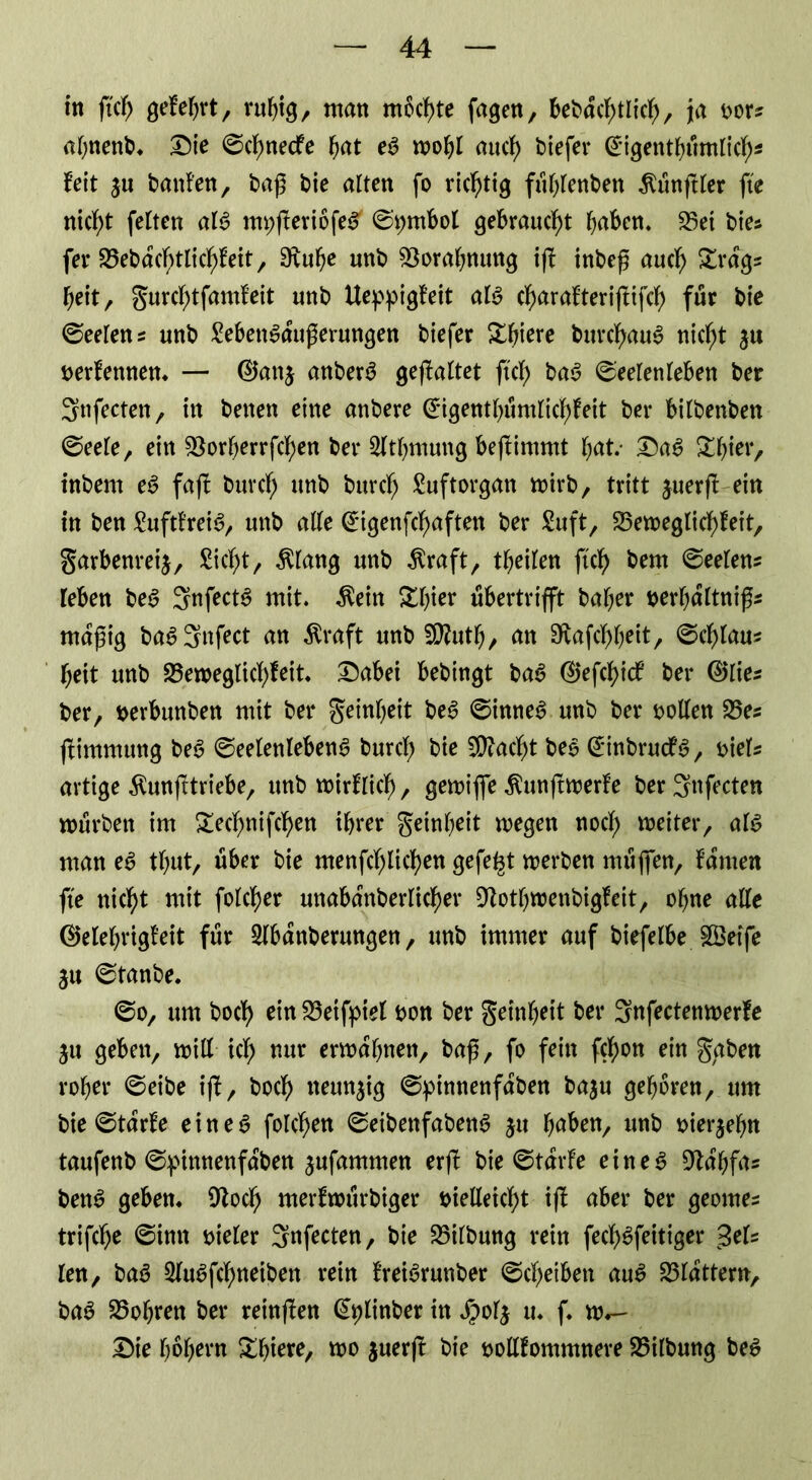 in fiel) gefebrt, rubig, man möchte fagen, bebdcbtlicb, ja oor? abnenb. Die Scbnedfe bat eS mobl aud) biefer @igentbümlicb* feit ju hänfen, baß bie alten fo richtig füblenbett Zünftler fte nicht feiten als myfferiöfeS' St;mbol gebraucht haben. 23et bie? fer 25ebdcbtlicbFeit, 0\«^e unb SSorabnung iff inbeß auch £rdg? beit, gurcbtfamfeit unb Ueppigfeit als cbarafteriffifcb für bie Seelen? unb SebenSdußerungen biefer &bwe burcbauS nicht ju oerfennen. — ©an$ anberS gefaltet ft'cf> baS Seelenleben ber Snfecten, in betten eine anbere ^igentl)umlidf)feit ber bilbenben Seele, ein föorf>errfcf)ett ber 2ltbmung beftimmt bat.- DaS Xtytx, inbem eS fafl burcb unb burcb Suftorgan mirb, tritt juerfl ein in ben SuftfreiS, unb alle <£igenfcbaften ber Suft, S3etr>eglicf>feit, garbenreij, Siebt, $lang unb $raft, tbeilen ftcb bem Seelen? leben beS SnfectS mit. $eitt £lßer ubertrifft bal;er oerbdltniß? mäßig baSSnfect an $raft unb 50?utb, an 9vafcbb*it/ ©cblau? beit unb S3en>eglicf>feit* Dabei bebingt baS @efcbicf ber ®lie? ber, berbunben mit ber geinf^eit beS Sinnet unb ber oollen 25e? jfimmung beS Seelenlebens burcb bie SÜiacbt beS @inbrucFS, oiels artige Äunfltriebe, unb mirflieb, gemiffe ^unffroerfe ber^nfecten mürben im £ecbnifcben ihrer geinbeit megen nocl; weiter, als man eS tbut, über bie menfeblicben gefefct werben rnüffen, Famen fte nicht mit folcber mtabdnberlicber OtotbwenbigFeit, ohne alle ®elebrigfeit für Slbdnberungen, unb immer auf biefelbe SGöetfe $u Stanbe. So, um bocf> ein 23etfptel bon ber geinbeit ber Snfectenmerfe ju geben, will icb nur ermahnen, baß, fo fein febon ein gaben rober Seibe iff, boeb neunzig Spinnenfdben baju geboren, um bie Starke e i n e S folcben SeibenfabenS ju bnben, unb oierjebn taufenb Spimtenfdben jufammen erff bie StdrFe eines 9ldbfa? benS geben. 9locb merfmürbiger bielleicbt iff aber ber geome? trifebe Sinn bieler Snfecten, bie 25ilbung rein feeb^feitiger 3el? len, baS SluSfcbneiben rein FreiSrunber Scheiben auS flattern, baS lobten ber reinffen ^linber in S?ol$ u. f. w.- Die bbbern &bi^, nw juerft bie oollfommnere 25ilbung beS