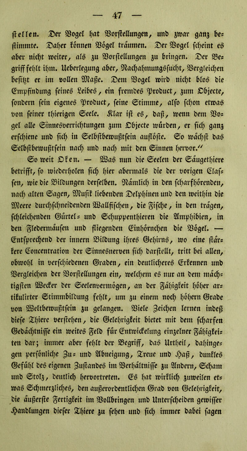 fleHeit. Der doget fyat dorflellungen, unb jwar ganj ks flimmte. Daher fönnen dogel träumen. Der doget fcheint e£ aber nicht weiter/ afö ju dorfMungen $u bringen. Der 33es griff fef>lt timt. Ueberlegung aber, dachabmungSfucht, dergleichen beft^t er im holten dlaße. Dem doget wirb nicht blo$ bie Cmtpftnbung feiltet £eibe$, ein frembee ^3robuct, $unt Dbjecte, fonbern fein eigene^ ^robuct, feine ©timme, alfo fcf)on etwa# t>on feiner tbierigen ©eete. $lar ifl e#, baß, wenn bem dos gel alle ©inne#oerrichtungen $um Dbjecte würben, er ftch ganj erfctyiene unb ftch in ©elbftbewußtfein auflofte. ©o wdchft ba# ©elbflbewufjtfein nach unb nach mit ben ©innen betwor. ©o weit Dien. — £Ba# nun bie ©eelen ber ©dugetbiere betrifft, fo wieberbolen ftch hier abermals bie ber vorigen @lafs fen, wie bie 33ilbungen berfelben. dämlich in ben fcharfborenbett, ttacb alten ©agen, fduftf liebenben Delphinen unb ben weitbin bie Sdeere burcl>fclf>neibenben SBalXftfc^en, bie gifche, in ben tragen, fcbteicbenben ©urtels unb ©chuppentbteren bie Amphibien, in ben glebermaufen unb fliegenben (^nbörnchen bie dogel. — ^ntfprec^enb ber innern 33ilbung ihre# ©ebirn#, wo eine ffrtrs fere Gwncentration ber ©inneSneroen ftd) barflellt, tritt bei alten, obwohl in oerfcbiebenen (traben, ein beutlichere# (kennen unb dergleichen ber dorfMungen ein, welchem e# nur an bem mach2 tigflen SSecfer ber ©eelenoermogen, an ber gdbigM b^ber ars tifulirter ©timmbilbung fehlt, um ju einem noch hebern 0rabe t>on §Xße(tbewuftfein ju gelangen, diele Reichen lernen inbeß biefe &btere »erflehen, bie ©elebrigfeit bietet mit bem fcharfen @ebdchtnijfe ein weitet gelb für Grntwicfelung einzelner ga'bigfeU ten bar; immer aber fehlt ber begriff, bao Urtbeil, babinge? gen perjonliche 3«= unb Slbneigung, £reue unb $a£, bunlle# ®efubt be# eigenen ^uflanbe# int derbdltniffe ju 3lnbern, ©cbarn unb ©tol$, beutlich beroortreten. 0# fyat wirklich juweilen ets wa# ©chmerjlicheö, ben augerorbentlichen 0rab oon ®elebrigfeit, bie dußerfle gertigleit im dollbringen unb Unterfcheiben gewiffer ^anblungen biefer &bie*e feben unb ftch immer babei fagen