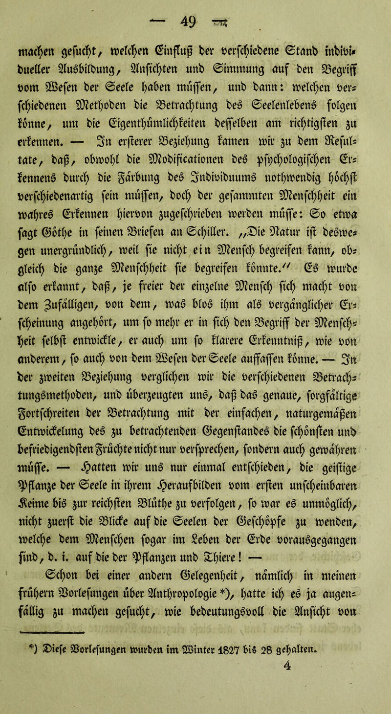 machen gefugt, roetc^ert Ginflup bei* verfchiebene ©tanb inbivi* bueller 2lu3bilbuttg, Slnftchten imb Kimmung auf bett begriff vom £Befen bei* ©eele babett rnüffen, unb bann: wetten ver* fchiebenen Sttetboben bie Betrachtung beS ©eelenteben$ folgen fonne, um bie Gigentbümlichf eiten befifelben am richtigen zu ernennen. — 3n erperer Begebung tarnen mir zu bem 9veful* täte, bap, obmobt bie SCRobificntionen be3 pfycbologifchen Gr* femtettö burcb bie garbung be$ 3nbivibuum3 notbmenbig b$chP verfcbiebenartig fein muffen, bocf) ber gefammtett 59cenfcf>beit ein mabreS Grfennen hiervon zngefcbrieben merbett muffe: ©o etma fagt Gbtbe in feinen Briefen an ©chitler. „Die 51atur ip beSme* gen mtergruttblicb/ meil fte nicht ein SOtenph begreifen fann, ob? gleich g<w$e SDtofchbeit fte begreifen fonnte. mürbe alfo ernannt, bap, je freier ber einzelne 59?enfch ftch wacht von bem 3uf^^3ett/ ÖOtt &*m, wag blog ihm alg vergänglicher Gr* fcheinung angebbrt, um fo mehr er in ftch bett Begriff ber 5D?enfch« heit felbfb entmicfle, er auch um fo klarere ©rfenntnip, mie von anberem, fo auch von bem £Befen ber ©eele auffaflfett föttne. — 3n ber jmeiten Begebung verglichen mir bie verriebenen Betrach- tunggmetboben, unb überzeugten ung, bap bag genaue, forgfaltige gortfchreiten ber Betrachtung mit ber einfachen, naturgemapen d'tttmicbelung beg ju betrachtenben Gegenpanbeg bie fchbnpen unb befriebigenbpengrüchtenichtnur verbrechen, fonbern auch gewahren muffe. — Ratten mir ung nur einmal entfchieben, bie geiftige ^Dflanje ber ©eele in ihrem Jperaufbilbett vom erpen unfeheinbaren Meinte big jur reichten Blütbe ju verfolgen, fo mar eg unmöglich, nicht zuerp bie Blicfe auf bie ©eelen ber Gefcböpfe ju menben, melche bem SÜfenfchen fogar im Sebett ber Grbe vorauggegattgen ftnb, b. i. auf bie ber Pflanzen unb Slpere! — ©chon bei einer anbern Gelegenheit, nämlich in meinen frühem Borlefuttgen über Slntbropologie *), batte ich eg ja äugen* fällig z« wachen gefugt, mie bebeutunggvoll bie Slnftcht von *) Diefe SBorlefungen mürben im SÖinter 1827 bis 28 gehalten. 4