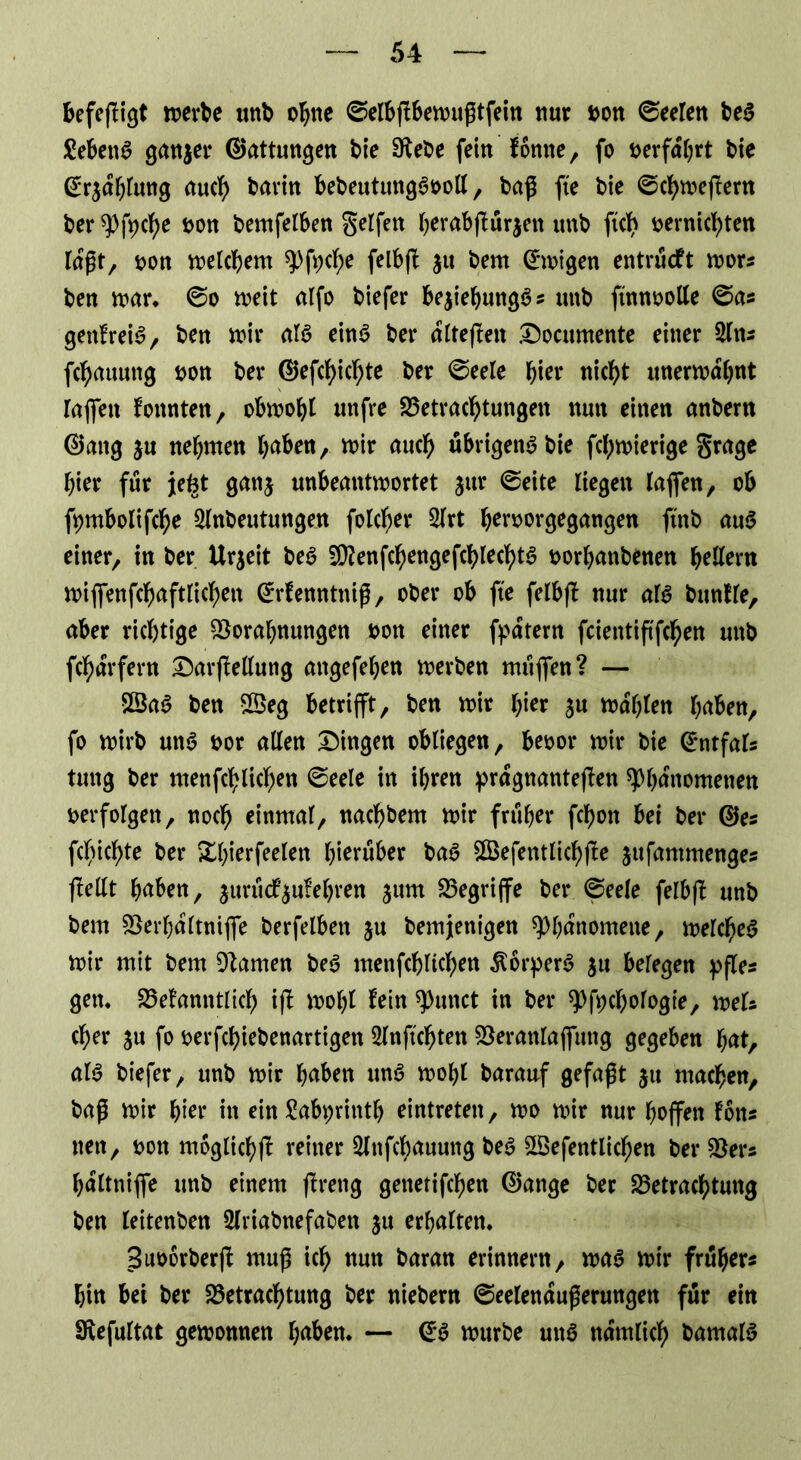 befefligt werbe unb ohne ©elbflbewußtfein nur bon ©eelen beS £ebettS ganjer ©attungen bie Bebe fein forme, fo oerfdhrt bie (ü^dhlung auch barin bebeutungSooll, baß fte bie ©chwefüern ber Pfycf)e sott bemfetben Seifen herabff ürjett tmb ftch bernichten lögt, oon welchem pfyche felbfb $u bem ©wigen entrückt wor* ben war. ©o iveit alfo biefer bejiebungS* tmb ftnnoolle ©a* genlreiS, ben mit* als ein6 ber dlteffen Docnmente einer 2ln* fc^auung oon ber ©efchichte ber ©eele hier nic^t unerwähnt raffen konnten, obwohl uitfre Betrachtungen nun einen anbern ©ang ju nehmen haben, wir auch u&rtgenS bie fchwierige grage hier für jefet gan$ unbeantwortet jur ©eite liegen laffett, ob fpmbolifche 2lnbeutungen folcher 2lrt heroorgegangen fütb auS einer, in ber Urgeit beS 5Benfchengefchlecl>tS oorhattbenen hellem wiflfenfchaftlichett ©rfenntniß, ober ob fte felbfl nur als bunlle, aber richtige Borahnungen bott einer fpdtern fcientiftfc^en uttb fchdrfern DarfMung attgefehen werben muffen? — BtaS ben 2öeg betrifft, ben wir hier ju wählen haben, fo wirb un$ bor allen Dingen obliegen, beoor wir bie ©ntfals tung ber menfcblichen ©eele in ihren prägnanteren Phänomenen berfolgett, noch einmal, nachbem wir früher fchon bei ber ©es feuchte ber Xhierfeelen hinüber baS SBefentlichfte jufantmenges fMt haben, jururf’^ufehren ^urn Begriffe ber ©eele felbfl tmb bem Berhdltniffe berfelbett $u bemjenigen Phänomene, welches wir mit bem Barnen beS menfcblichen Körpers $u belegen pfles gern Bekanntlich if! wohl lein punct in ber Pfpchologie, weis eher ju fo oerfchiebenartigen 2lnftchtett Beranlaffuttg gegeben hat, als biefer, tmb wir haben unS wohl barauf gefaßt jtt machen, baß wir hier in ein frtbiprintl) eintreten, wo wir nur hoffen I6tts nett, bon möglich^ reiner Slnfchauung beS SBefentlichen ber Ber* hdltniffe tmb einem flreng genetifchen ©ange ber Betrachtung ben leitenben Slriabnefaben ju erhalten. Buborberjl muß ich nun baran erinnern, was wir früher* hin bei ber Betrachtung ber niebern ©eelendußerungen für ein Befultat gewonnen haben. — ©S würbe uttS ndmlicb bamalS