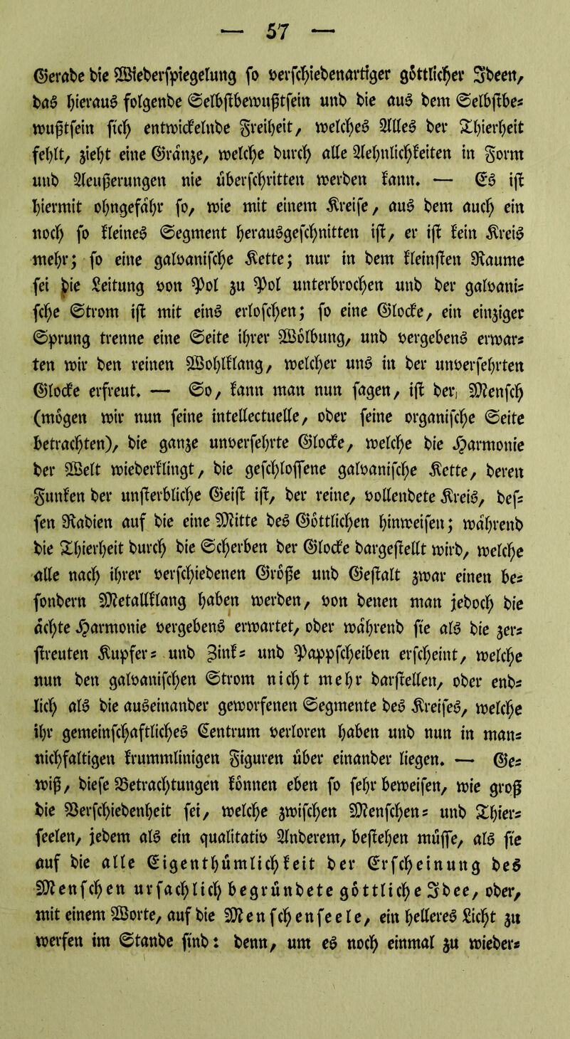 (Gerate bte ©ieberfptegelung fo oerfchiebenarttger g&ttlicher Sbeen, baa hteraua fotgenbe ©elbjkbemuftfein unb bie aua bem ©elbjkbe* nniftfeiit ftch entmickelnbe greiheit, voetc^ea Sllea bet* Xhierheit fe^t/ jietyt eine ©rdtt$e, vx>etc^e burch alle Sehnlichkeiten in gorrn unb Seußeruttgen nie Übertritten werben kamt* — ©a ijl hiermit ohngefdhr fo, mie mit einem Greife, aua bem aud) ein noch f° kleinea ©egrnent herauagefchnitten ijt, er ijk kein $reia mehr; fo eine galoanifche $ette; nur in bem kleinften 9\aume fei bie Leitung oon $Pot su 9>ot unterbrochen unb ber galoattis fche ©trorn ijk mit eina erlofchen; fo eine ©locke, ein einziger ©prung trenne eine ©eite ihrer Wölbung, unb Dergebena ermar* ten mir ben reinen £Bohttlang, melier una in ber unoerfehrten ©locke erfreut* — ©o, kann man nun fagen, ifk ber, EQkenfch (mögen mir nun feine itttellectuelle, ober feine organifcfje ©eite betrachten), bie ganje unoerfehrte ©locke, melche bie Harmonie ber 2Belt mieberklingt, bie gefchlofiene galoanifche $ette, bereit gunken ber unterbliebe ©eijk iff, ber reine, Dollenbete $reia, bef* fen 9\abien auf bie eine ^Otitte bea ©örtlichen binmeifett; mdhrenb bie Xhierheit burch bie ©gerben ber ©locke bargeftellt mirb, melche alle nach ihrer oerfchiebenen ©roße unb ©efkakt jmar einen bes fottbern EDketatlklang haben merben, Don betten man jeboch bie achte Harmonie oergebena ermartet, ober mdhrenb fte ata bie yexz jkreuten Tupfers mtb %\\\U unb spappfcheiben erfcheint, melche nun ben galoaitifchen ©trom nicht mehr barjrelleit, ober enbs lid) aia bie auaeinanber gemorfenen ©egmente bea $reifea, melche ihr gemeinfcljaftlichea Zentrum oerloren haben unb nun in man* uichfaltigett krummlinigen giguren über einattber liegen* — ©** miß, biefe Betrachtungen können eben fo fehr bemeifen, mie groß bie Berfchiebenheit fei, melche jmifchen 5Q?enfchen? unb Zfytt* feelett, jebern ata ein qualitativ Snberem, befkehen muflfe, ata fte auf bie alle ©igenthümlichkeit ber ©rfcheinuttg bea EOtenfchen ur fach lieh begrünbete göttliche Sb ee, ober, mit einem SBorte, auf bie Sttenfchenfeele, ein hellerea Sicht 31t werfen im ©tanbe ftttb: benn, um ea noch einmal ju mieber«