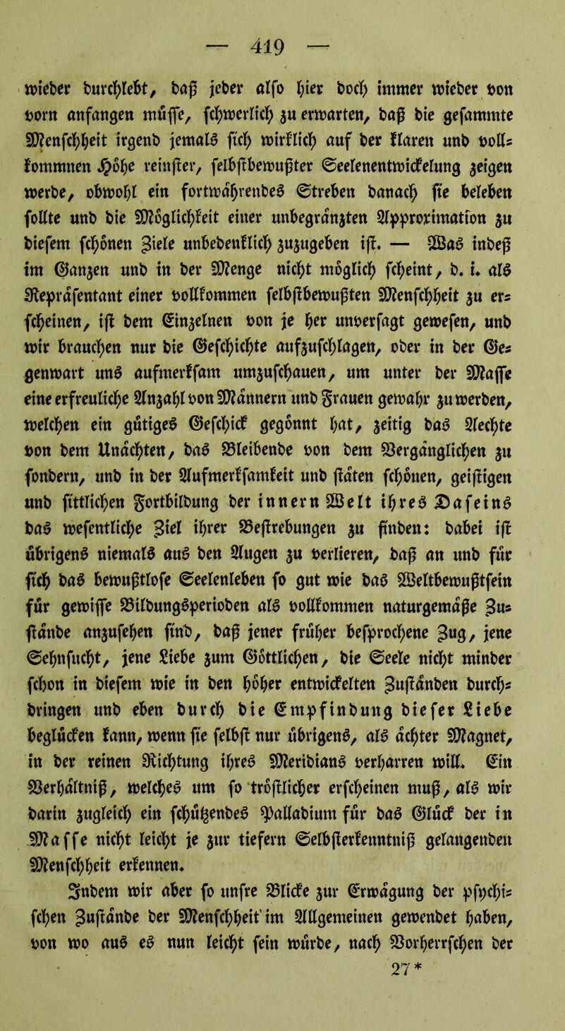 lieber burchlebt, bag jeber alfo t;ier boch immer wieber bon mn anfangen müfie, W^erlich gu erwarten, bag bie gefammte Vfenfchheit irgenb jemals ftch wirklich auf ber ftaren unb bolls fommnen tyofyc reinjter, felbftbewugter ©eetenentwicfelung geigen werbe, obwobt ein fortwdhrenbeS ©treben banacfj fte beleben foltte unb bie Möglichkeit einer unbegrdngten Slpprorimatton gu biefem fronen giete unbebenllich gugugeben ifh — £ÖaS inbeg im ©angen unb in ber Menge nicht möglich Weint, b. u als Sfteprdfentant einer bolltommen felbgbewugten Mettfchbeit gu er* Weinen, i(l bem ©ingelnen bon je ber mtberfagt gewefen, unb wir brauchen nur bie ©eWWte nufgufchlagen, ober in ber ©es genwart unS aufmerffam umjufcbauen, um unter ber Mafle eine erfreuticbe SlngahlbonMdnnern unb grauen gewähr gu werben, welchen ein gütige^ ©efchick gegönnt t^t, zeitig baS 2lecf)te bon bem Undchten, baS Vleibenbe bon bem Vergänglichen gu fonbern, unb in ber 2lufmerkfamfeit unb jkdten fchonen, geizigen unb ftttrichen gortbitbung ber innern SSelt ihres Dafeins baS wefenttiche £iel ihrer Vefrebungen gu ftnben: babei i(! übrigens niematS auS ben 2lugen gu berlieren, baß an unb für jtch baS bewugtlofe (Seelenleben fo gut wie baS SVettbewugtfein für gewiflfe VilbungSperioben atS bollkommen naturgemdge v3u# fdttbe angufehen ftnb, bag jener früher befprocf)ene £ug, jene ©ehnfucht, jene Siebe gurn ©örtlichen, bie (Seele nicht minber fcbon in biefem wie in ben f?6her entwickelten gujldnben büre!)* bringen unb eben burch bie ©mpfinbung biefer Siebe beglücken kamt, wenn fte felb(l nur übrigens, als achter Magnet, in ber reinen Dichtung ihres MeribianS oerharren will* ©in Verhdltnig, welches um fo treulicher erfcheinen mug,alS wir barin gugleich ein fchü^enbeS ^allabium für baS ©lück ber in Maffe nicht leicht je jur tiefem (Setbjlerfenntnig gelangenben Menfchheit erkennen. Snbem wir aber fo unfre Vlicke gur ©rwdgung ber pfWis Wen gwfrünbe ber Menfchheit’im ^gemeinen gewenbet haben, bon wo auS eS nun leicht fein würbe, nach Vorherr Wen ber 27*