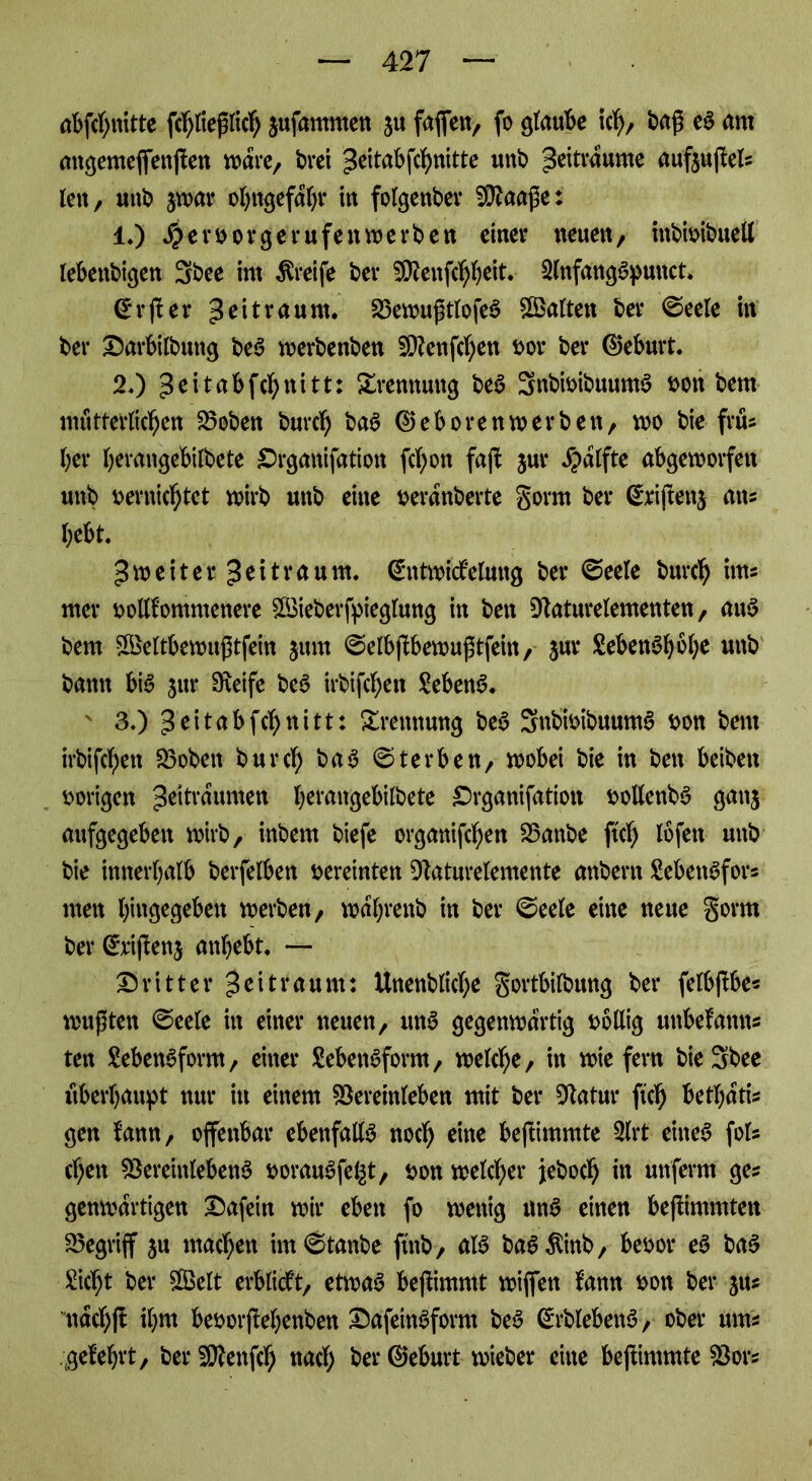 abfcbnitte ßbließlicb jufammen ju faßen, fo glaube ich, baß eS am angemefiettßen wäre, brei Zeitabßbnitte unb Zeiträume aufeußek lett, unb jwar obngefabr in folgenber Sftaaße: 1.) #er vorgerufen werben einer neuen, inbivtbuell lebettbigen 3bee int Greife bei* Sftenßbbeit. SlnfangSputtct. (*rßer Zeitraum. 23ewußtlofeS ^Balten ber ©eele itt ber Darbilbuttg beS werbenben Sttenßben vor ber (Geburt. 2«) ^eitabfe^nitt: Xrennung beS 3nbivibuuntS t>on bem mütterlichen 23oben bureb baS ®ebo rettwerben, wo bie frtU (;er berangebiibete £>rgattifation fd;on faß jur Jpatfte abgeworfen unb vernichtet wirb unb eine veranberte gorm ber @rißetg ans bebt. Zweiter Zeitraum. @tttwtöelmtg ber ©eele bureb int* mer vollkommenere 5Ö3ieberf^fegtung in bett Slaturelementen, auS bem 2Beltbewußtfein $um @elbßbewußtfein, jur LebenSbobe unb bann bis jur Steife beS irbifebett Sebent. ' 3.) Seitabfebnitt: Trennung beS 3nb’ivibuumS von bem irbifebett 23obett bureb baS Sterben, wobei bie in bett beibett vorigen Zeiträumen berangebitbete Drganifatiott voltenbS gan$ aufgegeben wirb, inbern biefe organißben 23attbe ftcb lofen unb bie innerhalb berfelben vereinten Staturelemente anbertt Lebensform men biusegebett tverben, wabrettb in ber ©eele eine neue gornt ber (Srißenj anbebt. — dritter Zeitraum: Unenblicbe gortbilbung ber felbßbe* mußten ©eele in einer neuen, ttnS gegenwärtig völlig unbefamts ten Lebensform, einer Lebensform, welche, in wiefern bie3bee überbauet nur in einem föereinleben mit ber Statur ftcb fcetbati* gen kamt, offenbar ebenfalls noch eine beßimmte 2lrt eines foU eben föercinlebenS vorauSfel^t, von welcher jeboeb in un'ferm ge* genmartigen Dafein wir eben fo wenig uttS einen beßimmten begriff ju machen im ©taube ft'ttb, als baS^inb, bevor eS baS Liebt ber £Belt erblickt, etwas beßimmt wißen fann von ber jus ttacbß ibw bevorßebenben DafeittSform beS (£rblebenS, ober ums gelehrt, berSÄenßb nach berSeburt- wieber eine beßimmte SSors